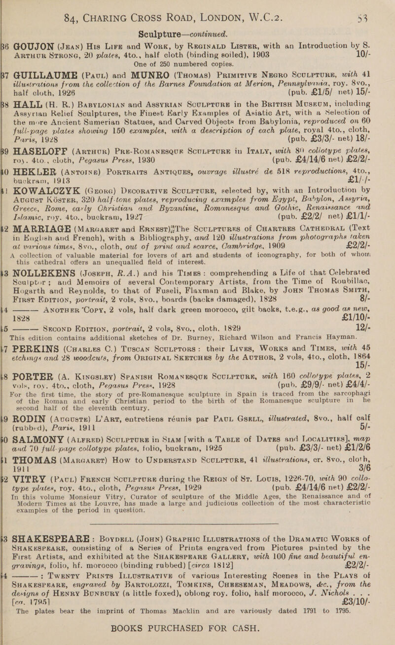 Sculpture—continued. . B6 GOUJON (Jean) His Lire and Work, by ReeinaLp Lister, with an Introduction by S. | ARTHUR STRONG, 20 plates, 4to., half cloth (binding soiled), 1903 10/-   One of 250 numbered copies. B7 GUILLAUME (Pav) and MUNRO (Tuomas) Primitive Necro Scurprurs, with 41 | illustrations from the collection of the Barnes Foundation at Merion, Pennsylvansa, roy. 8vo., half cloth, 1926 (pub, £1/5/ net) 15/- B8 HALL (H. R.) BaByLonian and AssyRIAN ScuLprurs in the British Museum, including Assyrian Relief Sculptures, the Finest Karly Examples of Asiatic Art, with a Selection of the more Ancient Sumerian Statues, and Carved Objects from Babylonia, reproduced on 60 full-page plates showing 150 examples, with a description of each plate, royal 4to., cloth, Paris, 1928 (pub, £3/3/- net) 18/- B9 HASELOFF (Artuour) Pre-Romanesqur ScutprorE in Irazy, with 89 coliotype plates, | roy. 4to., cloth, Pegasus Press, 1930 (pub. £4/14/6 net) £2/2/- 10 HEKLER (Antorns) Portraits ANTIQUES, ouvrage tllustré de 518 reproductions, 4to., buckram, 1913 £1/-/- ti KOWALCZYK (Grorc) Decorative ScuLprurE, selected by, with an Introduction by | Aveust Koster, 320 half-tone plates, reproducing examples from Hgypt, Babylon, Assyria, Greece, Rome, early Christian and Byzantine, Romanesque and Gothic, Renasssance and Islamic, roy. 4to., buckram, 1927 (pub. £2/2/ net) £1/1/- k2 MARRIAGE (Marcarat and Ervzst){The Scutptures of CHARTRES CATHEDRAL (Text | in Koglish aud French), with a Bibliography, and 120 illustrations from photographs taken at various times, 8vo., cloth, out of print and scarce, Cambridge, 1909 £2/2/- A collection of valuable material for lovers of art and students of iconography, for both of whom this cathedral offers an unequalled field of interest. 13 NOLLEKENS (Joszen, R.A.) and his Times: comprehending a Life of that Celebrated Seulptor; and Memoirs of several Contemporary Artists, from the Time of Roubillac, Hogarth and Reynolds, to that of Fuseli, Flaxman and Blake, by Joun THomas Situ, First EpItTiIon, portrait, 2 vols, 8vo., boards (backs damaged), 1828 8/- l4 ——— AnoTHER ‘Copy, 2 vols, half dark green morocco, gilt backs, t.e.g., as good as new, 1828 £1/10/- L5 — SEconp EDITION, portratt, 2 vols, 8vo., cloth, 1829 12/-  This edition contains additional sketches of Dr. Burney, Richard Wilson and Francis Hayman. L[7 PERKINS (Caarues C.) Tuscan Scutetors: their Lives, Works and Timzs, with 45 etchings and 28 woodcuts, from ORIGINAL SKETCHES by the AUTHOR, 2 vols, 4to., cloth, Ane Lg PORTER (A. Kiyesizy) SPaAnisH RoMANESQUE SCULPTURE, with 160 collotype plates, 2 } vols, roy. 4to., cloth, Pegasus Press, 1928 (pub. £9/9/- net) £4/4/- For the first time, the story of pre-Romanesque sculpture in Spain is traced from the sarcophagi of the Roman and early Christian period to the birth of the Romanesque sculpture in he second half of the eleventh century. ig RODIN (Aveusts) L’Art, eatretiens réunis par PAuL GsRLu, sllustrated, 8vo., half calf | (rubbed), Parss, 1911 5/- 30 SALMONY (Atrrzep) Scutprure in Siam [with a Taste of Datus and LocaLitirs], map | and 70 full-page collotype plates, tolio, buckram, 1925 (pub. £3/3/- net) £1/2/6 }1 THOMAS (Margaret) How to UNDERSTAND ScuLPToURE, 41 wlustrations, cr. 8vo., ae | 1911 52 VITRY (Pact) Frence Scutprure during the Rgeien of Sr. Louis, 1226-70, with 90 collo- type plates, roy. 4to., cloth, Pegasus Press, 1929 (pub. £4/14/6 net) £2/2/- In this volume Monsieur Vitry, Curator of sculpture of the Middle Ages, the Renaissance and of Modern Times at the Louvre, has made a large and judicious collection of the most characteristic examples of the period in question. : 3 SHAKESPEARE: Boypsti (Joun) Grapuic ILLusrrations of the Dramatic Works of SHAKESPEARE, consisting of a Series of Prints engraved from Pictures painted by the First Artists, and exhibited at the SHAKESPEARE GALLERY, with 100 fine and beautiful en- gravings, folio, hf. morocco (binding rubbed) [circa 1812] £2/2/- —: Twenty Prints ILLUSTRATIVE of various Interesting Scenes in the PLays of SHAKESPEARE, engraved by BartoLozzi, TOMKINS, CHBESEMAN, MmApows, c&amp;c., from the destgns of Henry Bunpory (a little foxed), oblong roy. folio, half morocco, J. Nichols... feo. 1795) £3/10/- The plates bear the imprint of Thomas Macklin and are variously dated 1791 to 1795. 