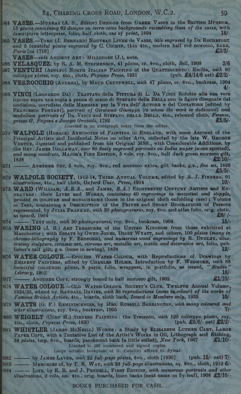 | \h64 VASES. —Murray (A. 8., Hditor) Drsiens from GREEK Vasre in the Britisn Mvsrum, } 15 plates coniuining 62 designs on terra-cotta backgrounds resembling those of ss vases, with descriptive letterprese, folio, half. cloth, out of print, 1894 18/- 1965 VASES.—Toro (J. Bernarp) Nouveau Lives de Vasus, tstle engraved by De Rocuerort | and 5 beautiful piates engraved by C. Cocuin, thin 4to., modern half red morocco, RARB, | Paris [ca 1716] £3/3/- | VWASES—vide Ancient Ant: MILLINGEN (J.), ante. p66 VELASQUEZ, by R. A. M. SrerHenson, 41 plates, cr. 8vo., cloth, Bell, 1908 3/6 1967 VENTURI (Apotro) Norru Itautan Painting of the QuaTTROCENTO : Emilia, wsth 80 collotype plates, roy. 4to., cloth, Pegasus Press, 1931 (pub. £4/14/6 net) £2/2/- lbes VERROCCHIO (ANDREA), by Maup Crurrwz tt, with 47 plates, cr. 8vo., buckram, ye 1b69 VINCI (Lxonarpo Da): Trarrato della Pirrura di L. Da Vincr Ridotto alla sua vera legions sopra una copia a penna di mano di Srsrano della BeLua con le figure disegnate dal medisimy, corredato delle MpmMoiRE per la Vita dell’ AUTORE e del CoPIATORE {edited hy Francesco Fontant], pertrait of Girolamo Giuseppe (to whom the work ta dedicated) and medallion portrasts of DA Vinci and STEFANO. DELLA scarp 4to., rebound cloth, ae ~ presso G. Pagant e Jacopo Grazioli, 1792 £1/5/- Inserted is an autograph letter from the editor. 70 WALPOLE (Hosracu) Anecvotss of PAINTING in ENGLAND, with some Account of the ~ Principal Artists and Incidental Notes on other Arts, collected by the late W. GzrorcE Vertus, digested and published from his Original MSS., with Considerable Additions, by the Rev. James DaLuaway, over 8U finely engraved poriratts on India paper (some spotted), and many woodcuts, Magor’s Fine Epirion, 5 vole, roy. 8vo., half dark green morocco gilt, i] ~ 1828 : £2/10/-. a71 . Anoruur Sut, 5 es roy. 8vo., red moroccu extra, gilt backs, BB.; fine eet, 1828 | £5 u eee a =     72 WALPOLE SOCIETY, 1913-14, Pili ANNUAL Vouume, edited by Ay J. Frvemne, a1 || sélustrations, 4to., half cloth, Oxford Univ. Press, 1914 10/- | 73 WARD (Witt, 4.R.A., and Jamus, 2.4.) EIGHTBENTH Guscune Artists and En- GRAVKERS: their LivzEs and Works, containing 40 engravings in mezzotint and stipple, . a printed tn COLOURS and MONUCHKOME (loose in the original cloth enfolding~case) ; Volume — ot Text, coutainiug a Description of the Prints and SHort BioGRAPHIES of ‘Persons represented, by J ULIA FRANKAU, with 30 photogravures, roy. 8vo. and atlas OMe: orig. oe LAPD AET ROR  is as issued, 1904 G/:/- jo74 Text only, with 30 photoyravures, roy. 8vo., kan, 1904 ce pie 9915 WARING (J. B.) Arr TReasurnms of the Unirep Kinepom from those exhibited at Manchester; with Essays by Owmn Jonzs, Digsy Wyatt, aud others, 100 plates (many én | =. chromo- lithography by F.. Beprorp), and numerous wood engravings by R. DuDLEY, tlus- | trating sculpture, ceramic art, vitreous art, metallic art, textile and decorative art, folie: pub- | lisher’s calf gilt, g.e. (loose in sewing), 1858 12/- /976 WATER-COLOUR.—Eneuisu Warer-CoLour, with Reproductions of Drawings by | Eminunv Patnters, edited by Cuantes Hoime, Introduction by F. WEDMORE, with 66 | beauliful COLOURED plates, 8- parts, cane wrappers, in Gay as issued, ‘‘ Studto” _ Eabrary, 1902 — 16/- ‘i ANOTHER Copy, strongly bound in half morocco gilt, 1902 £1/10/- (978 WATER COLOUR.—Oip Warter-Cotour Society’s Cius, Twe_rrH Annual Volume, 1934/35, edited by RANDALL Davias, with 36 reproductions (some ia;colour) of the works of — Famous British Artists, 4to., boards, cloth back, Issued to Members only, 1935 10/- a WATTS (G. F.) Reminiscences, by Mrs. RusseiL BaRRincTon, with many coloured and   other illustrations, roy. 8vo., buckram, 1905 7I- 1980 WEIGELT (Curr H.) Srmyuse Paintine: the I Trecento, with 120 collotype plates, roy. f:- ~-4to., cloth, Pegasus Press, 1930 - (pub. £6/6/- net) £2/2/- '981 WHISTLER (Jamus McNutt) Works: a t Study. by Exisaseta Luter Cary, Lares _ Paper Copy, with a Tentative List of the Artist’s Works in Oil, Lithograph and Etching, 38 tee imp 8vo., boards, parchment back (a little soiled), New ¥. ork, 1907 eas Limited to 250 numbered and signed copies, Large artistic bookplate of G. Catalini affixed to flyleaf. h 82 by James LAvER, with 22 full- -page plates, 8vo,, cloth [1930] (pub. 15/- net) 7/- 983 Mxmorins of, by T. R. Way, with 38 fall page Ulusiidtane, sq. 8vo., cloth, 1912°6/- 984 ——— Lirp, by FE. R. and J. PENNELL, First Epirion, with numerous portrasis and other | illustrations, 2 vols, am. 4to., orig. boards, linen backs (neat name on fiy- leaf), 1908 £2/10/- ~ BOOKS PURCHASED FOR CASH.   