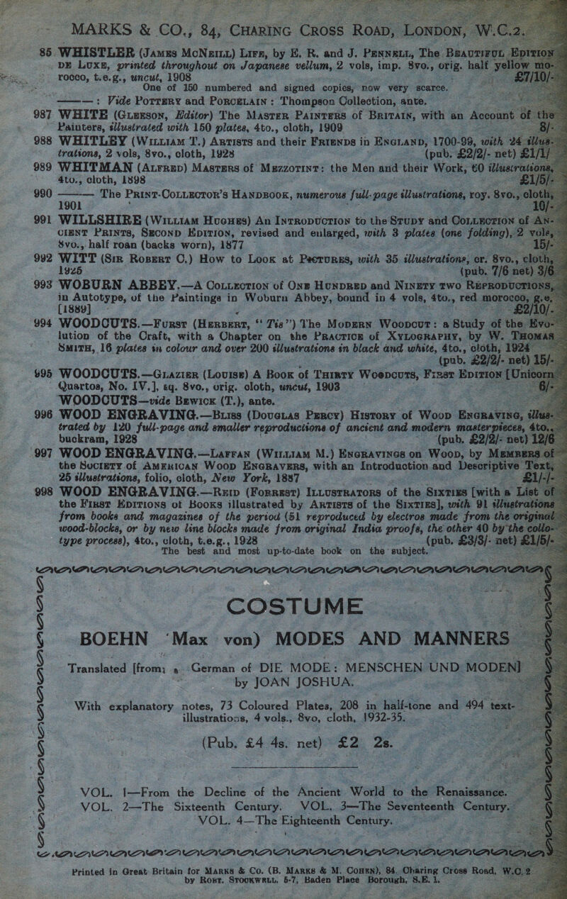  MARKS &amp; co., Bae Cae: Cross Roa, Wi. 85 WHISTLER (Jans MoNagiz1) Lirn, by E. R. and J. PENNELL, The Siowe? DE LUxB, printed throughout on Japanese vellum, 2 vols, imp. Svo., pri: hat rocco, t.e.g., uncut, 1908 :                       ae One of 150 numbered and signed copies, now very scarce. “ ———=: Vide Porrmry and PorceLain : Thompson Collection, ante. __ ee 987. WHITE (Guuxson, Editor) The Masrer Painters of BRITAIN, with an Account ot “Painters, silustrated with 150 plates, 4to., cloth, 1909 poe 988 WHITLEY (WituiaM T.) Artists cid their FRrenps i in ENGLAND, 1700- 99, with 24 trations, 2 vols, 8vo., cloth, 1928 (pub. £2/2).- net) | 989 WHITMAN (Araup) Masters of Muzzorint: the Men and their Work, 60 illaacre = 4to., cloth, 1898 990 — The PRINT- COoLLECTOR’s HANDBOOK, numerous full: page illustrations, roy. 8v0.,  1901 991 WILLSHIRE (Wit.1am Hveuss) An Inrropuction to the Stupy and Connection | CIENT Prints, Seconp Epition, revised and enlarged, with 3 plates (one folding),.2 $vo., half roan (backs worn), 1877 ; 992 WITT (Sr Rosert ©.) How to Loox at Peer URas, with: 35 illustrations, or. 8v0.. 1925 (pub. 7/6 net) 993 WOBURN ABBEY.—A Couuection of Ons Honprep and Ningry two RePRopucrio _ ae of the Paintings in Woburn Abbey. bound in 4 vols, dto., red. crore: 188y : 994 WOODCUTS.—Fursr ee a, ‘* 143”) The MopERN. Woopour : &amp; Study of the oy lution of the Craft, with a Chapter on the Practicg of XyLocraPuy, by W. THom SMITH, 16 plates tn colour and over 200 sllustrations in black and white, 4to., cloth, 192 6 (pub. £2/2)- net $95 WOODCUTS. —GLAZIER (Louise) A Book of THIRTY Weeecnes Frzar Epition [Uni Quartos, No. [V.], eg. 8vo., orig. cloth, uncut, 1903 vee WOODCUTS—vide Bewicx (T.), ante. 996 WOOD ENGRAVING.—Buiss (Doveias Percy) Hisieae of Woop ENGRAVING, § trated by 120 full-page and smaller reproducisons of ancient and modern masier pieces, 4 -buckram, 1928  (pub, £2/2/- nev) 12/6 997 WOOD ENGRAVING. —Larran (Wu1aM M.) ExcRavines on Woop, by MEMBEI the Suctety.of AMEKICAN Woop ENGRAVERS, with an Introduction and Descriptive: 25 illustrations, folio, cloth, New York, 1887 —£i/ 998 WOOD ENGRAVING.—Rxp (Forrest) InLusrraTors of the paaeres feith a List the First Kpitions of Kooks illustrated by Artists of the Sixties], with 91 sliue from books and magazines of the period (51 reproduced by electros made from the or yin wood-blocks, or by new line blocks made from original India proofs, the other 40 bythe type process), 4to., cloth, t.e.g., 1928 (pub, 23/3). net) The best and ‘most up-to-date book on the subject. : ; AAMANAAANANAAANANAAAAANANA COSTUME BOEHN ‘Max von) MODES AND MANNERS Translated from: ~ Comte of DIE MODE: MENSCHEN UND MODENI by JOAN JOSHUA. With explanatory. notes, 73 Coloured Plates, 208 in _ half-tone and 494 text- illustrations, 4 vols., 8vo, cloth, 1932-35. a (Pub. £4 4s. net) £2 a5. VOL. I—From the Decline of the Ancient World to the Rensiacee : VOL. 2—The Sixteenth Century. VOL. 3—The meventcentt reas VOL, 4—The Eighteenth Contr N PAAAAAANAUMA AAA? A Printed in Great Britain for Marks &amp; Co. (B. MARKS &amp; M. Conen), 84. Oharing Cross Road, by Rost. STOOKWRLL, 5-7, Baden Place. porneeh: S.E- i