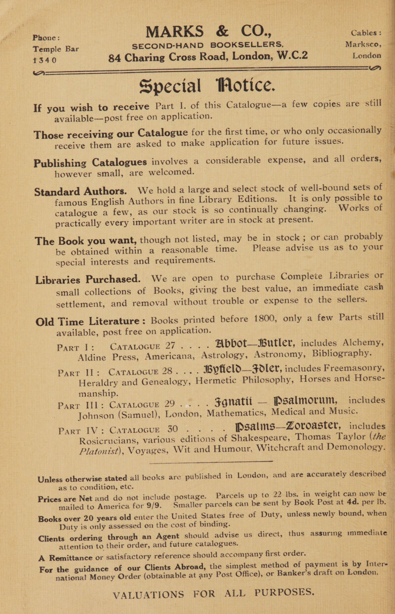 Temple Bar SECOND-HAND BOOKSELLERS, Markseo, 1340 84 Charing Cross Road, London, W.C.2 London — A    Aa Special Wotice. available—post free on application. receive them are asked to make application for future issues. however small, are welcomed. Standard Authors. We holda large and select stock of well-bound sets of famous English Authors in fine Library Editions. It is only possible to catalogue a few, as our stock is so continually changing. Works of practically every important writer are in stock at present. The Book you want, though not listed, may be in stock; or can probably be obtained within a reasonable time. Please advise us as to your special interests and requirements.  small collections of Books, giving the best value, an immediate cash settlement, and removal without trouble or expense to the sellers. Old Time Literature : Books printed before 1800, only a few Parts still available, post free on application. Part 1: CaraLocur 27... . Abbot—Butler, includes Alchemy, Aldine Press, Americana, Astrology, Astronomy, Bibliography. Part Il: CATALOGUE 23. &gt;. °; Bytield—Fodler, includes Freemasonry, manship. Johnson (Samuel), London, Mathematics, Medical and Music.   as to condition, etc. Duty is only assessed on the cost of binding. attention to their order, and future catalogues. A Remittance or satisfactory reference should accompany first order. national Money Order (obtainable at any Post Office), or Banker’s draft on London. VALUATIONS FOR ALL PURPOSES.