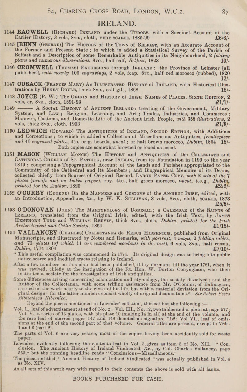  IRELAND. 1144 BAGWELL (Ricuarp) IRgL~anp under the Tupors, with a Succinet Account of the Earlier History, 3 vols, 8vo., cloth, VERY SCARCE, 1885-90 £6/6/- 1145 [BENN (Grorer)] The History of the Town of BeLrast, with an Accurate Account of the Former and Present State ; to which is added a Statistical Survey of the Parish of Belfast and a Description of some Remarkable Antiquities in its Neighbourhood, 2 folding plans and numerous wlustrations, 8vo., half calf, Belfast, 1823 10/- 1146 CROMWELL (Tuomas) Excurstons through IrnELAND: the Province of Leinster [all published], with nearly 100 engravings, 2 vols, feap. 8vo., half red morocco (rubbed), 1820 12/- 1147 CUSACK (Frances Mary) An Intustratsp History of IreLanp, with Historical Illus- trations by Henry Doyts, thick 8vo., calf gilt, 1868 15/- 1148 JOYCE (P. W.) The Orteiy and History of Irish Namus of Piacss, SixtH Epirion, 2 vols, cr. 8vo., cloth, 1891-93 £1/1/- A SociaL History of AncieNT IRELAND: treating of the Government, Military System, and Law; Religion, Learning, and Art; Trades, Industries, and Commerce ; Manners, Customs, and Domestic Life of the Ancient Irish People, with 358 ilustrations, 2 vols, thick 8vo., cloth, 1903 £1/8/- 1150 LEDWICH (Epwarp) The Antiquitizs of IRELAND, SeconpD EpItTion, with Additions and Corrections; to which is added a Collection of Miscellaneous Antiquities, frontispiece and 40 engraved plates, 4to, orig. boards, uncut ; or half brown morocco, Dublin, 1804 15/- Both copies are somewhat browned or foxed as usual. 1151 MASON (Wixuiram Monck) The History and Anriquitigs of the CoLLEGIATE and CaTHEDRAL Cuourca of St. Patrick, near DuBLIN, from its Foundation in 1190 to the year 1819; comprising a Topographical Account of the Lands and Parishes appropriated to the Community of the Cathedral and its Members; and Biographical Memoirs of its Deans, collected chiefly from Sources of Original Record, Lancer PaprER Copy, with 2 sets of the 7 plates (proofs and on India paper), roy. 4to., half green morocco, uncut, t.e.g., Dublin, printed for the Author, 1820 £2/2/- 1152 O}CURRY (Evcenr) On the Manners and Customs of the Anciunt Irisu, edited, with an Introduction, Appendixes, &amp;., by W. K. SuL.ivan, 3 vols, 8vo., cloth, imams 8 5/5/- 1158 ODONOVAN (Jonny) The Marryronocy of DonrGaL; a CALENDAR of the Saints of IRELAND, translated from the Original Irish, edited, with the Irish Text, by Jamuzs HENTHORN Topp and WILLIAM REEVES, thick 8vo., cloth, Dublin, printed for the Irish Archeological and Celtic Soctety, 1864 £1/15/- 1154 VALLANCEY (Cuartzs) Cottectanra de Resus Hivernicis, published from Original Manuscripts, and illustrated by Notes and Remarks, with portrast, 4 maps, 2 folding tables, and 73 plates (of which 11 are numbered woodcuts in the text), 6 vols, 8vo., half russia, Dublin, 1774-1804 £7/10/- ‘‘ This useful compilation was commenced in 1774. Its original design was to bring into public notice scarce and inedited tracts relating to Ireland. After a few numbers on this plan had been published, it lay dormant till the year 1781, when it was revived, chiefly at the instigation of the Rt. Hon. W. Burton Conyngham, who then instituted a society for the investigation of Irish antiquities. Some differences arising concerning colonization and etymology, the society dissolved; and the Author of the Collectanea, with some trifling assistance from Mr. O’Connor, of Balinagare, carried on the work nearly to the close of his life, but with a material deviation from the Ori- ginal design ; for the latter numbers consist wholly of original disquisitions.”— Sir Robert Peel's Bibliotheca Hibernica. Beyond the pieces mentioned in Lowndes’ collation, this set has the following :— Vol. L, leaf of advertisement at end of No. 2; Vol. III., No. 12, two tables and a plate at page 577 ; Vol. V., a series of 13 plates, with bis plate 10 (making 14 in all) at the end of the volume, and the rare leaf of starred pages 147 and 148 denoted as signature *L2; Vol VI., leaf of omis- sions at the end of the second part of that volume. General titles are present, except to Vols. 1 and 6 (part 2). The parts of Vol. 6 are very scarce, most of the copies having been accidently sold for waste paper. Lowndes, evidently following the contents leaf in Vol. 3, gives as item 5 of No. XII. ‘Con. clusion. The Ancient History of Ireland Vindicated, &amp;c., by Col. Charles Vallancey, page 553,” but the running headline reads ‘‘Conclusions— Miscellaneous.” The ne ne “Ancient History of Ireland Vindicated ” was actually published in Vol. 4 as No. : As all sets of this work vary with regard to their contents the above is sold with all faults. BOOKS PURCHASED FOR CASH. 1149  