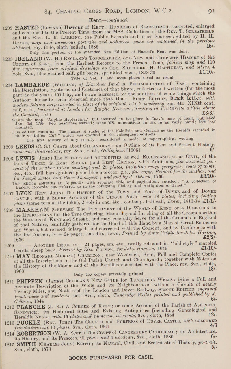   84, CHARING CROSS ROAD, LONDON, W.C.2. QI Kent—continued. 1202 HASTED (Epwarp) History of Kext: Hunprep of BLackHEATH, corrected, enlarged and continued to the Present Time, from the MSS. Collections of the Rev. T. STREATFIELD and the Rzv. L. B. Larxine, the Public Records and other Sources ; edited by H. H. DRAKE, map and numerous portraits and pedigrees (some not contained in the previous editions), roy. folio, cloth (soiled), 1886 15/- Only this portion of the intended New Edition of Hasted’s Kent was done. 1203 IRELAND (W. H.) Exerann’s TopoGraPseER, or a New and CompLere History of the County of Kunt, from the Earliest Records to the Present Time, folding map and 110 fine engravings from original drawings by Go. SHEPHERD, H. Gastinnau, and others, 4 vols, 8vo., blue grained calf, gilt backs, sprinkled edges, 1828-30 £1/10/- Title of Vol. I. and most plates foxed as usual. 1204 LAMBARDE (Wuus1aM, of Lincoines Inne) A PurampuLatron of Kent: conteining the Description, Hystorie, and Customes of that Shyre, collected and written (for the most part) in the yeare 1570 by, and nowe increased by the addition of some things which the Authour himselfe hath obserued since that time. First Eprrion, black letter, wth modern foldiny map inserted in place of the original, which ts missing, sm. 4to, XI Xth cent. calf, m.e., Imprinted at London for Ralphe Newherte, dwelling in Fleetstreete a little aboue the Conduit, 1576 £3/3/- Wants the map ‘“‘Anglie Heptarchia,’”’ but inserted in its place is Cary’s map of Kent, published gen: Pa 1793. Few headlines shaved; some MS. annotations in ink in an early hand; last leaf ounted. This edition contains “‘The names of suche of the Nobilitie and Gentrie as the Heralds recorded in their visitation, 1574,” which was omitted in the subsequent editions. The first history of any county; considered a model of topographical writing 1205 LEEDS (C. 8.) Cuats about GrttincHaM : an Outline of its Past and Present History, numerous illustrations, roy. 8vo., cloth, Gillingham [1906] 6/- 1206 LEWIS (Jonny) The History and Antiquities, as well EccLESIASTICAL as Civin, of the Ise of TENET, in Kent, Seconp [and Best] Epirion, with Additions, fine mezzotint por- trait of the Author (often wanting) and 25 plates, including map, pedigrees, coats of arms, é&amp;c., 4to., full hard-grained plain blue morocco, g.e., fine copy, Printed for the Author, and for Joseph Ames, and Peter Thompson ; and sold by J. Osborn, 1736 £3/10/- This edition contains an Appendix with separate title and pagination, entitled: ‘‘ A collection of Papers, Records, etc. referred to in the foregoing History and Antiquites of Tenet.” 1207 LYON (Rev. Joun) The History of the Town and Port of Dover and of DovER CastLE; with a SHort Account of the Cinque Ports, with 18 plates, including folding plans (some torn at the folds), 2 vols in one, 4to., contemp. half calf, Dover, 1813-14 £1/1/- 1208 MABKHAM (Gervasz) The Inricument of the WxaLp of Kent, or a DrrEction to the HuspaNDMAN for the True Ordering, Manurihg and Inriching of all the Grounds within the WEALDS of Kent and Sussex, and may generally Serve for all the Grounds in England of that Nature, painfully gathered for the Good of this Hand by a Man of Great Eminence and Worth, but revised, inlarged, and corrected with the Consent, and by Conference with the first Author, iv + 24 pages, sm. 4to., sewn, Printed by Anne Griffin for John Harison,  1636 £2/2/- 1209 AnotHer Issur, iv + 24 pages, sm. 4to., neatly rebound in *‘old style ” marbled boards, sheep back, Printed by Hliz. Purstov, for John Harison, 1649 £1/10/- 1210 MAY (Leoxarp Morean) Cuariton : near Woolwich, Kent, Full and Complete Copies of all the Inscriptions in the Old Parish Charch and Churchyard ; together with Notes on the History of the Manor and of the Families connected with the Place, roy. 8vo., cloth, 1908 18/- Only 150 copies privately printed. 1211 PHIPPEN (James) Cotsran’s New Guipe for TUNBRIDGE WELLS: being a Full and Accurate Description of the Wells and its Neighbourhood within a Circuit of nearly Twenty Miles, and Notices of the London and Dover Railway, Second Epirion, engraved frontispiece and woodcuts, post 8vo., cloth, Tunbridge Wells: printed and published by J. OColbran, 1844 6/- PO ESO ae Sanpwicu: its Historical Sites and Existing Antiquities {including Genealogical and Heraldic Notes], with 13 plates and numerous woodcuts, 8vo., cloth, 1864 12/- 1213 PUCKLE (Rev. Joux) The Cuurcu and Fortress of Dover CASTLE, with COLOURED frontispiece and 10 plates, 8vo., cloth, 1864 4/6 1214 ROBERTSON (W. A. Scorr) The Crypt of CANTERBURY CATHEDRAL ; its Architecture, its History, and its Frescoes, 21 plates and 4 woodcuts, 8vo., cloth, 1880 6/- 8vo., cloth, 1873 5/-