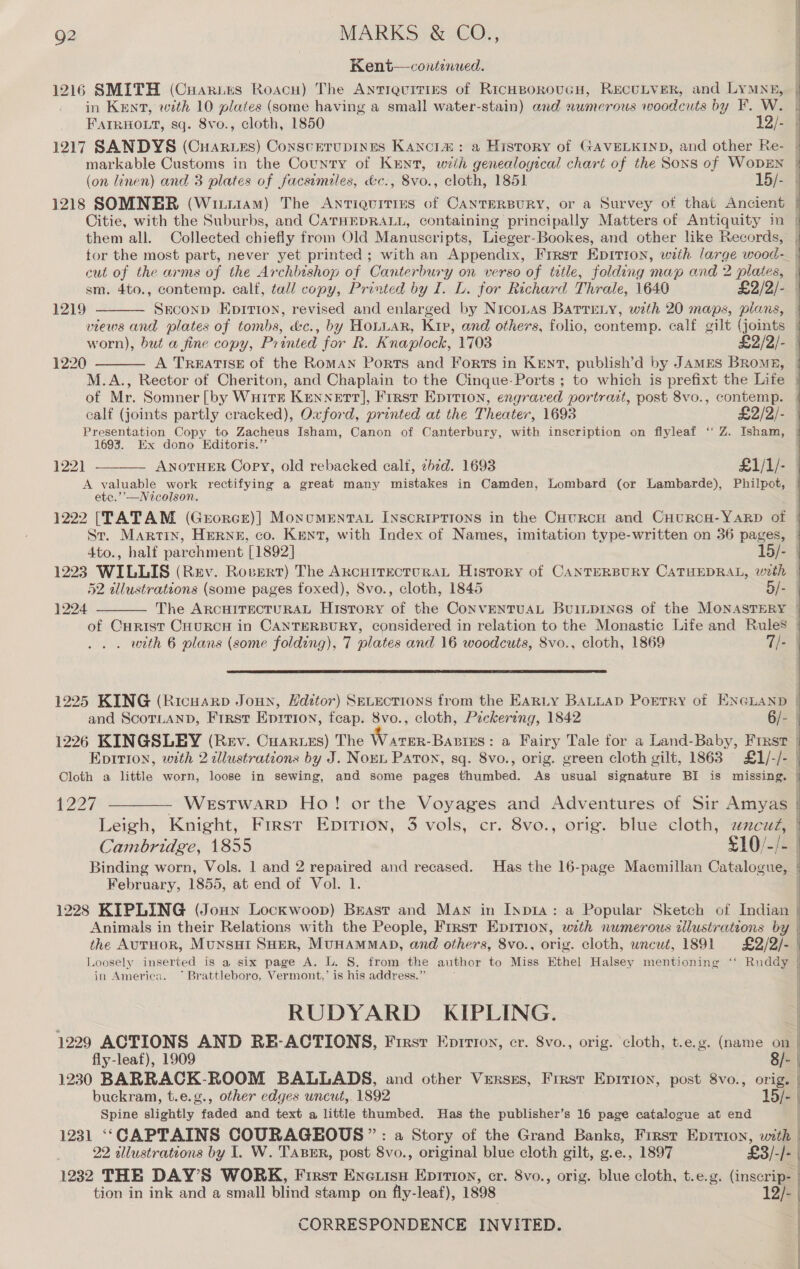 Kent—contenwed. 1216 SMITH (Cuaries Roacu) The Antiauities of RicHBoroucH, RECULVER, and LYMNE, in Kent, wth 10 plates (some having a small water- stain) and numerous woodcuts by F. W. FAIRHOLT, sq. Svo., cloth, 1850 12/- 1217 SANDYS (Cuarzzs) Conscerupines Kancia#: a History of GAVELKIND, and other Re- | markable Customs in the County of Kun, wih genealogical chart of the Soxs of WoDEN | (on linen) and 3 plates of facsimiles, &amp;c., 8vo., cloth, 1851 15/- 1218 SOMNER (Wiii1aM) The Antiquitirs of CANTERBURY, or a Survey of that Ancient Citie, with the Suburbs, and CATHEDRALL, containing principally Matters of Antiquity in them all. Collected chiefly from Old Manuscripts, Lieger-Bookes, and other like Records, tor the most part, never yet printed ; with an Appendix, Frrst Epitron, with large wood- cut of the arms of the Archbishop of Canter bury on verso of tatle, folding map and 2 oO sm. 4to., contemp. calf, tall copy, Printed by I. L. for Richard Thrale, 1640 £2/2/- Sreconp Eprtton, revised and enlarged by Niconas Batreny, with 20 maps, plans, Mead and plates of tombs, d&amp;c., by HoLLAR, Kip, and others, folio, contemp. calf gilt (joints | worn), but a fine copy, Pr inted for R. K naplock, 1703 £2/2/- 1220 A TREATISE of the RomAN Ports and Forts in KENT, publish’d by JAMES BRomE, M.A., Rector of Cheriton, and Chaplain to the Cinque-Ports ; to which is prefixt the Life | of Mr. Somner [by WuHits Kennett], First Epition, engraved portrait, post 8vo., contemp. | calf (joints partly cracked), Oxford, printed at the Theater, 1693 £2/2/- Presentation Copy to Zacheus Isham, Canon of Canterbury, with inscription on flyleaf “ Z. Isham, 1693. Ex dono Editoris.” 122) ANOTHER Copy, old rebacked calt, zhzd. 1693 £1/1/- A valuable work rectifying a great many mistakes in Camden, Lombard (or Lambarde), Philpot, etc.’’—Nicolson.  1219   1222 [TATAM (Georce)] MoncmEntTAL INscRIPTIONS in the CHtuRcH and CHURCH-YARD of St. Martin, HERNE, co. Kent, with Index of Names, imitation tvpe-written on 36 pages, | 4to., halt parchment [1892] 15/- | 1223 WILLIS (Rev. Rovert) The ARCHITECTURAL History of CANTERBURY CATHEDRAL, with | 52 illustrations (some pages foxed), 8vo., cloth, 1845 5/- } The ARCHITECTURAL History of the CoNVENTUAL BuiLDINGS of the MONASTERY | of Curist CHuRCH in CANTERBURY, considered i in relation to the Monastic Life and Rules | . with 6 plans (some folding), 7 plates and 16 woodcuts, 8vo., cloth, 1869 T/- |  1224  1225 KING (Ricusrp Joun, Editor) SeLEcTIONS from the EARLY BALLAD PoEerry of ENGLAND | and ScorLaNnD, First Eprrion, feap. 8vo., cloth, Peckering, 1842 6/- 5 1226 KINGSLEY (Rev. Cuartes) The Warer-Bantes: a Fairy Tale for a Land-Baby, First | Epirion, with 2 illustrations by J. Norn Paton, sq. 8vo., orig. green cloth gilt, 1863 £1/-/- Cloth a little worn, loose in sewing, and some pages thumbed. As usual signature BI is missing. {227 ——_—— Westwarp Ho! or the Voyages and Adventures of Sir Amyas | Leigh, Knight, First Eprrion, 3 vols, cr. 8vo., orig. blue cloth, zzczzZ, | Cambridge, 1855 £10/-/- Binding worn, Vols. 1 and 2 repaired and recased. Has the 16-page Macmillan Catalogue, | February, 1855, at end of Vol. 1. 1228 KIPLING (Joun Lockwoop) Brasr and Man in Inpia:.a Popular Sketch of Indian Animals in their Relations with the People, First Epirion, with numerous allustrations by | the AuTHoR, MuNnsHI SHER, MUHAMMAD, and others, 8vo., orig. cloth, uncut, 1891 £2/2/- Loosely inserted is a six page A. L. S. from the author to Miss Ethel Halsey mentioning ‘‘ Ruddy | .  in America. ~*~ Brattleboro, Vermont,’ is his address.” RUDYARD KIPLING. : 1229 ACTIONS AND RE-ACTIONS, First Eprrioy, er. 8vo., orig. cloth, t.e.g. (name on | fly-leaf), 1909 8/- 1230 BARRACK-ROOM BALLADS, and other Verses, Frrst Eprirton, post 8vo., oni buckram, t.e.g., other edges uncut, 1892 15/- Spine slightly faded and text a little thumbed. Has the publisher’s 16 page catalogue at end 1231 ‘‘CAPTAINS COURAGEOUS ” : a Story of the Grand Banks, First Eprrion, with | 22 allustrations by I. W. TABER, post 8vo., original blue cloth gilt, g.e., 1897 £3 3/-/-{ 1232 THE DAY’S WORK, First Eneuisu Eprrion, cr. 8vo., orig. blue cloth, t.e.g. Gnsoray ; tion in ink and a small blind stamp on fly-leaf), 1898 I | 2
