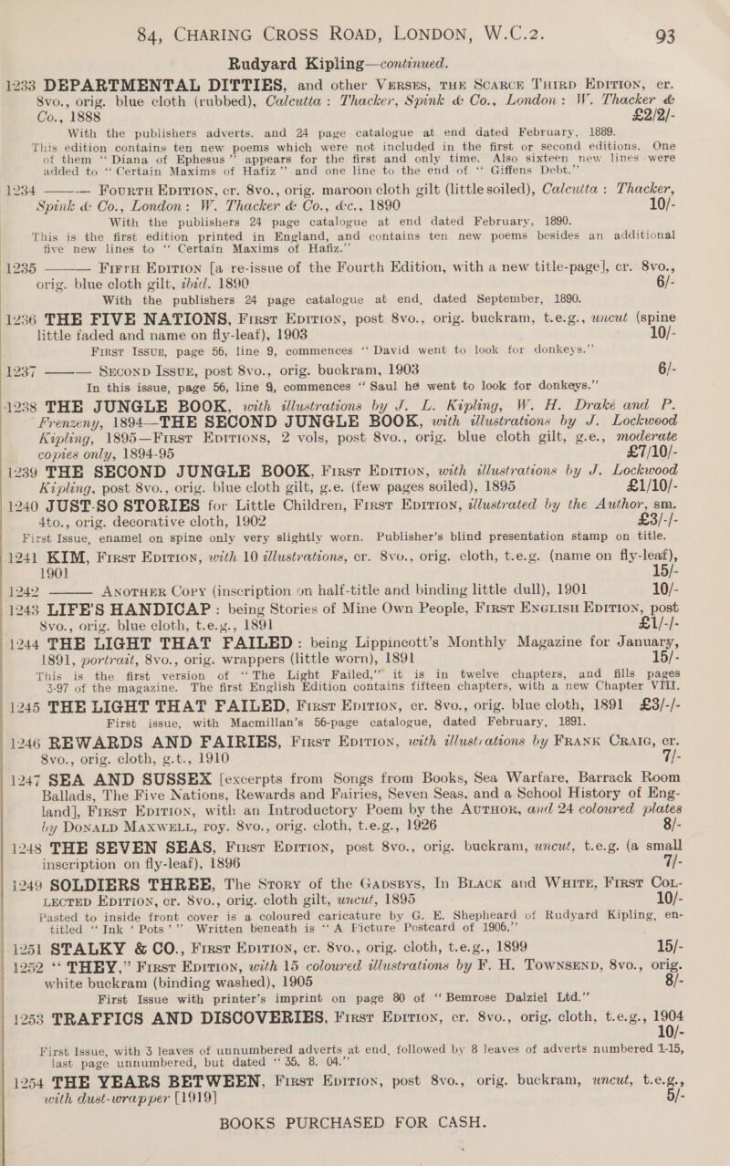 Rudyard Kipling—continued. 1233 DEPARTMENTAL DITTIES, and other Versus, THH Scarce THrrp EnIrion, er. 8vo., orig. blue cloth (rubbed), Calcutta: Thacker, Spink &amp; Co., London: W. Thacker &amp; Co., 1888 £2/2/- With the publishers adverts. and 24 page catalogue at end dated February, 1889. This edition contains ten new poems which were not included in the first or second editions. One of them ‘ Diana of Ephesus ’’ appears for the first and only time. Also sixteen new lines were added to ‘“‘ Certain Maxims of Hafiz’? and one line to the end of ‘‘ Giffens Debt.’ — Fourru Eprrion, cr. 8vo., orig. maroon cloth gilt (little soiled), Calcutta : Thacker, Spink &amp; Co., London: W. Thacker &amp; Co., d&amp;c., 1890 10/- With the publishers 24 page catalogue at end dated February, 1890. | This is the first edition printed in England, and contains ten new poems besides an additional | five new lines to “ Certain Maxims of Hafiz.’ (1235 — Firrn Epirton [a re-issue of the Fourth Edition, with a new title-page], cr. 8vo., orig. blue cloth gilt, zbéd. 1890 6/- With the publishers 24 page catalogue at end, dated September, 1890. 1236 THE FIVE NATIONS, First Eprrion, post 8vo., orig. buckram, t.e.g., wacut (spine 1234    little faded and name on fly-leaf), 1903 10/- | First Issus, page 56, line 9, commences ‘‘ David went to look for donkeys.”’ [e237 ——— SECOND Issuxz, post 8vo., orig. buckram, 1903 6/- | In this issue, page 56, line 9, commences ‘‘ Saul he went to look for donkeys.” 1238 THE JUNGLE BOOK, with illustrations by J. L. Kipling, W. H. Drake and P. Frenzeny, 1894—THE SECOND JUNGLE BOOK, with illustrations by J. Lockwood Kipling, 1895—Firsr Eprtions, 2 vols, post 8vo., orig. blue cloth gilt, g.e., moderate copies only, 1894-95 £7/10/- 1239 THE SECOND JUNGLE BOOK, First Epition, with illustrations by J. Lockwood Kipling, post 8vo., orig. biue cloth gilt, g.e. (few pages ‘soiled), 1895 £1/10/- 1240 JUST-SO STORIES for Little Children: First Eprrion, dlustrated by the Author, sm. 4to., orig. decorative cloth, 1902 £3/-/- First Issue, enamel on spine only very slightly worn. Publisher’s blind presentation stamp on title. 1241 KIM, Frest Eprition, with 10 illustrations, cr. 8vo., orig. cloth, t.e.g. (name on fly-leaf),   1901 . 15/- 1242 ANOTHER Copy (inscription on half-title and binding little dull), 1901 10/- 1243 LIFE’S HANDICAP: being Stories of Mine Own People, Frrst Exexisu Epition, ae Svo., orig. blue cloth, t.e.y., 1891 £1/-/- 11244 THE LIGHT THAT FAILED: being Lippincott’s Monthly Magazine for January, 1891, portrast, 8vo., orig. wrappers (little worn), 1891 15/- This is the first version of ‘The Light Failed,” it is in twelve chapters, and fills pages 3-97 of the magazine. The first English Edition contains fifteen chapters, with a new Chapter VIII. | 1245 THE LIGHT THAT FAILED, First Eprrion, cr. 8vo., orig. blue cloth, 1891 £3/-/- j First issue, with Macmillan’s 56-page catalogue, dated February, 1891. 1246 REWARDS AND FAIRIES, Frest Epition, with dlustrations by FRANK CRAIG, cr. 8vo., orig. cloth, g.t., 1910 7/- 1247 SBA AND SUSSEX [excerpts from Songs from Books, Sea Warfare, Barrack Room Ballads, The Five Nations, Rewards and Fairies, Seven Seas, and a School History of Eng- land], First EpIrTion, with an Introductory Poem by the AuTHOR, and 24 coloured plates by DonaLD MAaxwELL, roy. 8vo., orig. cloth, t.e.g., 1926 8/- 1248 THE SEVEN SEAS, First Eprrion, post 8vo., orig. buckram, wneud, t.e.g. (a small inscription on fly-leaf), 1896 7/- 1249 SOLDIERS THREE, The Story of the Gapssys, In BLack and WuirteE, First Cot- LECTED Ep1Ti0n, cr. 8vo., orig. cloth gilt, uncut, 1895 10/- Pasted to inside front cover is a calbued caricature by G. E. Shepheard of Rudyard Kipling, en- titled “Ink ‘ Pots’ ” Written beneath is ‘‘ A Ficture Postcard of 1906.”’ 1251 STALKY &amp; CO., First Epirioy, cr. 8vo., orig. cloth, t.e.g., 1899 15/- 1252 “ THEY,” First Epition, wth 15 colowred illustrations by F. H. Townsend, 8vo., orig. white buckram (binding washed), 1905 8/- First Issue with printer’s imprint on page 80 of ‘‘ Bemrose Dalziel Ltd.” 1253 TRAFFICS AND DISCOVERIES, Firsr Epirton, cr. 8vo., orig. cloth, t.e.g., ne First Issue, with 3 leaves of unnumbered adverts at end, followed by 8 leaves of adverts numbered 1-15, last page unnumbered, but dated ‘‘ 35. 8. 04.” 1254 THE YEARS BETWEEN, Firsr Eprrion, post 8vo., orig. buckram, wneut, t.e.g., uith dust-wrap per (1919] 5/- 