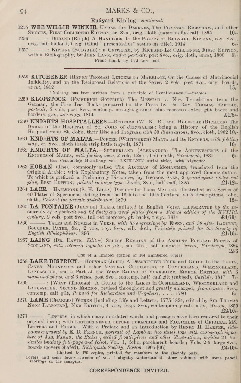 Rudyard Kipling—continued. 1255 WEE WILLIE WINKIE, Uxver the Dropars, The PHantom RickSHAW, and otal Stories, Frrst COLLECTED EpItion, cr. 8vo., orig. sloth (name on fiy-leaf), 1895 10/- |     1256 : Duranp (Ralph) A Hanpsoox to the Ponmet of Rupyarp KIPLING, roy. 8vo., j orig. half holland, t.e.g. (blind “‘ presentation ” stamp on title), 1914 6/- | 1257 : Kip_tine (RUDYARD) ; a Criticism, by RicHarp Lk GALLIENNE, First Epitrion,  with a Bibliography, by Jonn Lane, and a portratt, post 8vo., orig. cloth, uncut, 1900 = 8/- | Front blank fly leaf torn out.  1258 KITCHENER (Henry Tuomas) Lerrers on MARRIAGE, On the Causes of Matrimonial | Infidelity, and on the Reciprocal Relations of the Sexes, 2 vols, post 8vo., orig. boards, | uncut, 1812 15/- | “Nothing has been written from a principle of licentiousness.’’—Prerace. 1259 KLOPSTOCK (Friepricn Gorrims) The Mrssian, a New Translation from ea German, the Five Last Books prepared for the Press by the Rev. THomas RAFFLES, | portrait, 3 vols, post 8vo., contemp. straight-grained blue morocco extra, gilt backs and borders, g.e., nece copy, 1814 £1/5/- | 1260 KNIGHTS HOSPITALLERS.—Beprorp (W. K. R.) and Hoxtsecun (RicHaRp) The © OrpER of the Hosprtan of St. Joun of JERUSALEM : being a History of the English Hospitallers of St. John, their Rise and Progress, with 30 zilustrations, 8vo., cloth, 1902 10/- 1261 KNIGHTS OP MALTA.—Porter (WuirwortH) Matra and its Knieurs, with folding | map, cr. 8vo., cloth (back strip little frayed), 1871 10/- 1262 KNIGHTS OF MALTA.—Sorurertann (ALEXANDER) The ACHIEVEMENTS of the Knicats of Maura, with folding view, 2 vols, 12mo., half cloth, Edinburgh, 1831 6/- Has Gonstablets Miscellany vols. LXITI-LXIV derial titles, with vignettes 1263 KORAN (The), commonly called The ALcoran of MonamMeED, translated from the Original Arabic ; with Explanatory Notes, taken from the most approved Commentators. | To which is prefixed a Preliminary Discourse, by GEORGE SALE, 3 genealogical tables and — plan, Bust Epition, printed in large type, 2 vols, 8vo., half calf, 1825 £1/12/- 1264 LACH.—Hartstone (8S. H. Litia) Drsiens for Lack Maxktne, illustrated in a Series of : 40 Plates of Specimens, dating from the 16th to the 19th Century, with descriptions, folio, j cloth, Printed for private distribution, 1870 15/- | 1265 LA FONTAINE (Jzan pe) Tauss, imitated in English Verse, mLLusTRATED by the IN- | SERTION of a portratt and 82 finely enc graved plates from a French edition of the XVITIth | century, 2 vols, post 8vo., full red morocco, gt. backs, t.e.g., 1814 £4/10/-. TALES and NovELs in VERSE, wth 85 engravings by KIsEN, and 38 after LANCRET, | Boucuer, Pater, &amp;c., 2 vols, roy. 8vo., silk cloth, Privately printed for the Society of | English Bibliophalists, 1896 £1/10/- 1267 LAING (Dr. Davip, Editor) Seuect Rematns of the ANcIENT PopuLaR Poetry of | SCOTLAND, weth coloured vignette on title, sm. 4to., half morocco, wneut, Edinburgh, 1884 | 12/6 One of a limited edition of 104 numbered copies 1268 LAKE DISTRICT.—Hovsmay (Joun) A Descriptive Tour and GuipE to the Laxns, | Caves Mountains, and other NatuRAL CURIOSITIES, in CUMBERLAND, WESTMORLAND, | LANCASHIRE, and a Part of the Wesr Ripine of YorKsuire, Eigura Epirion, with 6 | maps and plans, and 6 views, post 8vo., contemp. half calf gilt (rubbed), Carizsle, 1817 7/- : [West (THomas)] A Guia to the LAKES in CUMBERLAND, WESTMORLAND and | LANCASHIRE, Seconp Epirion, revised throughout and greatly enlarged, frontisprece, 8vo., contemp. calf gilt, Printed for Richardson and. Urquhart, . . . 1780 ef. | 1270 LAMB (Cuaries) Works [including Life and Letters, 1775-1834, edited by Str Tuomas Noon Tatrourp], New Epitron, 4 vols, feap. 8vo., contemporary “alt, m.e., a co 2/10 - Lerrers, in which many mutilated words and passages have been restored to their | original form ; with LETTERS NEVER BEFORE PUBLISHED and FacstmiLus of Ortarnan MS. | LETTERS and Pomms. With a Preface and an Introduction by Henry H. Harpsr, teéle- pages engraved by EK. D. FRENCH, portrait of Lamb in two states (one with autograph signa- | ture of Jas. Facan, the Etcher), etched frontisprieces and other illustrations, besides 21 fac- sumales (mainly full-page and folro), Vol. 1, folio, parchment boards ; Vols. 2-5, large 8vo., | boards (covers chafed), Bibliophile Society, ’ Boston, 1905-[06] £4/10/- | 1266  1269  1271  Limited to 470 copies, printed for members of the Society only. Covers and some lower corners of vol. I slightly waterstained, other volumes with some pencil scorings in the margins. ; i f CORRESPONDENCE INVITED. | j
