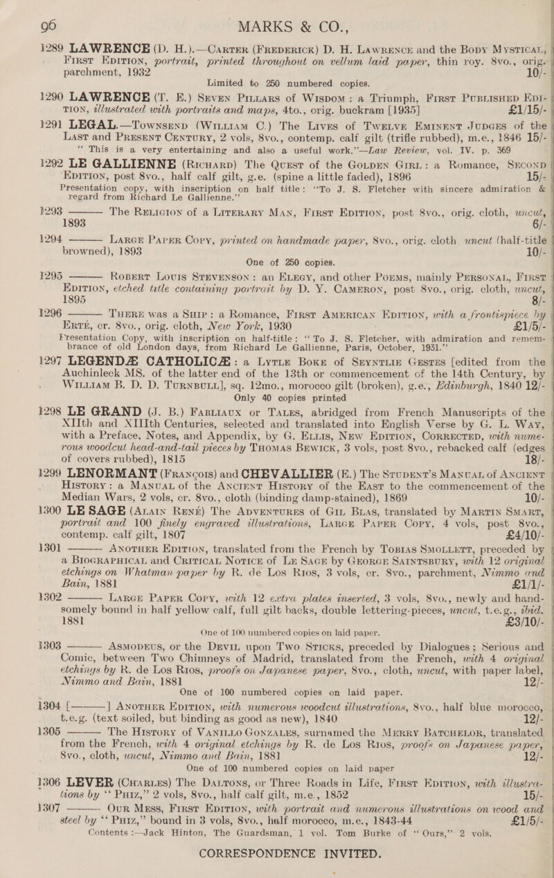 1289 LAWRENCE (D. H.).—Carrrer (FREDERICK) D. H. LAWRENCE and the Bopy MystTIcaL, parchment, 1932 10/- Limited to 250 numbered copies. TION, elustrated with portraits and maps, 4to., orig. buckram [1935] £1/15/- “ This is a very entertaining and also a useful work.’—Law Review, vol. IV. p. 369 Presentation copy, with inscription on half title: ‘To J. S. Fletcher with sincere admiration &amp; regard from Richard Le Gallienne.”’     | aan | 1293 The Reniction of a LirERARY MAN, Frirsr Epirion, post 8vo., orig. cloth, wncut, ! 1893 6/- | 1294 LARGE PapsER Copy, printed on handmade paper, 8vo., orig. cloth uncut (half-title browned), 1893 10/- | One of 250 copies. | 1295 Robert Louis STEVENSON: an ELEGY, and other Porms, mainly Persona, First |  1895 . 8/- 1296 THERE was a Sure: a Romance, First AMERICAN Eprrion, with a frontispiece hy  brance of old London days, from Richard Le Gallienne, Paris, October, 1931.” Only 40 copies printed XIIth and XIIIth Centuries, selected and translated into English Verse by G. L. Way,  contemp. calf gilt, 1807 £4/10/- 1301   1302 somely bound in half yellow calf, full gilt backs, double lettering-pieces, uncut, t.e.g., ebid. One of 100 numbered copies on laid paper. 1303 ASMODEUS, or the Drvin upon Two Sticks, preceded by Dialogues; Serious and Comic, between Two Chimneys of Madrid, translated from the French, with 4 original etchings by R. de Los Rios, proofs on Japanese paper, Svo., cloth, wncut, with paper label, Nimmo and Bain, 1881 12/- One of 100 numbered copies on laid paper. |] ANOTHER EDITION, with numerous woodcut dilustrations, Svo., half blue morocco,  1304 [    t.e.g. (text soiled, but binding as good as new), 1840 12/- 1305 The Hisrory of VANILLO GONZALES, surnamed the Merry BaTcHELOR, translated from the French, with 4 oriyinal etchings by R. de Los Rios, proofs on Japanese paper, Svo., cloth, wneut, Nimmo and Bain, 1881 12/- One of 100 numbered copies on laid paper 1306 LEVER (Caries) The Dasrons, or Three Roads in Life, First Eprrion, with dlustra- ttons by ‘‘ Putz,” 2 vols, 8vo., half calf gilt, m.e., 1852 15/- 1307 - OuR Mxss, Frrst Epition, with portract and numerous illustrations on wood and steel by ‘* Putz,” bound in 3 vols, 8vo., half morocco, m.e., 1843-44 £1/5/- Contents :—Jack Hinton, The Guardsman, 1 vol. Tom Burke of ‘‘ Ours,’’ 2 vols. CORRESPONDENCE INVITED.  