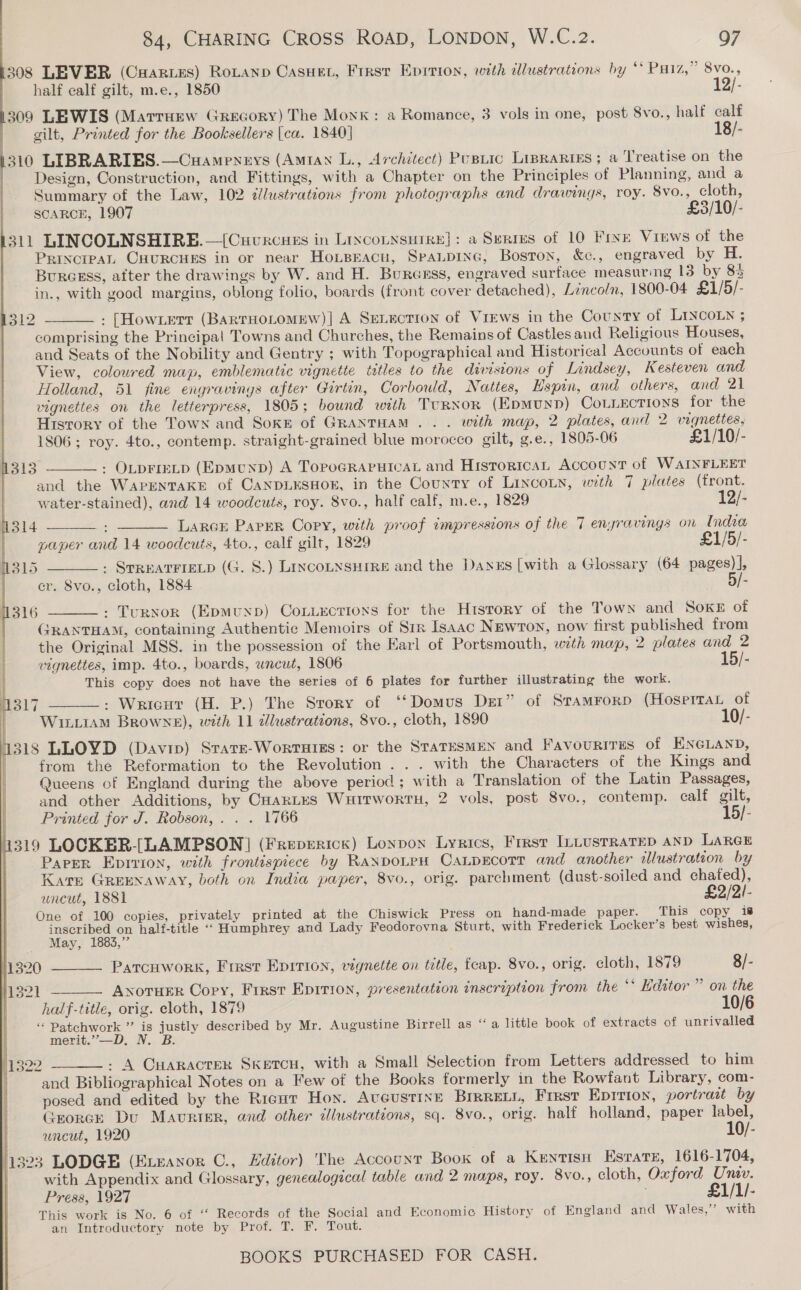 308 LEVER (Cuaries) Rotann Casuet, First Epirion, with dllustrations by ‘* Paz,” 8vo., half calf gilt, m.e., 1850 12/- 309 LEWIS (Marruzw Grecory) The Monk: a Romance, 3 vols in one, post 8vo., half calf gilt, Printed for the Booksellers |ca. 1840] 18/- 1310 LIBRARIES.—Cuameneys (Amtan L., Architect) Pusnic Lipraries; a Treatise on the | Design, Construction, and Fittings, with a Chapter on the Principles of Planning, and a Summary of the Law, 102 ¢lustrations from photographs and drawings, roy. 8vo., cloth, SCARCE, 1907 £3/10/- 311 LINCOLNSHIRE. —[Cuvrcues in Lixconnsutre}: a Serres of 10 Frye Virws of the PrincreaL CHURCHES in or near Hoxipracu, Spaupine, Boston, &amp;c., engraved by H. Burcsss, after the drawings by W. and H. Buresss, engraved surface measuring 13 by 83 in., with good margins, oblong folio, boards (front cover detached), Lincoln, 1800-04 £1/5/- : [Howxert (BARTHOLOMEW)| A SEeLucTion of Views in the County of LINCOLN ; comprising the Principal Towns and Churches, the Remains of Castles and Religious Houses, and Seats of the Nobility and Gentry ; with Topographical and Historical Accounts of each View, coloured map, emblematic vignette titles to the divisions of Lindsey, Kesteven and Holland, 51 fine engravings after Girtin, Corbould, Nattes, Hspin, and others, and 21 vignettes on the letterpress, 1805; bound with TURNOR (EpmunpD) CoLLections for the  1312       History of the Town and Soke of GRANTHAM. . . with map, 2 plates, and 2 vignettes, 1806; roy. 4to., contemp. straight-grained blue morocco gilt, g.e., 1805-06 £1/10/- 1313 : OLDFIEFLD (EpmMtUnbD) A TOPOGRAPHICAL and HISTORICAL ACCOUNT of WAINFLEET and the WAPENTAKE of CANDLESHOE, in the County of LincoLn, with 7 plates (front. water-stained), and 14 woodcuts, roy. 8vo., half calf, m.e., 1829 12/- jl4 Larce Paper Copy, with proof impressions of the 7 enyravings on India paper and 14 woodcuts, 4to., calf gilt, 1829 £1/5/- W315 : STREATFIELD (G. S.) LINCOLNSHIRE and the Dayexs [with a Glossary (64 pages) ], cr. 8vo., cloth, 1884 5/- 316 : Turnor (Epmunp) Coxuuxotions for the History of the Town and Soke of GRANTHAM, containing Authentic Memoirs of Sir Isaac NEwron, now first published from the Original MSS. in the possession of the Earl of Portsmouth, with map, 2 plates and 2  vignettes, imp. 4to., boards, uncut, 1806 15/- This copy does not have the series of 6 plates for further illustrating the work. 317 : Wricut (H. P.) The Story of ‘‘Domus Dest” of Sramrorp (HosertaL of WiLLIAM Browne), with 11 alustrations, 8vo., cloth, 1890 10/- 318 LLOYD (Davip) Stare-WorrHigs: or the StaTESMEN and Favourtrus of ENGLAND, | from the Reformation to the Revolution... with the Characters of the Kings and  Queens of England during the above period ; with a Translation of the Latin Passages, and other Additions, by CHARLES WuitwortH, 2 vols, post 8vo., contemp. calf gilt, Printed for J. Robson, . . . 1766 15/- 319 LOCKER-(-LAMPSON] (Freperick) Lonpon Lyrics, First ILLusrraTep anD LARGE Paver Eprrion, with frontispiece by RaxpoLeH CaLpEcorr and another allustration by Kate GREENAWAY, both on India paper, 8vo., orig. parchment (dust-soiled and chafed), uncut, 1881 £2/2!- One of 100 copies, privately printed at the Chiswick Press on hand-made paper. This copy 18 ada on half-title “‘ Humphrey and Lady Feodorovna Sturt, with Frederick Locker’s best wishes, May, 1883,” Patrcuwork, Frrst Epirion, vignette on title, fceap. 8vo., orig. cloth, 1879 8/-   1321 ANoTHER Cory, First Epirion, presentation inscription from the ‘* Hdator ” on the half-title, orig. cloth, 1879 10/6 “Patchwork ” is justly described by Mr. Augustine Birrell as “a little book of extracts of unrivalled merit.”,—D. N. B. #1322 - A CuaRActTER SKETCH, with a Small Selection from Letters addressed to him and Bibliographical Notes on a Few of the Books formerly in the Rowfant Library, com- posed and edited by the Ricur Hon. AvcustiINe BIRRELL, First Epition, portrait by Grorcr Du Maurer, and other illustrations, sq. 8vo., orig. halt holland, paper label, uncut, 1920 10/- 11323 LODGE (Exveanor C., Hditor) 'The Account Book of a Kentisu Esrare, 1616-1704, with Appendix and Glossary, genealogical table and 2 maps, roy. 8vo., cloth, Oxford Univ. Press, 1927 £1/1/- This work is No. 6 of “ Records of the Social and Economic History of England and Wales,’ with an Introductory note by Prof. T. F. Tout. 