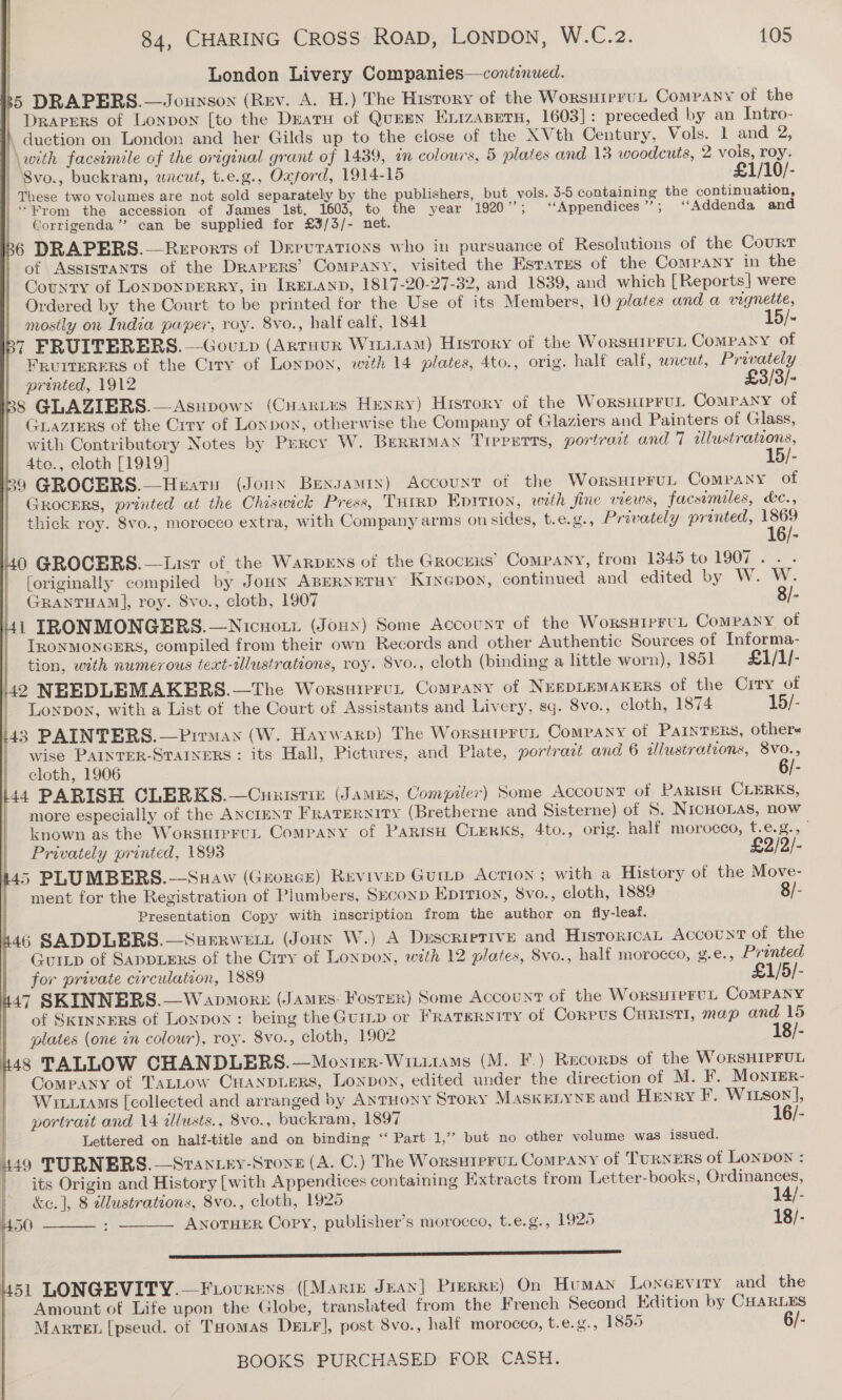  London Livery Companies—contenued. ‘ DRAPERS.—Jouxson (Rev. A. H.) The History of the WorsutrruL Company of the   DRAPERS of Lonvon [to the Deatu of QuEEN Enrzapetu, 1603] : preceded by an Intro- , duction on London and her Gilds up to the close of the XVth Century, Vols. 1 and 2, | \weth facsimile of the original grant of 1439, an colours, 5 plates and 13 woodcuts, 2 vols, roy. | Svo., buckram, uncut, t.e.g., Oxford, 1914-15 £1/10/- | These two volumes are not sold separately by the publishers, but vols. 3-5 containing the continuation, “From the accession of James ist, 1603, to the year 1920”; ‘‘Appendices ” ; “Addenda and ' Corrigenda’”’ can be supplied for £3/3/- net. 6 DRAPERS.— Reports of DrruTatTions who in pursuance of Resolutions of the Courr of ASSISTANTS of the Draprrs’ Company, visited the Estates of the Company in the County of LONDONDERRY, in IRELAND, 1817-20-27-32, and 1839, and which [Reports] were Ordered by the Court to be printed for the Use of its Members, 10 plates and a vignette, | mosily on India paper, roy. 8vo., half calf, 1841 15/- by FRUITERERS.—Goup (ArtHur WiiiiaM) History of the WorsHipruL CoMPANY of Fruiterers of the Crry of Lonpon, with 14 plates, 4to., orig. half calf, uncut, Privately printed, 1912 £3/3/- BS GLAZIERS.—Asupows (Cuarves Henry) History of the Worsuiprul ComPaNy of Grazrers of the Crry of Lonpon, otherwise the Company of Glaziers and Painters of Glass, with Contributory Notes by Percy W. BreRRimMaNn TIpPETTs, portrait and 7 illustrations, | 4Ato., cloth [1919] 15/- 39 GROCERS.—Heatu (Joun Benxsamin) Account of the WorsuipruL Company of GrocErs, printed at the Chiswick Press, THIRD Epition, with fine views, facsimiles, &amp;¢., thick roy. 8vo., morocco extra, with Company arms on sides, t.e.g., Privately printed, 1869 0 GROCERS.—List of the Warprys of the Grocers’ Company, from 1345 to LOOK fet [originally compiled by JoHN ABERNETHY KINGDoN, continued and edited by W. W. GRANTHAM], roy. 8vo., cloth, 1907 3/- 41 IRONMONGERS.—Nicuott (Joux) Some Account of the WorssipruL Company of TRONMONGERS, compiled from their own Records and other Authentic Sources of Informa- tion, with numerous text-2lustrations, roy. 8vo., cloth (binding a little worn), 1851 £1/1/- 40 NEEDLEMAKERS.—The Worsuierun Company of NespiemaKers of the City of - Lonpox, with a List of the Court of Assistants and Livery, sq. 8vo., cloth, 1874 15/- 143 PAINTERS.—Pirman (W. Haywarp) The WorsHtpruLt Company of PaInTERS, others wise PAINTER-STAINERS : its Hall, Pictures, and Plate, portratt and 6 illustrations, 8vo., cloth, 1906 6/- l44 PARISH CLERKS.—Cnuistiz (James, Compiler) Some Account of Parisi CLERKS, more especially of the ANctmNT FravEryity (Bretherne and Sisterne) of S. NIcHOLAS, now known as the WorsurercL Company of PaRisH CLERKS, 4to., orig. half morocco, t.e.g., ° f \ i        | Privately printed, 1893 £2/2/- 45 PLUMBERS.-—Suaw (Guorce) Revivep Guitp Action ; with a History of the Move- - ment for the Registration of Plumbers, Seconp Eprrion, 8vo., cloth, 1889 8/- Presentation Copy with inscription from the author on fly-leaf. h46 SADDLERS.—Surrwett (Jonny W.) A Duscrierive and Historical AccoUNT of the Guitp of SADDLERS of the Crry of Lonpon, with 12 plates, 8vo., half morocco, ¢g.e., Printed for private circulation, 1889 £1/5/- 47 SKINNERS.—Wapmorz (James: Foster) Some Account of the WorsHIPEUL CoMPANY of SKINNERS of Lonpon: being the Guinp or FRaTERNITY of CorrUSs CHRISTI, map and 15 plates (one in colour), roy. 8vo., cloth, 1902 18/- 4s TALLOW CHANDLERS.—Moxtmr-Witiiams (M. F.) Recorps of the W oRSHIPFUL | Company of TaLLow CHuanpiprs, Lonpon, edited under the direction of M. F. Monter- Wi1AMs [collected and arranged by ANTHONY Story MaSKELYNE and HENRY F. Witson], portrait and 14 illusts., 8vo., buckram, 1897 16/- Lettered on half-title and on binding ‘“‘ Part 1,’’ but no other volume was issued. 449 TURNERS.—Srantry-Sronz (A. C.) The WorsHTPFUL CoMPANY of TURNERS of LONDON : its Origin and History [with Appendices containing Extracts from Letter-books, Ordinances, &amp;e. ], 8 dlustrations, 8vo., cloth, 1925 14/- ANoTHER Copy, publisher’s morocco, t.e.g., 1925 18/-  450   srs 451 LONGEVITY.—Fvovrens ((Marie Jean] Prerre) On Human LonGevity and the Amount of Life upon the Globe, translated from the French Second Edition by CH4RLES Marre [pseud. of THomas DELF], post 8vo., half morocco, t.e.g., 1855 6/-