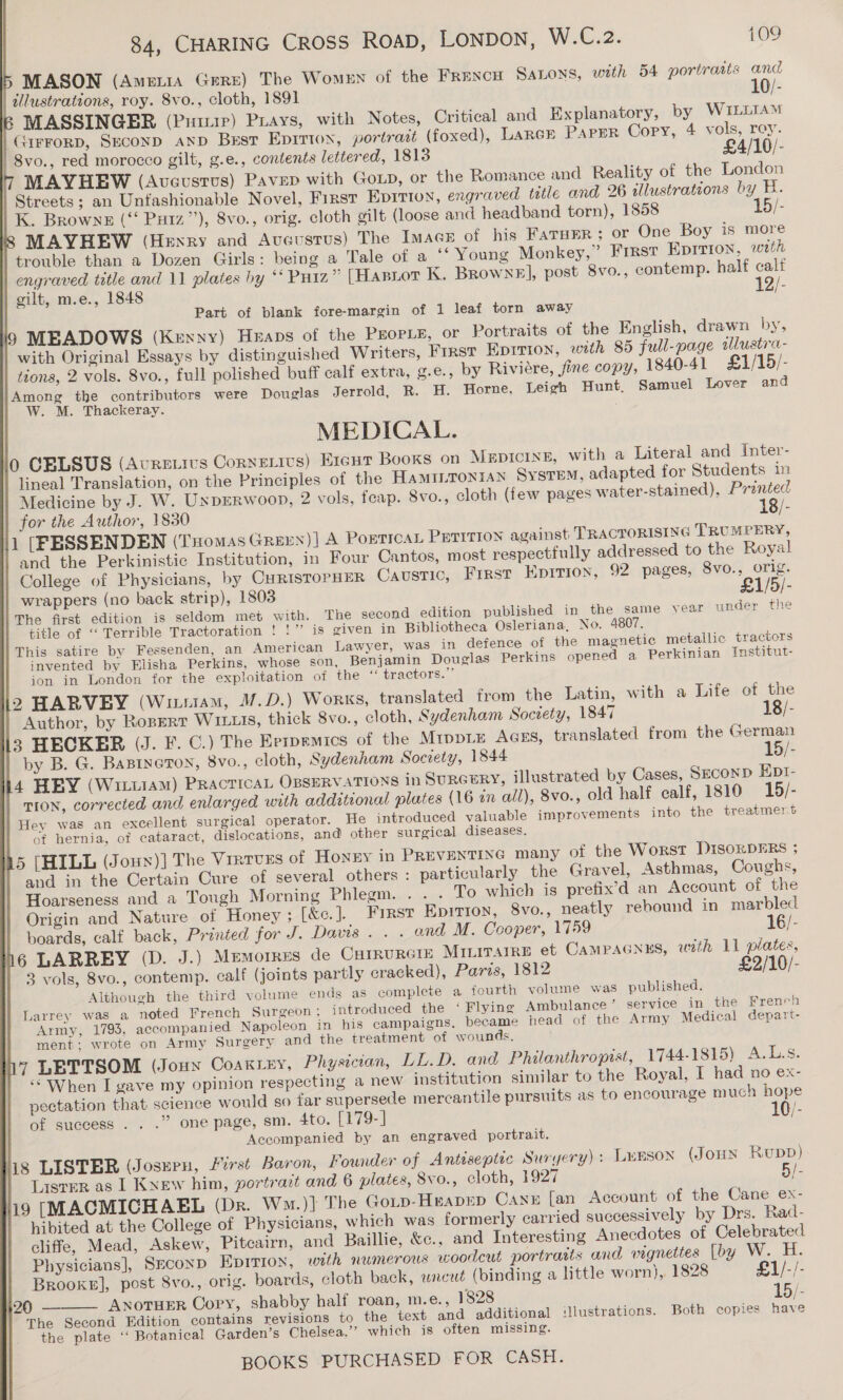 5 MASON (Ameria Grrr) The Women of the FRencH Satons, with 54 portratis and | dllwstrations, roy. 8vo., cloth, 1891 10/- | MASSINGER (Pinup) Piays, with Notes, Critical and Explanatory, by WILLIAM _Girrorp, Seconp anpD Bust EpIitton, portratt (foxed), LARGE Paper Copy, 4 vols, roy. | 8vo., red morocco gilt, g.e., contents lettered, 1813 £4/10/- MAYHEW (Aveustus) Paver with GoLp, or the Romance and Reality of the London Streets; an Untashionable Novel, First Eprtion, engraved title and 26 illustrations by H. K. Browne (‘ Puiz”’), 8vo., orig. cloth gilt (loose and headband torn), 1858 15/- 8S MAYHEW (Henry and Avaustus) The Imac of his FATHER ; or One Boy is more | trouble than a Dozen Girls: being a Tale of a ‘‘ Young Monkey,” First Eprrion, wath | engraved title and 11 plates hy ** Puiz” [Hasrot K. Browne], post 8vo., contemp. half calf | gilt, m.e., 1848 12/- Part of blank fore-margin of 1 leaf torn away i9 MEADOWS (Kexnyy) Heaps of the PEOPLE, or Portraits of the English, drawn by, | with Original Essays by distinguished Writers, First Eprrion, with 85 full-page alustra- tions, 2 vols. 8vo., full polished buff calf extra, g.e., by Riviére, fine copy, 1840-41 £1/15/- Among the contributors were Douglas Jerrold, R. H. Horne, Leigh Hunt. Samuel Lover and W. M. Thackeray. MEDICAL. 0 CELSUS (Auretivs Cornetivs) Ereut Books on MupIcinE, with a Literal and Inter- | lineal Translation, on the Principles of the HaMILTONIAN Sysrem, adapted for Students in Medicine by J. W. UxpERwoop, 2 vols, feap. 8vo., cloth (few pages water-stained), Pranted for the Author, 1830 18/- l1 (FESSENDEN (THomas GREEN)] A POETICAL Puririon against TRACTORISING TRUMPERY, and the Perkinistic Institution, in Four Cantos, most respectfully addressed to the Royal College of Physicians, by CuristopHeR Caustic, First Epirion, 92 pages, 8vo., orig. wrappers (no back strip), 1803 £1/5/- The first edition is seldom met with. The second edition published in the same year under the title of ‘‘ Terrible Tractoration ! !” is given in Bibliotheca Osleriana, No. 4807. This satire by Fessenden, an American Lawyer, was in defence of the magnetic metallic tractors invented by Elisha Perkins, whose son, Benjamin Douglas Perkins opened a Perkinian Institut- ion in London for the exploitation of the “ tractors.” 12 HARVEY (Witiiam, /.D.) Works, translated from the Latin, with a Life of the Author, by Rorert W1111s, thick 8vo., cloth, Sydenham Society, 1847 18/- 3 HECKER (J. F. C.) The Errpemics of the MrppLE AGES, translated from the German by B. G. Basrneton, 8vo., cloth, Sydenham Society, 1844 15/- h4 HEY (Witt) PracticaL OBSERVATIONS in SURGERY, illustrated by Cases, Szconp Ept- TION, corrected and enlarged with additional plates (16 in all), 8vo., old half calf, 1810 15/- Hey was an excellent surgical operator. He introduced valuable improvements into the treatmer.t of hernia, of cataract, dislocations, and other surgical diseases. 45 (HILL (Jounx)] The Virtues of Honny in PREVENTING many of the WoRsT DISORDERS ; and in the Certain Cure of several others : particularly the Gravel, Asthmas, Coughs, Hoarseness and a Tough Morning Phlegm. . . . To which is prefix’d an Account of the Origin and Nature of Honey ; [&amp;e.]. Frrsr Epirion, 8vo., neatly rebound in marbled boards, calf back, Printed for J. Davis. . - and M. Cooper, 1759 16/- 16 LARREY (D. J.) Memorres de Carrurere MILITArRE et CAMPAGNES, wath 11 plates, 3 vols, 8vo., contemp. calf (joints partly cracked), Paris, 1812 £2/10/- Although the third volume ends as complete a fourth volume was published. Larrey was a noted French Surgeon: introduced the ‘Flying Ambulance’ service in the French Army, 1793, accompanied Napoleon in his campaigns, became head of the Army Medical depart- ment; wrote on Army Surgery and the treatment of wounds. 7 LETTSOM (Joun Coakley, Physician, LL.D. and Philanthropist, 1744-1815) A.L.s. ‘“ When I gave my opinion respecting a new institution similar to the Royal, I had no ex- pectation that science would so far supersede mercantile pursuits as to encourage much hope of success . . .” one page, sm. 4to. [179-] (/- Accompanied by an engraved portrait, his LISTER (Josuen, First Baron, Founder of Antiseptic Suryery): Lurson (JOHN Rupp) Lister as I Knew him, portract and 6 plates, 8vo., cloth, 1927 5/- 9 [MACMICHAEL (Dkr. Wm.)} The Gotp-Heapep Cann [an Account of the Cane ex- hibited at the College of Physicians, which was formerly carried successively by Drs. Rad- cliffe, Mead, Askew, Pitcairn, and Baillie, &amp;c., and Interesting Anecdotes of Celebrated Physicians], Second Epirion, with numerous woodcut portraits and vignettes [by Vy, Brooke], post 8vo., orig. boards, cloth back, wneut (binding a little worn}, 1828 £1/-/- 120 AxoruEr Cory, shabby half roan, m.e., 1828 15/-  The Second Edition contains revisions to the text and additional ‘llustrations. Both copies have the plate ‘‘ Botanical Garden’s Chelsea,’’ which is often missing.