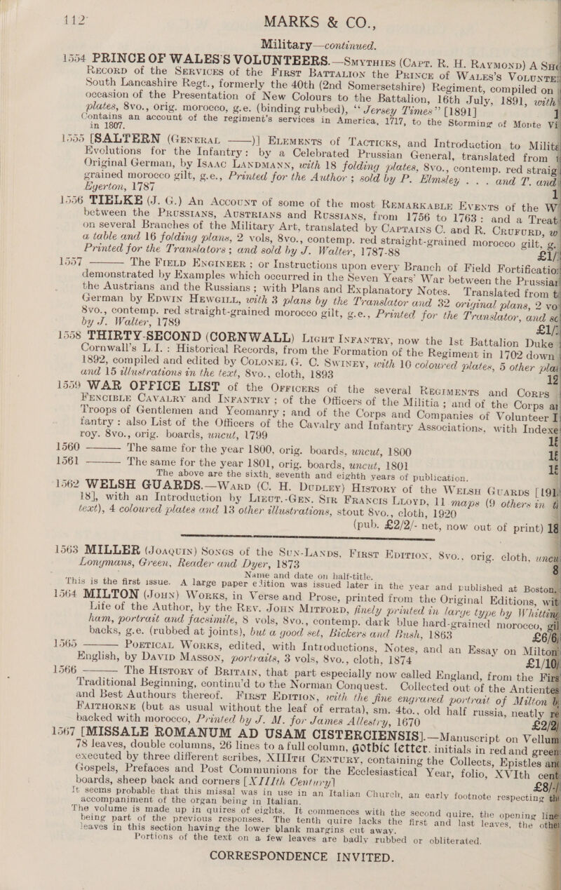 Military—continued. 1554 PRINCE OF WALES'S VOLUNTEERS. —Smyrutrs (Carr. R. H. Raymonp) A SH« RECORD of the SeRvicrs of the First Barration the PRixcr of Wa_es’s VoLUNTE] South Lancashire Regt., formerly the 40th (2nd Somersetshire) Regiment, compiled on | occasion of the Presentation of New Colours to the Battalion, 16th July, 1891, with plates, 8vo., orig. morocco, g.e. (binding rubbed), “* Jersey Times” [1891] wer an account of the regiment’s services in America, 1717, to the Storming of Monte Vil in . : 1555 [(SALFERN (Generar )] Exements of Tacticks, and Introduction to Milite Evolutions for the Infantry: by a Celebrated Prussian General, translated from i Original German, by Isaac LANDMANN, with 18 folding plates, 8vo., contemp. red straig’ grained morocco gilt, g.e., Printed for the Author ; sold by P. Elmsley . . . and T. and Egerton, 1787 . 1 1556 TIBLKE (J. G.) An Account of some of the most REMARKABLE Events of the W) between the Prussians, AUSTRIANS and Russians, from 1756 to 1763: and a Treat. on several Branches of the Military Art, translated by Capratns C. and R. CRUFURD, w a table and 16 folding plans, 2 vols, 8vo., contemp. red straight-grained morocco gilt, g.) Printed for the Translators; and sold by J. Walter, 1787-88 eL/ The Fretp ENGINEER ; or Instructions upon every Branch of Field Fortificatio; demonstrated by Examples which occurred in the Seven Years’ War between the Prussiar the Austrians and the Russians; with Plans and Ex planatory Notes. Translated from § German by Epwin Hewett, with 3 plans by the Translator and 32 original plans, 2 vo 8vo., contemp. red straight-grained morocco gilt, g.e., Printed for the Translator, and se by J. Walter, 1789 £1/) 1558 THIRTY-SECOND (CORNWALL) Lricut INFANTRY, now the Ist Battalion Duke 4 Cornwall’s L.I. : Historica] Records, from the Formation of the Regiment in 1702 down 1892, compiled and edited by Cotongn G. ©. SWINEY, weth 10 coloured plates, 5 other plat and 15 wlustrations in the text, 8vo., cloth, 1893 1559 WAR OFFICE LIST of the Orricers of the several REGIMENTS and Corps | FENCIBLE CAVALRY and Inranrry ; of the Officers of the Militia ; and of the Corps at Troops of Gentlemen and Yeomanry; and of the Corps and Companies of Volunteer I fantry : also List of the Officers of the Cav; ulry and Infantry Associations, with Indexe roy. 8vo., orig. boards, wneut, 1799 1560 The same for the year 1800, orig. boards, uncut, 1800 1561 -——— The same for the year 1801, orig. boards, uncut, 1801 The above are the sixth. seventh and eighth years of publication. {4 1562 WELSH GUARDS.—Warp (C. H. Duptry) Hisrory of the WELSH Guarps [ 4                              1557   18], with an Introduction by Lizot.-Gey. Str Francis Luoyp, 11 maps (9 others in text), 4 coloured plates and 13 other dllustrations, stout Svo., cloth, 1920 (pub. £2/2/- net, now out of print) 1 SE ee ee ae ae a ee % 1563 MILLER (Joaquin) Soxes of the Sux-Lanps, First Kprrion, 8vo., orig. cloth, unew Lonymans, Green, Reader and Dyer, 1873 2 Name and date on half-title, This is the first issue. A large paper elition was issued later in the year and p 1564 MILTON (Joux) Works, in Verse and Prose, printed from the Original Editions, wit Life of the Author, by the Rev. Joun Mit¥rorD, finely printed in larye type by Whétts ham, portrait and facsimile, 8 vols, 8vo., contemp. dark blue hard-grained morocco backs, g.e. (rubbed at joints), but a good set, Bickers and Bush, 1863 PoreticAL Works, edited, with Introductions, Notes, and an Essay on Milton’ English, by Davip Masson, portraits, 3 vols, 8vo., cloth, 1874 £1/10) The History of Briratn, that part especially now called England, from the Fir Traditional Beginning, continw’d to the Nornian Conquest. Collected out of the Antienté and Best Authours thereof. Frrsr EDITION, with the fine engraved portraat of Milton &amp; FAITHORNE (but as usual without the leaf of errata), sm. 4to., old half russia, neatly re backed with morocco, Printed by J. MM. for James Allestry, 1670 £2/2) 1567 [MISSALE ROMANUM AD USAM CISTERCIEN SIS].—Manuscript on Vellum 78 leaves, double columns, 26 lines to a full column, Gothic letter. initials in red and green: Epistles ane Gospels, Prefaces and Post Communions for the Ecclesiastical Year, folio, XVIth cent ublished at Boston, nf, > § i [> 1565  1566  boards, sheep back and corners [XJIJth Century] £8/-/ It seems probable that this missal was in use in an Italian Church, an early footnote respecting tht accompaniment of the organ being in Italian. : The volume is made up in quires of eights. It commences with the second quire, the opening ling being part of the previous responses. The tenth quire lacks the first and last leaves, the other leaves in this section having the lower blank margins cut away. Portions of the text on a few leaves are badly rubbed or obliterated.