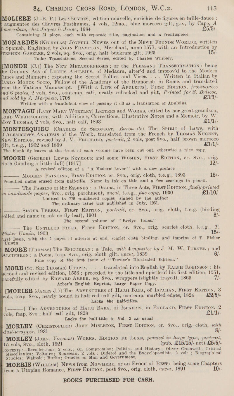 OLIBRE (J.-B. P.) Les uvres, edition nouvelle, enrichie de figures en taille-douce ; b augmentée des (Huvres Posthumes, 4 vols, 12mo., blue morocco gilt, g.e., by Cape, A msierdam, chez Jaques le Jeune, 1684 £5/5/- Containing 21 plays, each with separate title, pagination and a frontispiece. MONARDES (Nicuoras) Joyruti Newes out of the News FounpE WorLDE, written Spanish, Englished by Joun FramptTon, Merchant, anno 1577, with an Introduction by KTEPHEN GASELEE, 2 vols, sa. Svo., orig. half buckram gilt, 1925 15/- Tudor Translations, Second Series, edited by Charles Whibley. NMONDE (C.)] The New Meramorpuosis; or the PLEASANT TRANSFORMATION : being Ihe GoLpEN Ass of Lucius AruLEtus, of Medaura, alter’d and improv’d to the Modern imes and Manners; exposing the Secret Follies and Vices. . . . Written in Italian by ‘szLo0 Monte Socto, Fellow of the Academy of the Humoristi in Rome, and translated rom the Vatican Manuscript. [With a Lirn of ApuLetus], Frrst Epirion, frontispiece ni 6 plates, 2 vols, 8vo., contemp. calf, neatly rebacked and gilt, Prented for S. Briscoe, nd sold by J. Morphew, 1708 £3/3/- Written with a fraudulent view of passing it off as a translation of Apuleius. (MONTAGU (Lapy Mary Worttey) Lerrers and Works, edited by her great-grandson, oRD WHARNCLIFFE, with Additions, Corrections, Illustrative Notes and a Memoir, by W. Moy Tremas, 2 vols, Svo., half calf, 1893 £1/1/- IMONTESQUIEU (Cuartes de Sxconpat, Baron de) The Sprrirv of Laws, with DY ALEMBERT’S ANALYSIS of the Work, translated from the French by THomas NuGent, pw Epition, revised by J. V. PricHarb, portrazt,,.2 vols, post 8vo., half brown morocco ilt, t.e.g., 1902 and 1899 £1/1/- The blank fly-leaves at the front of each volume have been cut out, otherwise a nice copy.                            MOORE (Grorce) Lewis Seymour and some WomEN, First Epition, cr. 8vo., orig. ‘loth (binding a little dull) [1917] 12/- A revised edition of a ‘‘ A Modern Lover”’ with a new preface MoprrN Painting, First Epirion, cr. 8vo., orig. cloth, t.e.g., 1893 15/- Pencilled name erased from half-title. Name in ink on title and a few scorings in pencil. The Passtne of the Essenes : a Drama, in Three Acts, First Epition, finely printed on handmade paper, 8vo., orig. parchment, uncut, t.e.g.. fine copy, 1930 £1/10/- Limited to 775 numbered copies, signed by the author The ordinary issue was published in July, 1931. Sister TERESA, First Epition, portrait, cr. 8vo., orig. cloth, t.e.g. (binding oiled and name in ink on fly-leaf), 1901 8/- The second volume of ‘‘ Evelyn Innes.” ; | The UntinLep Freup, First Epirion, cr. 8vo., orig. scarlet cloth, t.e.g., 7. tsher Unwin, 1903 15/- first Issue, with the 4 pages of adverts at end, scarlet cloth binding, and imprint of T. Fisher | Unwin. MOORE (Tuomas) The Epicurngan: a Tale, with 4 vignettes by J. M. W. TuRNER ; and WALCIPHRON : a Poem, feap. 8vo., orig. cloth gilt, wneut, 1839 6/- Fine copy of the first issue of ‘“‘ Turner’s Illustrated Edition.” MORE (Sr. Str Tuomas) Urortra, . . . translated into English by Rates Kosrnson : his second and revised edition, 1556; preceded by the title and epistle of his first edition, 1551, arefully edited by EpwarD ARBER, sq. 8vo., wrappers (slightly frayed), 1869 7/- Arber’s English Reprint, Large Paper Copy. [MORIBR (James J.)] The ADVENTURES of Hasst Basa, of IspaHan, Frrst Eprrion, 3 ols, fcap. Svo., newly bound in half red calf gilt, contemp. marbled edges, 1824 £2/5/- Lacks the half-titles. {— ] The ApvenTuRES of Hass1 Basa, of IspaHan, in ENGLAND, Frrst Epirion, 2 vols, fcap. Svo., half calf gilt, 1828 £1/1/- h Lacks the half-title to Vol. 2 as usual “MORLEY (Curistorurr) Jown Misieroz, First Eprrion, cr. 8vo., orig. cloth, weh dust-wrapper, 1931 8/- | MORLEY (Jouy, Viscount) Works, Epition pre Luxe, printed wn large type, portrast, 115 vols, 8vo., cloth, 1921 (pub. £15/15/- net) £5/5/- honrents :—Recollections, 2 vols.; On Compromise; Politics and History; Oliver Cromwell ; Critical Miscellanies; Voltaire; Rousseau, 2 vols. ; Diderot and the Encyclopaedists. 2 vols.; Biographical | Studies; Walpole; Burke; Oracles on Man and Government. | MORRIS (Witt1am) News from Nowuers, or an Epocu of Rest: being some Chapters from a Utopian Romance, First Epirion, post 8vo., orig. cloth, wncuf, 1891 10/- BOOKS PURCHASED FOR CASH.  