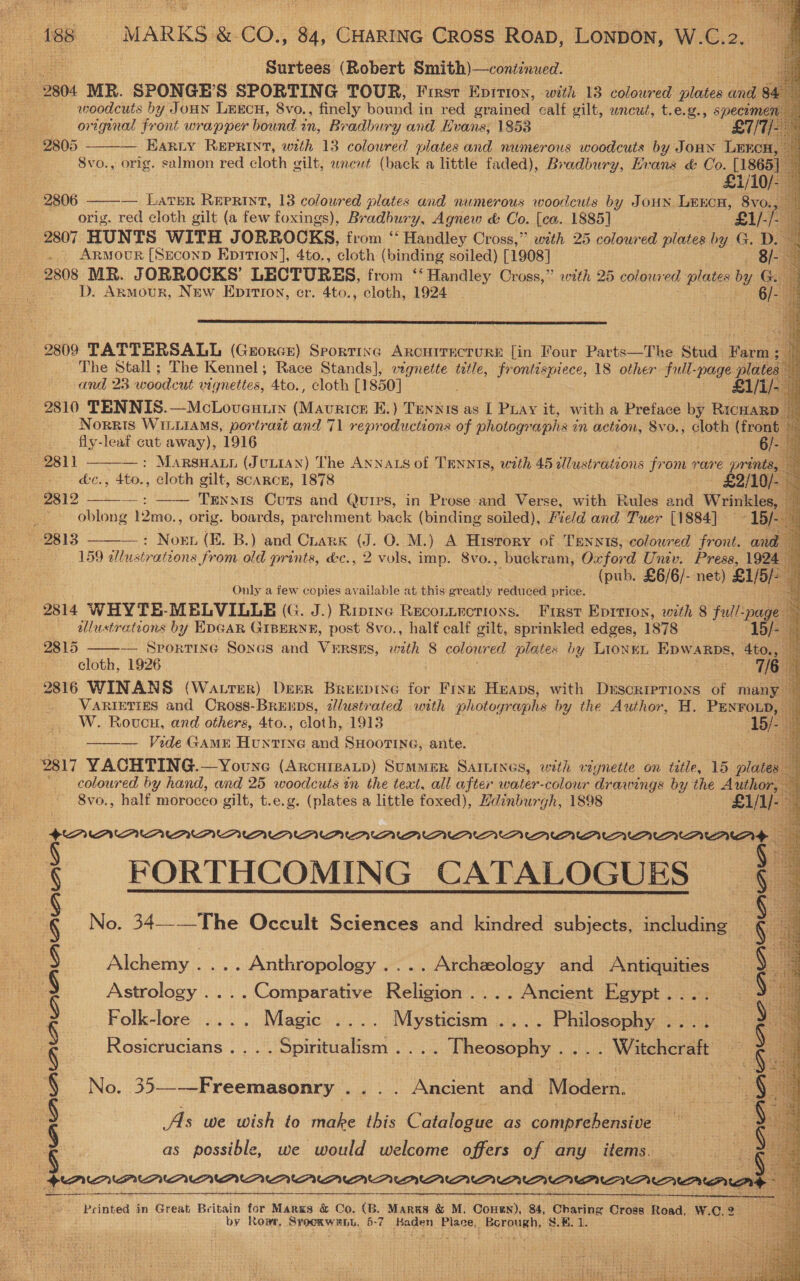  ahr Satay oe ise MARKS &amp;-CO., ) Crateree GHGs Roun, eneee W.C.2.                  9804 MR. SPONGE S SPORTING TOUR, Firsr Epition, with 13 coloured plates ane 8¢ ie woodcuts by JoHN LEECH, 8vo., finely bound in red grained calf gilt, wncut, t.e.g., specome: — Harry REPRINT, with 13 coloured plates and numerous woodcuts by Jonnxn LEKC Svo., orig. salmon red cloth gilt, wnewt (back a little faded), Bradbury, Evans &amp; Co. [1865 2805   a £1/10 2806 — LATER REPRINT, 13 coloured plates and numerous woodcuts by JOHN LEECH, 8vo. orig. red eloth gilt (a few foxings), Bradbury, Agnew &amp; Co. {ca. 1885] £1/-/. i 2807 HUNTS WITH JORROCKS, from ‘“‘ Handley Cross,” with 25 coloured plates by G. D. - Armour [Seconp Epitron], 4to., cloth (binding soiled) [1908] 8, 2808 MR. JORROCKS' LECTURES, from ‘* Handley Cross,” with 25 colow ed plates by Go 3 D. Armour, New Epirion, er. 4to., cloth, 1924 6/- i  2809 TATTERSALL (Grorce) Sporting Arouirecturs&amp; [in Four Parts—The Stud Borin a The Stall; The Kennel; Race Stands], wgnette tetle, frontispiece, 18 other full-page plates ue aedadcit vignettes, 4to., cloth [1850] £1/i/- 2810 TENNIS.—McLovexstin ee EK.) aa as I Puay it, with a Preface by Ricuarp Norris WILLIAMS, portrait and 71 reproductions of photographs in action, 8vo., cloth (front fly-leaf cut away), 1916 Duan eae : MARSHALL (JULIAN) The ANNALS of TENNIS, with 45 illustrations from rare prints, — ets. | cloth gilt, scaRcE, 1878 £2/10/ —: —— Tennis Cuts and Qurrs, in Prose:and Verse, with Rules and Wrinkles, oblong 12mo., orig. boards, parchment back (binding soiled), Field and Tuer [1884] -15/ : fe, +) Noun (E..B.) ‘and’ Crark (3.0, M.) A History of TaennIs, coloured front. and 159 sllustrations Jrom old prints, d&amp;c., 2 vols, imp. 8vo., buekram, Oxford Univ. Press, 1924 (pub. £6/6/- net) ) £1/5)- Only a few copies available at this greatly reduced price. 2814 WHYTE-MELVILLE (G. J.) Riptne Reconircrions. First Eprrion, with 8 full- Spage: wllustrations by EDGAR GIBERNE, post 8vo., half calf gilt, sprinkled edges, 1878 15/- — Sporting Songs and VERSES, with 8 colowr ed plates by LIONEL EDWARDS, 4to., cloth, 1926 7/6 . 23816 WINANS (Wa trter) Derr fudapiie for Fink Heaps, with DrscripTions of many VARIETIES and Oross-BRrEEDS, 2lustrated with photographs by the Author, H. eit 5 W. Roucnu, and others, 4to., cloth, 1913 ——— Vide GAME fae and SHOOTING, ante. 2817 YACHTING.—Youne (ARCHIBALD) SuMMER SAILInes, with vignette on title, 15 plies coloured by hand, and 25 woodcuts in the text, all after water-colour drawings by the Author, 8vo., half morocco gilt, t.e.g. (plates a little foxed), Hdinburgh, 1898  2811 - oe  9815  benicar FORTHCOMING CATALOGUES No. 34—-—The Occult Sciences and kindred subjects, including © (IA Alchemy .... Anthropology .... Archzeology and Antiquities Astrology .... Comparative Religion .... Ancient Egypt . Folk-lore .... Magic .... Mysticism .... Bsus Rosicrucians .... Spiritualism .. . . Theosophy . . Witcheraft No. 35—-—Freemasonry .... Ancient aud Modern. As we wish to make this Catdlesee as comprehensive as possible, we would welcome offers of any items. § § : oy YS \ § § Sy Beenie cori menionann neni ee a  f  oe in Great Britain for Marks &amp; Co. (B. Marks &amp; M, Conn), 84, Charing Cross foad,, W.C.2 by Ropr, SPOOR WAL, 5-7 HAG Place, asiicrat tise He