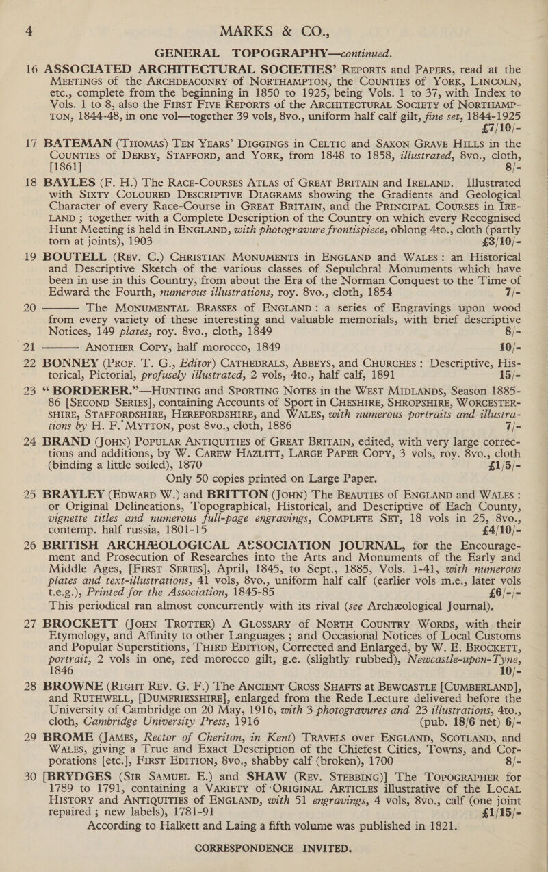 16 17 18 19 20 ex 29 23 24 25 Zi 28 29 30 MARKS &amp; CO., GENERAL TOPOGRAPHY—continued. ASSOCIATED ARCHITECTURAL SOCIETIES’ Reports and Papers, read at the MEETINGS of the ARCHDEACONRY Of NORTHAMPTON, the COUNTIES of YORK, LINCOLN, etc., complete from the beginning in 1850 to 1925, being Vols. 1 to 37, with Index to Vols. 1 to 8, also the First FIVE REPORTS of the ARCHITECTURAL SOCIETY of NORTHAMP- TON, 1844-48, in one vol—together 39 vols, 8vo., uniform half calf gilt, fine set, 1844-1925 £7/10/- BATEMAN (THoMmas) TEN YEARS’ DIGGINGS in CELTIC and SAXON GRAVE HILLS in the CounTIES of DERBY, STAFFORD, and YorK, from 1848 to 1858, illustrated, 8vo., cloth, [1861] 8/- BAYLES (F. H.) The RAcE-Courses ATLAS of GREAT BRITAIN and IRELAND. Illustrated with SIxTy COLOURED DESCRIPTIVE DIAGRAMS showing the Gradients and Geological Character of every Race-Course in GREAT BRITAIN, and the PRINCIPAL COURSES in IRE- LAND ; together with a Complete Description of the Country on which every Recognised Hunt Meeting is held in ENGLAND, with photogravure frontispiece, oblong 4ts., cloth (partly torn at joints), 1903 £3/10/- BOUTELL (Rev. C.) CHRISTIAN MONUMENTS in ENGLAND and WALES: an Historical and Descriptive Sketch of the various classes of Sepulchral Monuments which have been in use in this Country, from about the Era of the Norman Conquest to the Time of Edward the Fourth, numerous illustrations, roy. 8vo., cloth, 1854 7/- The MONUMENTAL BRASSES of ENGLAND: a series of Engravings upon wood from every variety of these interesting and valuable memorials, with brief descriptive   Notices, 149 plates, roy. 8vo., cloth, 1849 8/= ANOTHER Copy, half morocco, 1849 10/- BONNEY (Pror. T. G., Editor) CATHEDRALS, ABBEYS, and CHURCHES: Descriptive, His- torical, Pictorial, profusely illustrated, 2 vols, 4to., half calf, 1891 15/- “ BORDERER.”—HUnTING and SPORTING NOTES in the WEST MIDLANDS, Season 1885- 86 [SECOND SERIES], containing Accounts of Sport in CHESHIRE, SHROPSHIRE, W ORCESTER- SHIRE, STAFFORDSHIRE, HEREFORDSHIRE, and WALES, with numerous portraits and illustra- tions by H. F. MyTTON, post 8vo., cloth, 1886 7/- BRAND (JOHN) POPULAR ANTIQUITIES of GREAT BRITAIN, edited, with very large correc- tions and additions, by W. CAREW HAZLITT, LARGE PAPER Copy, 3 vols, roy. 8vo., cloth (binding a little soiled), 1870 £1/3/- Only 50 copies printed on Large Paper. BRAYLEY (Epwarp W.) and BRITTON (JOHN) The Beauties of ENGLAND and WALES : or Original Delineations, Topographical, Historical, and Descriptive of Each County, vignette titles and numerous full-page engravings, COMPLETE SET, 18 vols in 25, 8vo., contemp. half russia, 1801-15 £4/10/- BRITISH ARCHMOLOGICAL AESOCIATION JOURNAL, for the Encourage- ment and Prosecution of Researches into the Arts and Monuments of the Early and Middle Ages, [First SERIES], April, 1845, to Sept., 1885, Vols. 1-41, with numerous plates and text-illustrations, 41 vols, 8vo., uniform half calf (earlier vols m.e., later vols t.e.g.), Printed for the Association, 1845-85 £6/-/- This periodical ran almost concurrently with its rival (see Archeological Journal). BROCKETT (JOHN TROTTER) A GLOSSARY of NORTH COUNTRY WORDS, with their Etymology, and Affinity to other Languages ; and Occasional Notices of Local Customs and Popular Superstitions, THIRD EDITION, Corrected and Enlarged, by W. E. BROCKETT, portrait, 2 vols in one, red morocco gilt, g.e. (slightly psec en 1846 10/- BROWNE (RIGHT REV. G. F.) The ANCIENT Cross SHAFTS at BEWCASTLE [CUMBERLAND], and RUTHWELL, [DUMFRIESSHIRE], enlarged from the Rede Lecture delivered before the University of Cambridge on 20 May, 1916, with 3 photogravures and 23 illustrations, Ato., cloth, Cambridge University Press, 1916 (pub. 18/6 net) 6/- BROME (JAMES, Rector of Cheriton, in Kent) TRAVELS over ENGLAND, SCOTLAND, and WALES, giving a True and Exact Description of the Chiefest Cities, Towns, and Cor- porations [etc.], First EDITION, 8vo., shabby calf (broken), 1700 8/= [BRYDGES (Sir SAMUEL E.) and SHAW (Rev. STEBBING)] The ToroGRAPHER for 1789 to 1791, containing a VARIETY of ‘ORIGINAL ARTICLES illustrative of the LocaL HIsTory and ANTIQUITIES of ENGLAND, with 51 LACES 4 vols, 8vo., calf (one joint repaired ; new labels), 1781-91 £1/15/- According to Halkett and Laing a fifth valent was published in 1821.