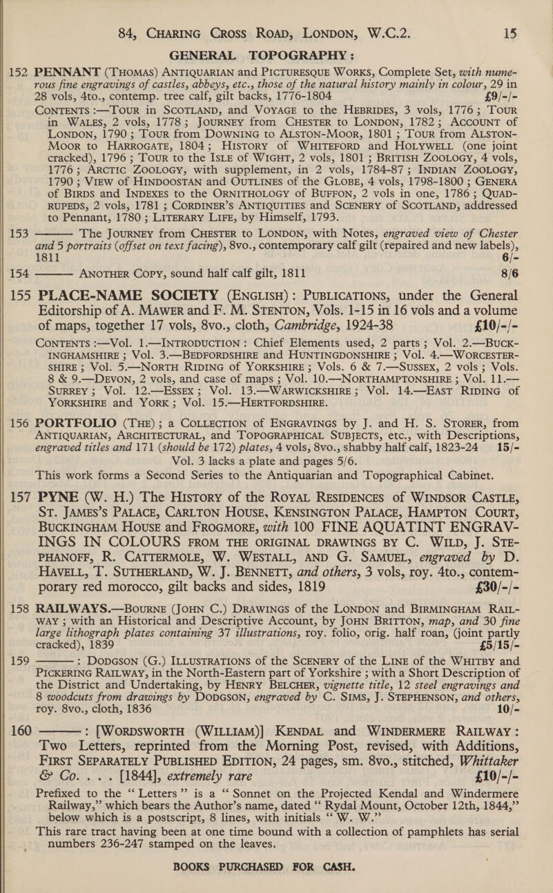   | 152 PENNANT (THoMasS) ANTIQUARIAN and PICTURESQUE WORKS, Complete Set, with nume- | rous fine engravings of castles, abbeys, etc., those of the natural history mainly in colour, 29 in 28 vols, 4to., contemp. tree calf, gilt backs, 1776-1804 £9/-/- CONTENTS :—TourR in SCOTLAND, and VoyaGE to the HEBRIDES, 3 vols, 1776; Tour in WALES, 2 vols, 1778; JOURNEY from CHESTER to LONDON, 1782; ACCOUNT of LonpbDon, 1790 ; Tour from DOWNING to ALSTON-Moor, 1801 ; Tour from ALSTON- Moor to HARROGATE, 1804; History of WHITEFORD and HOLYWELL (one joint cracked), 1796 ; Tour to the ISLE of WIGHT, 2 vols, 1801 ; BRITISH ZOOLOGY, 4 vols, 1776; ARCTIC ZOOLOGY, with supplement, in 2 vols, 1784-87; INDIAN ZOOLOGY, 1790 ; ViEw of HINDOOSTAN and OUTLINES of the GLOBE, 4 vols, 1798-1800 ; GENERA of Brrps and INDEXES to the ORNITHOLOGY of BUFFON, 2 vols in one, 1786 ; QUAD- RUPEDS, 2 vols, 1781 ; CORDINER’S ANTIQUITIES and SCENERY of SCOTLAND, addressed to Pennant, 1780 ; LITERARY LIFE, by Himself, 1793.  155 The JouRNEY from CHESTER to LONDON, with Notes, engraved view of Chester and 5 portraits (offset on text facing), 8vo., contemporary calf gilt (repaired and new labels), 1811 6/- 154 ANOTHER Copy, sound half calf gilt, 1811 8/6  155 PLACE-NAME SOCIETY (ENGLISH): PUBLICATIONS, under the General Editorship of A. MAweEr and F. M. STENTON, Vols. 1-15 in 16 vols and a volume of maps, together 17 vols, 8vo., cloth, Cambridge, 1924-38 £10/-/- CONTENTS :—Vol. 1.—INTRODUCTION : Chief Elements used, 2 parts; Vol. 2.—Buck- INGHAMSHIRE ; Vol. 3.—BEDFORDSHIRE and HUNTINGDONSHIRE ; Vol. 4.—WORCESTER- SHIRE ; Vol. 5.—NORTH RIDING of YORKSHIRE ; Vols. 6 &amp; 7.—SUSSEX, 2 vols ; Vols. 8 &amp; 9.—DEVON, 2 vols, and case of maps ; Vol. 10.—NORTHAMPTONSHIRE ; Vol. 11.— SURREY ; Vol. 12.—EssEx; Vol. 13.—WARWICKSHIRE; Vol. 14.—EasT RIDING of YORKSHIRE and YORK; Vol. 15.—HERTFORDSHIRE. 156 PORTFOLIO (THE); a COLLECTION of ENGRAVINGS by J. and H. S. STORER, from ANTIQUARIAN, ARCHITECTURAL, and TOPOGRAPHICAL SUBJECTS, etc., with Descriptions, engraved titles and 171 (should be 172) plates, 4 vols, 8vo., shabby half calf, 1823-24 15/- Vol. 3 lacks a plate and pages 5/6. This work forms a Second Series to the Antiquarian and Topographical Cabinet. 157 PYNE (W. H.) The History of the RoyAL RESIDENCES of WINDSOR CASTLE, : ST. JAMES’S PALACE, CARLTON HOUSE, KENSINGTON PALACE, HAMPTON COURT, BUCKINGHAM Howse and FROGMORE, with 100 FINE AQUATINT ENGRAV- INGS IN COLOURS FROM THE ORIGINAL DRAWINGS BY C. WILD, J. STE- PHANOFF, R. CATTERMOLE, W. WESTALL, AND G. SAMUEL, engraved by D. HAVELL, T. SUTHERLAND, W. J. BENNETT, and others, 3 vols, roy. 4to., contem- porary red morocco, gilt backs and sides, 1819 £30/-/- 158 RATLWAYS.—BourneE (JOHN C.) DRAWINGS of the LONDON and BIRMINGHAM RAIL- WAY ; with an Historical and Descriptive Account, by JOHN BRITTON, map, and 30 fine large lithograph plates containing 37 illustrations, roy. folio, orig. half roan, (joint partly cracked), 1839 £5/15/- : DopGson (G.) ILLUSTRATIONS of the SCENERY of the LINE of the WHITBY and PICKERING RAILWAY, in the North-Eastern part of Yorkshire ; with a Short Description of the District and Undertaking, by HENRY BELCHER, wignette title, 12 steel engravings and 8 woodcuts from drawings by DODGSON, engraved by C. SIMS, J. STEPHENSON, and others, roy. 8vo., cloth, 1836 10/- 159   160 : [WORDSWORTH (WILLIAM)] KENDAL and WINDERMERE RAILWAY: Two Letters, reprinted from the Morning Post, revised, with Additions, FIRST SEPARATELY PUBLISHED EDITION, 24 pages, sm. 8vo., stitched, Whittaker &amp; Co... . [1844], extremely rare £10/-/- Prefixed to the “‘ Letters”? is a “‘ Sonnet on the Projected Kendal and Windermere Railway,”’ which bears the Author’s name, dated ‘‘ Rydal Mount, October 12th, 1844,” below which is a postscript, 8 lines, with initials ““W. W.”’ This rare tract having been at one time bound with a collection of pamphlets has serial numbers 236-247 stamped on the leaves.