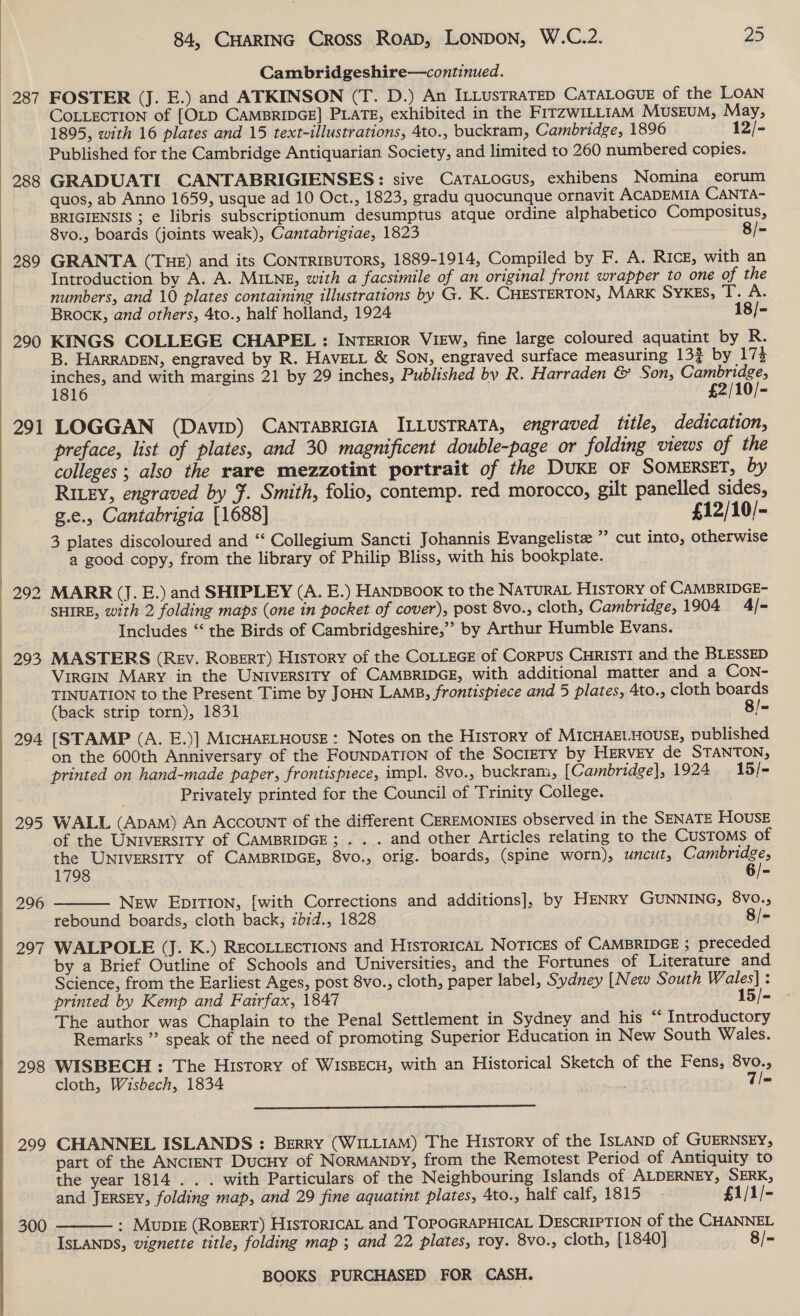  287 288 289 290 291 292 293 294 295 296 297 =. 298 299 300 84, CHARING Cross RoAD, LONDON, W.C.2. 25 Cambridgeshire—continued. FOSTER (J. E.) and ATKINSON (T. D.) An ILLUSTRATED CATALOGUE of the LOAN COLLECTION of [OLD CAMBRIDGE] PLATE, exhibited in the FITZWILLIAM MUSEUM, May, 1895, with 16 plates and 15 text-illustrations, 4to., buckram, Cambridge, 1896 12/- Published for the Cambridge Antiquarian Society, and limited to 260 numbered copies. GRADUATI CANTABRIGIENSES: sive CaTALoGus, exhibens Nomina eorum quos, ab Anno 1659, usque ad 10 Oct., 1823, gradu quocunque ornavit ACADEMIA CANTA- BRIGIENSIS ; e libris subscriptionum desumptus atque ordine alphabetico Compositus, 8vo., boards (joints weak), Cantabrigiae, 1823 8/-= GRANTA (THE) and its CONTRIBUTORS, 1889-1914, Compiled by F. A. RIcE, with an Introduction by A. A. MILNE, with a facsimile of an original front wrapper to one of the numbers, and 10 plates containing illustrations by G. K. CHESTERTON, MARK SYKES, a Bs Brock, and others, 4to., half holland, 1924 18/- KINGS COLLEGE CHAPEL : INTERIOR VIEW, fine large coloured aquatint by R. B. HaRRADEN, engraved by R. HAvELL &amp; Son, engraved surface measuring 13} by 17% inches, and with margins 21 by 29 inches, Published by R. Harraden &amp; Son, Ene 1816 £2/10/- LOGGAN (Davip) CANTABRIGIA ILLUSTRATA, engraved title, dedication, preface, list of plates, and 30 magnificent double-page or folding views of the colleges ; also the rare mezzotint portrait of the DUKE OF SOMERSET, by RILEY, engraved by F. Smith, folio, contemp. red morocco, gilt panelled sides, g.e., Cantabrigia [1688] £12/10/- 3 plates discoloured and ‘‘ Collegium Sancti Johannis Evangeliste ”’ cut into, otherwise a good copy, from the library of Philip Bliss, with his bookplate. MARR (J. E.) and SHIPLEY (A. E.) HANDBOOK to the NATURAL HISTORY of CAMBRIDGE- SHIRE, with 2 folding maps (one in pocket of cover), post 8vo., cloth, Cambridge, 1904 4/- Includes “‘ the Birds of Cambridgeshire,’’ by Arthur Humble Evans. MASTERS (Rev. RoBerT) History of the CoLLEGE of CoRPUS CHRISTI and the BLESSED VIRGIN Mary in the UNiversITy of CAMBRIDGE, with additional matter and a CON- TINUATION to the Present Time by JOHN LAMB, frontispiece and 5 plates, 4to., cloth boards (back strip torn), 1831 8/- [STAMP (A. E.)] MICHAELHOUSE: Notes on the HisTorY of MICHAELHOUSE, published on the 600th Anniversary of the FOUNDATION of the SocireTY by HERvEY de STANTON, Privately printed for the Council of Trinity College. WALL (Apam) An Account of the different CEREMONIES observed in the SENATE HOUSE of the UNIVERSITY of CAMBRIDGE; . ... and other Articles relating to the Customs of the UNIVERSITY of CAMBRIDGE, 8vo., orig. boards, (spine worn), uncut, Cambridge, 1798 6/- New EpITION, [with Corrections and additions], by HENRY GUNNING, 8vo., rebound boards, cloth back, zbid., 1828 8/- WALPOLE (J. K.) RECOLLECTIONS and HisToRICAL NOTICES of CAMBRIDGE ; preceded by a Brief Outline of Schools and Universities, and the Fortunes of Literature and Science, from the Earliest Ages, post 8vo., cloth, paper label, Sydney [New South Wales] : printed by Kemp and Fairfax, 1847 15/- The author was Chaplain to the Penal Settlement in Sydney and his “¢ Introductory Remarks ” speak of the need of promoting Superior Education in New South Wales. WISBECH : The History of WISBECH, with an Historical Sketch of the Fens, 8vo. cloth, Wisbech, 1834 Ee T/=   CHANNEL ISLANDS : Berry (WILLIAM) The History of the ISLAND of GUERNSEY, part of the ANCIENT DucHy of NorMANDy, from the Remotest Period of Antiquity to the year 1814 . . . with Particulars of the Neighbouring Islands of ALDERNEY, SERK, and JERSEY, folding map, and 29 fine aquatint plates, 4to., half calf, 1815 £1/1/- : Mupiz (ROBERT) HisToricaL and TOPOGRAPHICAL DESCRIPTION of the CHANNEL ISLANDS, vignette title, folding map ; and 22 plates, roy. 8vo., cloth, [1840] 8/- 