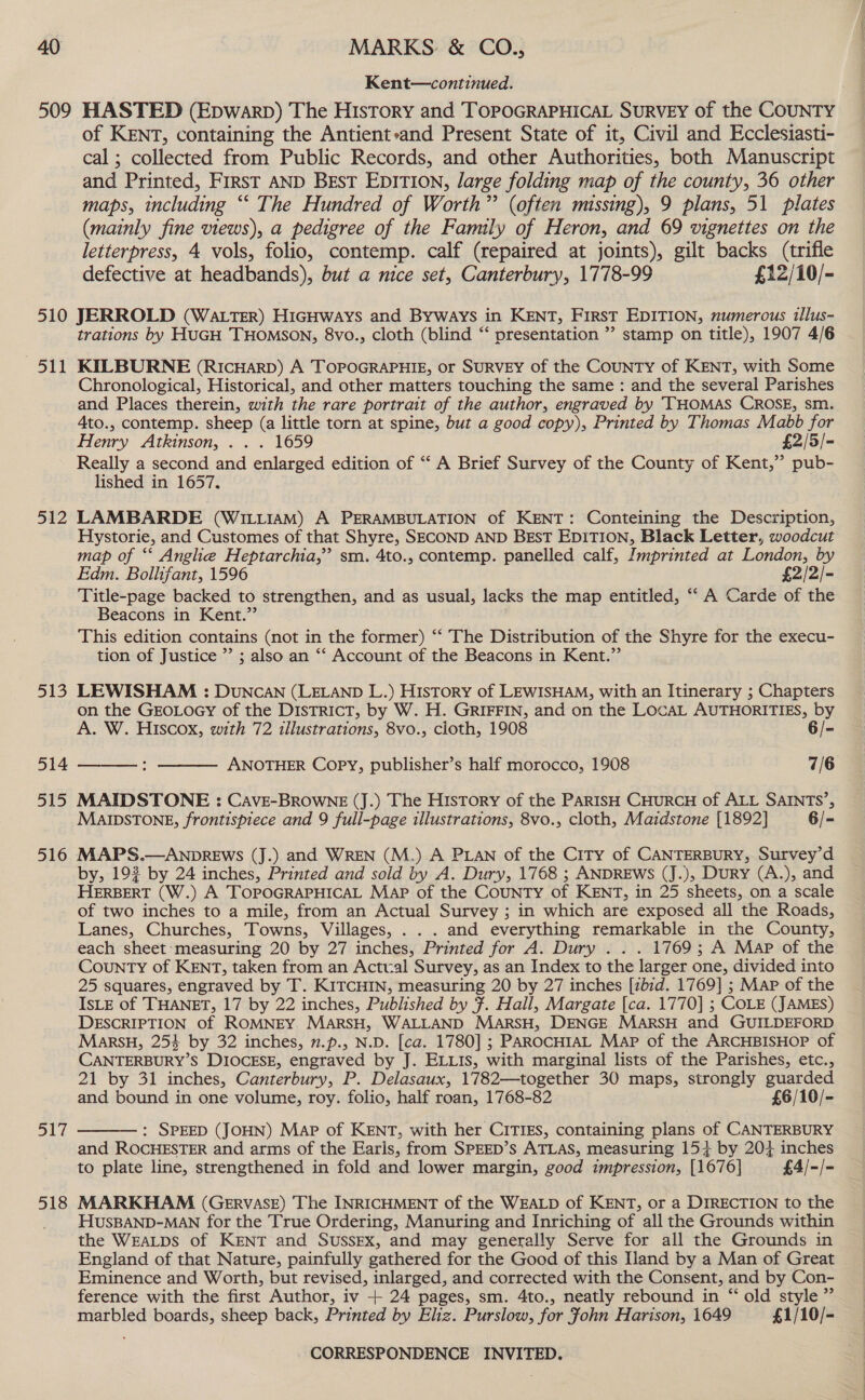 Kent—continued. of KENT, containing the Antient»and Present State of it, Civil and Ecclesiasti- cal ; collected from Public Records, and other Authorities, both Manuscript and Printed, First AND Best EDITION, large folding map of the county, 36 other maps, including “‘ The Hundred of Worth” (often missing), 9 plans, 51 plates (mainly fine views), a pedigree of the Family of Heron, and 69 vignettes on the letterpress, 4 vols, folio, contemp. calf (repaired at joints), gilt backs (trifle defective at headbands), but a nice set, Canterbury, 1778-99 £12/10/- eb 512 513 514 515 516 a1 i 518 trations by HuGH THOMSON, 8vo., cloth (blind ‘‘ presentation ” stamp on title), 1907 4/6 KILBURNE (RicHarp) A TOPOGRAPHIE, or SURVEY of the COUNTY of KENT, with Some Chronological, Historical, and other matters touching the same : and the several Parishes and Places therein, with the rare portrait of the author, engraved by ‘THOMAS CROSE, sm. Ato., contemp. sheep (a little torn at spine, but a good copy), Printed by Thomas Mabb for Henry Atkinson, . . . 1659 £2/5/- Really a second and enlarged edition of “‘ A Brief Survey of the County of Kent,” pub- lished in 1657. LAMBARDE (WILLIAM) A PERAMBULATION of KENT: Conteining the Description, Hystorie, and Customes of that Shyre, SECOND AND BEST EDITION, Black Letter, woodcut map of ‘‘ Angle Heptarchia,”’ sm. 4to., contemp. panelled calf, Imprinted at London, by Edm. Bollifant, 1596 £2/2/- Title-page backed to strengthen, and as usual, lacks the map entitled, ‘‘ A Carde of the Beacons in Kent.” This edition contains (not in the former) “‘ The Distribution of the Shyre for the execu- tion of Justice ”’ ; also an “‘ Account of the Beacons in Kent.” LEWISHAM : DUNCAN (LELAND L.) History of LEWISHAM, with an Itinerary ; Chapters on the GEOLOGY of the DistTricT, by W. H. GRIFFIN, and on the LOCAL AUTHORITIES, by A. W. Hiscox, with 72 illustrations, 8vo., cloth, 1908 6/- ANOTHER Copy, publisher’s half morocco, 1908 7/6   MAIDSTONE : CAvE-BROWNE (J.) The History of the PARISH CHURCH of ALL SAINTS’, MAIDSTONE, frontispiece and 9 full-page illustrations, 8vo., cloth, Maidstone [1892] 6/- MAPS.—ANDREWS (J.) and WREN (M.) A PLAN of the City of CANTERBURY, Survey’d by, 192 by 24 inches, Printed and sold by A. Dury, 1768 ; ANDREWS (J.), Dury (A.), and HERBERT (W.) A TOPOGRAPHICAL Map of the CouNTy of KENT, in 25 sheets, on a scale of two inches to a mile, from an Actual Survey ; in which are exposed all the Roads, Lanes, Churches, Towns, Villages, . . . and everything remarkable in the County, each sheet:measuring 20 by 27 inches, Printed for A. Dury . . . 1769; A Map of the County of KENT, taken from an Actual Survey, as an Index to the larger one, divided into 25 squares, engraved by T. KITCHIN, measuring 20 by 27 inches [zbid. 1769] ; Mar of the IsLE of THANET, 17 by 22 inches, Published by 7. Hall, Margate [ca. 1770] ; COLE (JAMES) DESCRIPTION of ROMNEY MarsH, WALLAND MARSH, DENGE MARSH and GUILDEFORD Marsu, 254 by 32 inches, 7.p., N.D. [ca. 1780] ; PAROCHIAL Map of the ARCHBISHOP of CANTERBURY’S DIOCESE, engraved by J. ELLIs, with marginal lists of the Parishes, etc., 21 by 31 inches, Canterbury, P. Delasaux, 1782—together 30 maps, strongly guarded and bound in one volume, roy. folio, half roan, 1768-82 £6/10/-  : SPEED (JOHN) Map of KENT, with her CITIES, containing plans of CANTERBURY and ROCHESTER and arms of the Earls, from SPEED’s ATLAS, measuring 154 by 204 inches to plate line, strengthened in fold and lower margin, good impression, [1676] £4/-/- MARKHAM (GERVASE) The INRICHMENT of the WEALD of KENT, or a DIRECTION to the HUSBAND-MAN for the True Ordering, Manuring and Inriching of all the Grounds within the WEALDS of KENT and SuSsEx, and may generally Serve for all the Grounds in England of that Nature, painfully gathered for the Good of this Hand by a Man of Great Eminence and Worth, but revised, inlarged, and corrected with the Consent, and by Con- ference with the first Author, iv + 24 pages, sm. 4to., neatly rebound in “ old style ” marbled boards, sheep back, Printed by Eliz. Purslow, for John Harison, 1649 £1/10/-