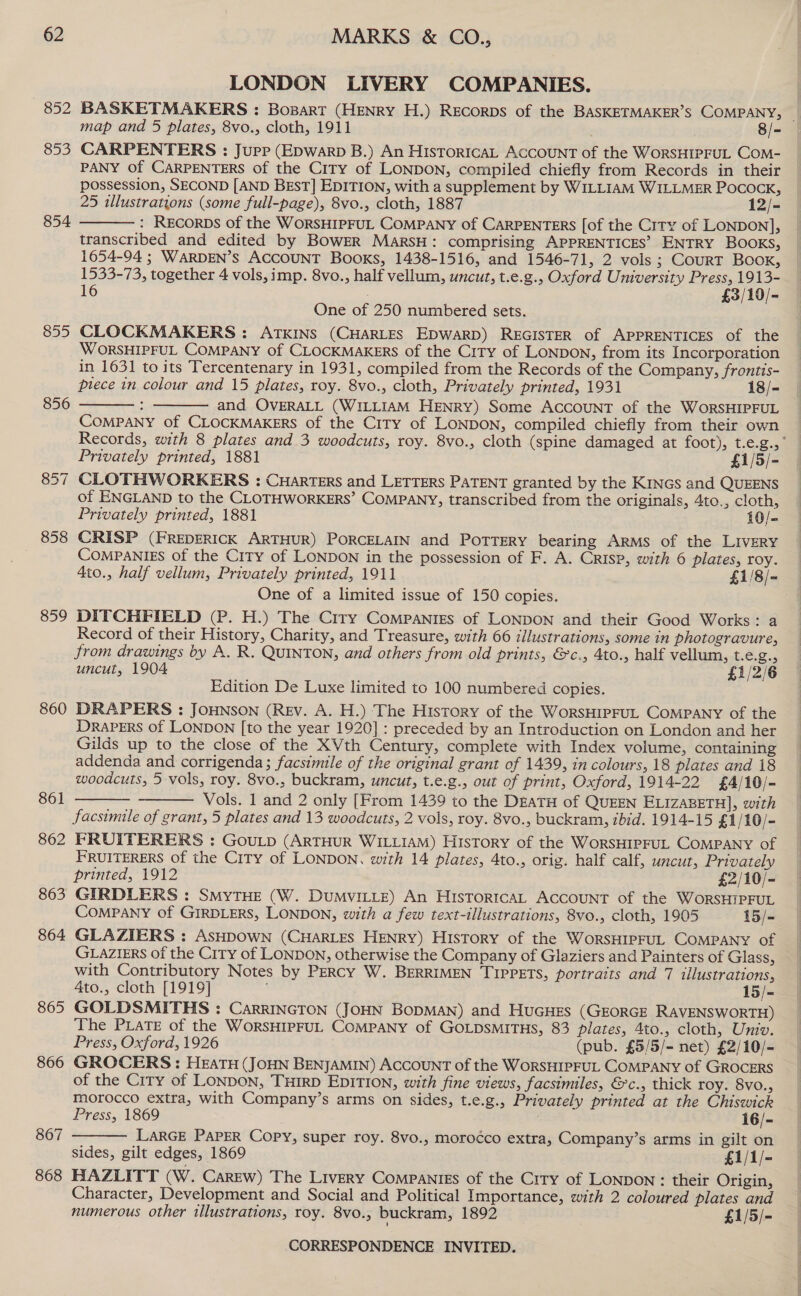 852 853 854 855 856 857 858 859 860 861 862 863 864 865 866 867 868 MARKS &amp; CO., LONDON LIVERY COMPANIES. BASKETMAKERS : Bopart (HENRY H.) REecoRDs of the BASKETMAKER’S COMPANY, _ map and 5 plates, 8vo., cloth, 1911 8/- CARPENTERS : Jupp (Epwarp B.) An HisToricaL ACCOUNT of the WorsHIPFUL CoM- PANY Of CARPENTERS of the City of LONDON, compiled chiefly from Records in their possession, SECOND [AND BEST] EDITION, with a supplement by WILLIAM WILLMER Pocock, 25 illustrations (some full-page), 8vo., cloth, 1887 12/- : RECoRDSs of the WORSHIPFUL COMPANY of CARPENTERS [of the City of LONDON], transcribed and edited by BowER MarsH: comprising APPRENTICES’ ENTRY BOOKS, 1654-94 ; WARDEN’S ACCOUNT BooKs, 1438-1516, and 1546-71, 2 vols ; CourT Book, 1533-73, together 4 vols, imp. 8vo., half vellum, uncut, t.e.g., Oxford U: miversity “ae re 16 £ -  One of 250 numbered sets. CLOCKMAKERS : ATKINS (CHARLES EDWARD) REGISTER of APPRENTICES of the WORSHIPFUL COMPANY of CLOCKMAKERS of the CiTy of LoNDoN, from its Incorporation in 1631 to its Tercentenary in 1931, compiled from the Records of the Company, frontis- piece in colour and 15 plates, roy. 8vo., cloth, Privately printed, 1931 18/- : and OVERALL (WILLIAM HENRY) Some ACCOUNT of the WoRSHIPFUL COMPANY of CLOCKMAKERS of the City of LONDON, compiled chiefly from their own Records, with 8 plates and 3 woodcuts, roy. 8vo., cloth (spine damaged at foot), t.e.g., Privately printed, 1881 £1/5/- CLOTHWORKERS : Cuarters and LETTERS PATENT granted by the KINGS and QUEENS of ENGLAND to the CLOTHWORKERS’ COMPANY, transcribed from the originals, 4to., cloth, Privately printed, 1881 10/- CRISP (FREDERICK ARTHUR) PORCELAIN and POTTERY bearing ARMS of the LIvERY ComPaNIEs of the Crry of LONDON in the possession of F. A. Crisp, with 6 plates, roy. 4to., half vellum, Privately printed, 1911 £1/8/- One of a limited issue of 150 copies. DITCHFIELD (P. H.) The Ciry Companies of LONDON and their Good Works: a Record of their History, Charity, and Treasure, with 66 illustrations, some in photogravure, from drawings by A. R. QUINTON, and others from old prints, &amp;c., 4to., half vellum, ER x uncut, 1904 £1/2/6 Edition De Luxe limited to 100 numbered copies. DRAPERS : JOHNSON (REv. A. H.) The History of the WorsHIPFUL COMPANY of the DRAPERS of LONDON [to the year 1920] : preceded by an Introduction on London and her Gilds up to the close of the XVth Century, complete with Index volume, containing addenda and corrigenda; facsimile of the original grant of 1439, in colours, 18 plates and 18 woodcuts, 5 vols, roy. 8vo., buckram, uncut, t.e.g., out of print, Oxford, 1914-22 £4/10/- Vols. 1 and 2 only [From 1439 to the DEATH of QUEEN ELIZABETH], with facsimile of grant, 5 plates and 13 woodcuts, 2 vols, roy. 8vo., buckram, ibid. 1914-15 £1 /10/- FRUITERERS : GouLtp (ARTHUR WILLIAM) History of the WorSHIPFUL COMPANY of FRUITERERS of the City of LONDON, with 14 plates, 4to., orig. half calf, uncut, Privately     printed, 1912 £2/10/- GIRDLERS : SMyTHE (W. DumyILLE) An Historica, ACCOUNT of the WorSHIPFUL COMPANY of GIRDLERS, LONDON, with a few text-illustrations, 8vo., cloth, 1905 15/- GLAZIERS : ASHDOWN (CHARLES HENRY) HIsTorY of the WorRSsHIPFUL COMPANY of GLAZIERS of the City of LONDON, otherwise the Company of Glaziers and Painters of Glass ; with Contributory Notes by PERcy W. BERRIMEN TIPPETS, portraits and 7 illustrations, 4to., cloth [1919] 15/- GOLDSMITHS : CarrINncTon (JOHN BODMAN) and HuGHES (GEORGE RAVENSWORTH) The PLATE of the WoORSHIPFUL COMPANY of GOLDSMITHS, 83 plates, 4to., cloth, Univ. Press, Oxford, 1926 (pub. £5/5/- net) £2/10/- GROCERS : HEATH (JOHN BENJAMIN) ACCOUNT of the WorsHIPFUL COMPANY of GROCERS of the City of LoNpon, THIRD EDITION, with fine views, facsimiles, &amp;c., thick roy. 8vo., morocco extra, with Company’s arms on sides, t.e.g., Privately printed at the Chiswick  Press, 1869 i6/- LARGE PAPER Copy, super roy. 8vo., morocco extra, Company’s arms in gilt on sides, gilt edges, 1869 £1/1/- HAZLITT (W. Carew) The Livery Companies of the City of LONDON: their Origin, Character, Development and Social and Political Importance, with 2 coloured plates and numerous other illustrations, roy. 8vo., buckram, 1892 £1/5/-