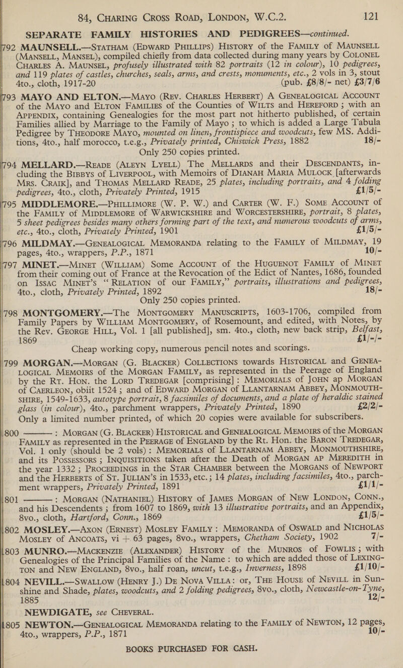 SEPARATE FAMILY HISTORIES AND PEDIGREES—continued. 792 MAUNSELL.—StaTHAM (EDWARD PHILLIPs) History of the FAMILY of MAUNSELL (MANSELL, MANSEL), compiled chiefly from data collected during many years by COLONEL CHARLES A. MAUNSEL, profusely illustrated with 82 portraits (12 in colour), 10 pedigrees, and 119 plates of castles, churches, seals, arms, and crests, monuments, etc., 2 vols in 3, stout 4to., cloth, 1917-20 (pub. £8/8/- net) £3/7/6 793 MAYO AND ELTON.—Mayo (REv. CHARLES HERBERT) A GENEALOGICAL ACCOUNT | of the Mayo and ELTON Famiigs of the Counties of WILTS and HEREFORD ; with an APPENDIX, containing Genealogies for the most part not hitherto published, of certain Families allied by Marriage to the Family of Mayo; to which is added a Large Tabula Pedigree by THEODORE Mayo, mounted on linen, frontispiece and woodcuts, few MS. Addi- tions, 4to., half morocco, t.e.g., Privately printed, Chiswick Press, 1882 18/- | Only 250 copies printed. 794 MELLARD.—REabDE (ALEYN LYELL) The MELLaRDs and their DESCENDANTS, in- cluding the Brpsys of LIVERPOOL, with Memoirs of DIANAH Maria Mutock [afterwards Mrs. CRAIK], and THOMAS MELLARD READE, 25 plates, including portraits, and 4 folding pedigrees, 4to., cloth, Privately Printed, 1915 £1/5/- 795 MIDDLEMORE.—PHILLIMoRE (W. P. W.) and CARTER (W. F.) SOME ACCOUNT of the FAMILY of MIDDLEMORE of WARWICKSHIRE and WORCESTERSHIRE, portrait, 8 plates, 5 sheet pedigrees besides many others forming part of the text, and numerous woodcuts of arms,    ' etc. 4to., cloth, Privately Printed, 1901 £1/5/- 796 MILDMAY.—GENEALOGICAL MEMORANDA relating to the FAMILY of MILDMAy, 19 pages, 4to., wrappers, P.P., 1871 10/- 797 MINET.—MINET (WILLIAM) Some AccouNT of the HuGUENOT FAMILY of MINET | from their coming out of France at the Revocation of the Edict of Nantes, 1686, founded | on IssAc MINET’s “‘ RELATION of our FAMILY,” portraits, illustrations and pedigrees, | Ato., cloth, Privately Printed, Aue 18/-  nly 250 copies printed. 708 MONTGOMERY.—The MONTGOMERY MANUSCRIPTS, 1603-1706, compiled from Family Papers by WILLIAM MoNnTGOMERY, of Rosemount, and edited, with Notes, by the Rev. GEORGE HILL, Vol. 1 [all published], sm. 4to., cloth, new back strip, Belfast, 1869 £1/-/- Cheap working copy, numerous pencil notes and scorings. | j 799 MORGAN.—Morcan (G. BLACKER) COLLECTIONS towards HISTORICAL and GENEA- _ LocicaL MeEmorrs of the MORGAN FAMILY, as represented in the Peerage of England by the Rt. Hon. the Lorp TREDEGAR [comprising] : MEMORIALS of JOHN ap MORGAN of CAERLEON, obiit 1524; and of E>wARD MorGAN of LLANTARNAM ABBEY, MoONMOUTH- SHIRE, 1549-1633, autotype portrait, 8 facsimiles of documents, and a plate of heraldic stained glass (in colour), 4to., parchment wrappers, Privately Printed, 1890 £2/2/- Only a limited number printed, of which 20 copies were available for subscribers. 1] i | Hy | | | i | i  .800 : MorGAN (G. BLACKER) HISTORICAL and GENEALOGICAL MEMOIRS of the MORGAN |. FAMILY as represented in the PEERAGE of ENGLAND by the Rt. Hon. the BARON TREDEGAR, Vol. 1 only (should be 2 vols): MEMORIALS of LLANTARNAM ABBEY, MONMOUTHSHIRE, and its Possessors ; INQUISITIONS taken after the Death of MORGAN AP MEREDITH in the year 1332 ; PROCEEDINGS in the STAR CHAMBER between the MORGANS of NEWPORT and the HERBERTS of ST. JULIAN’S in 1533, etc.; 14 plates, including facsimiles, 4to., parch- ment wrappers, Privately Printed, 1891 £1/1/- : MoRGAN (NATHANIEL) History of JAMES MorGAN of NEw LONDON, CONN., and his Descendents ; from 1607 to 1869, with 13 illustrative portraits, and an Appendix, 8vo., cloth, Hartford, Conn., 1869 £1/5/- 802 MOSLEY.—AXoN (ERNEST) MOSLEY FAMILY : MEMORANDA of OSWALD and NICHOLAS Mostey of ANCoATS, vi + 63 pages, 8vo., wrappers, Chetham Society, 1902 7/- 803 MUNRO.—MaAckKENZIE (ALEXANDER) History of the Munros of FOowLIs ; with Genealogies of the Principal Families of the Name: to which are added those of LEXING- TON and NEw ENGLAND, 8vo., half roan, uncut, t.e.g., Inverness, 1898 £1/10/- 804 NEVILL.—Swattow (Henry J.) DE Nova VILta: or, THE House of NEVILL in Sun- shine and Shade, plates, woodcuts, and 2 folding pedigrees, 8vo., cloth, Neweastle-on- ti 1885 = NEWDIGATE, see CHEVERAL. 1805 NEWTON.—GENEALOGICAL MEMORANDA relating to the FAMILY of NEWTON, 12 pages, Ato., wrappers, P.P., 1871 10/-  801 