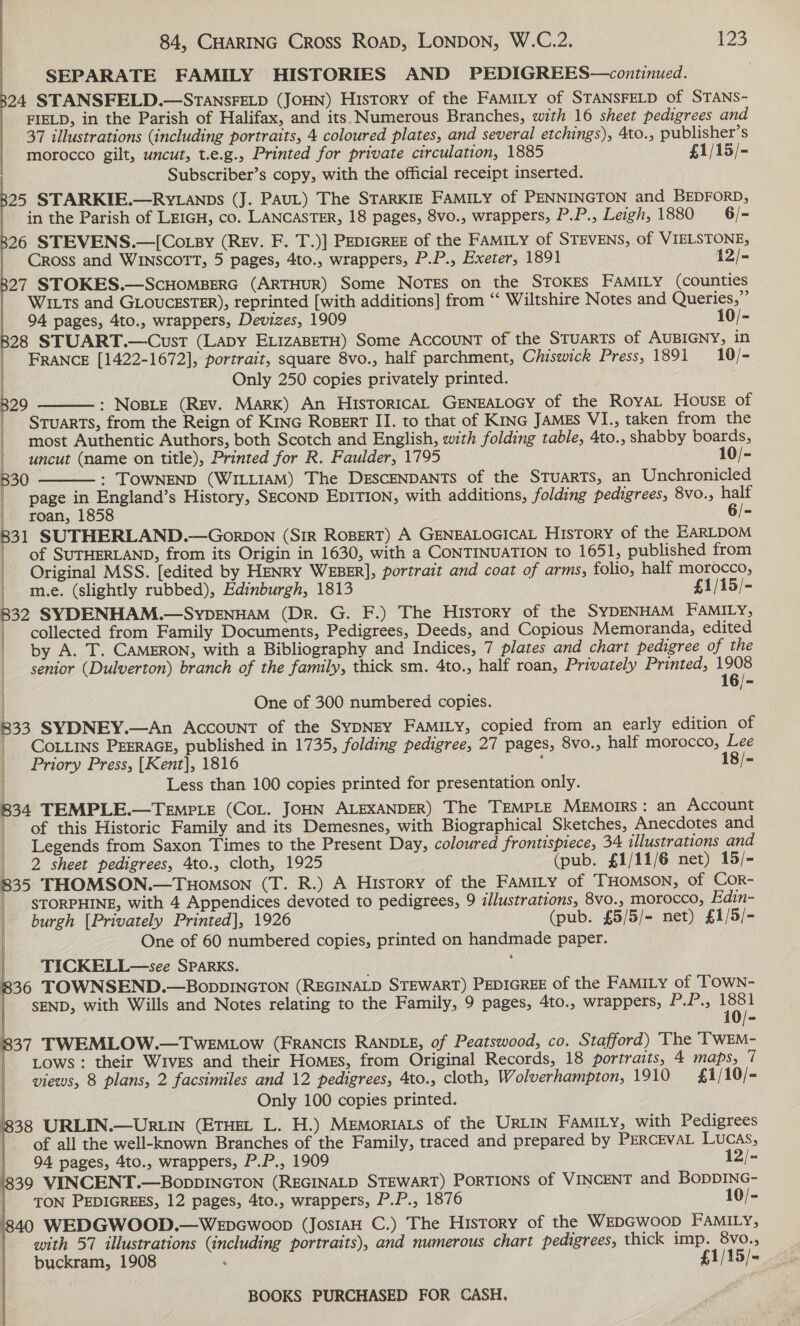 SEPARATE FAMILY HISTORIES AND PEDIGREES—continued. 24 STANSFELD.—STANSFELD (JOHN) History of the FaMILy of STANSFELD of STANS- FIELD, in the Parish of Halifax, and its. Numerous Branches, with 16 sheet pedigrees and 37 illustrations (including portraits, 4 coloured plates, and several etchings), 4to., publisher’s morocco gilt, uncut, t.e.g., Printed for private circulation, 1885 £1/15/- Subscriber’s copy, with the official receipt inserted. a” Seca a le ar ee 2 Ma a 25 STARKIE.—Ry.anps (J. PAUL) The STARKIE FAMILY of PENNINGTON and BEDFORD, in the Parish of LEIGH, co. LANCASTER, 18 pages, 8vo., wrappers, P.P., Leigh, 1880 6 /- 26 STEVENS.—[Co.py (REv. F. T.)] PEDIGREE of the FAMILY of STEVENS, of VIELSTONE, Cross and WINSCOTT, 5 pages, 4to., wrappers, P.P., Exeter, 1891 12/- 27 STOKES.—ScHOMBERG (ARTHUR) Some Notes on the STOKES FAMILY (counties WixTs and GLOUCESTER), reprinted [with additions] from “‘ Wiltshire Notes and Queries,” 94 pages, 4to., wrappers, Devizes, 1909 10/- 28 STUART.—Cust (Lapy ELIzABETH) Some ACCOUNT of the STUARTS of AUBIGNY, in FRANCE [1422-1672], portrait, square 8vo., half parchment, Chiswick Press, 1891 10/- Only 250 copies privately printed. : NoBLE (REV. Mark) An HisToricAL GENEALOGY of the RoyAL House of StTuarTs, from the Reign of Kinc Rosert II. to that of Krnc JAMES VI., taken from the most Authentic Authors, both Scotch and English, with folding table, 4to., shabby boards | uncut (name on title), Printed for R. Faulder, 1795 10/- 29   830 : TOWNEND (WILLIAM) The DESCENDANTS of the STuarTs, an Unchronicled | page in England’s History, SECOND EDITION, with additions, folding pedigrees, 8vo., half roan, 1858 6/- B31 SUTHERLAND.—Gorbon (SiR ROBERT) A GENEALOGICAL HisTory of the EARLDOM | of SUTHERLAND, from its Origin in 1630, with a CONTINUATION to 1651, published from | Original MSS. [edited by HENRY WEBER], portrait and coat of arms, folio, half morocco, me. (slightly rubbed), Edinburgh, 1813 £1/15/- 832 SYDENHAM.—SypENHAM (DR. G. F.) The History of the SYDENHAM FAMILY, | collected from Family Documents, Pedigrees, Deeds, and Copious Memoranda, edited | by A. T. CAMERON, with a Bibliography and Indices, 7 plates and chart pedigree of the senior (Dulverton) branch of the family, thick sm. 4to., half roan, Privately Printed, i One of 300 numbered copies. 833 SYDNEY.—An Account of the SYDNEY FAMILY, copied from an early edition of _ CoLiins PEERAGE, published in 1735, folding pedigree, 27 pages, 8vo., half morocco, Lee Priory Press, [Kent], 1816 : 18/- Less than 100 copies printed for presentation only. 834 TEMPLE.—TEMPLE (CoL. JOHN ALEXANDER) The TEMPLE Memoirs: an Account of this Historic Family and its Demesnes, with Biographical Sketches, Anecdotes and | Legends from Saxon Times to the Present Day, coloured frontispiece, 34 illustrations and _ 2 sheet pedigrees, Ato., cloth, 1925 (pub. £1/11/6 net) 15/- 835 THOMSON.—Tuomson (T. R.) A History of the FAMILY of THOMSON, of COR- | STORPHINE, with 4 Appendices devoted to pedigrees, 9 illustrations, 8v0., morocco, Edin- burgh [Privately Printed], 1926 (pub. £5/5/- net) £1/5/- One of 60 numbered copies, printed on handmade paper. TICKELL—see SPARKS. 836 TOWNSEND.—BoppDINGTON (REGINALD STEWART) PEDIGREE of the FAMILY of ‘TOWN- SEND, with Wills and Notes relating to the Family, 9 pages, 4to., wrappers, PLP NO: 837 TWEMLOW.—TweEMLow (FRANCIS RANDLE, of Peatswood, co. Stafford) The ‘TWEM- Lows: their Wives and their Homes, from Original Records, 18 portraits, 4 maps, 7 views, 8 plans, 2 facsimiles and 12 pedigrees, 4to., cloth, Wolverhampton, 1910 = £1/10/- Only 100 copies printed. 1838 URLIN.—Urtin (ETHEL L. H.) Memortats of the URLIN FAMILy, with Pedigrees | of all the well-known Branches of the Family, traced and prepared by PERCEvAL Lucas,    94 pages, 4to., wrappers, P.P., 1909 12/- 1839 VINCENT.—BopDINGTON (REGINALD STEWART) PORTIONS of VINCENT and BODDING- TON PEDIGREES, 12 pages, 4to., wrappers, P.P., 1876 10/- 40 WEDGWOOD.—Wepcwoop (JostaH C.) The History of the WEDGWwooD FAMILY, with 57 illustrations (including portraits), and numerous chart pedigrees, thick imp. 8vo., buckram, 1908 : £1/15/-