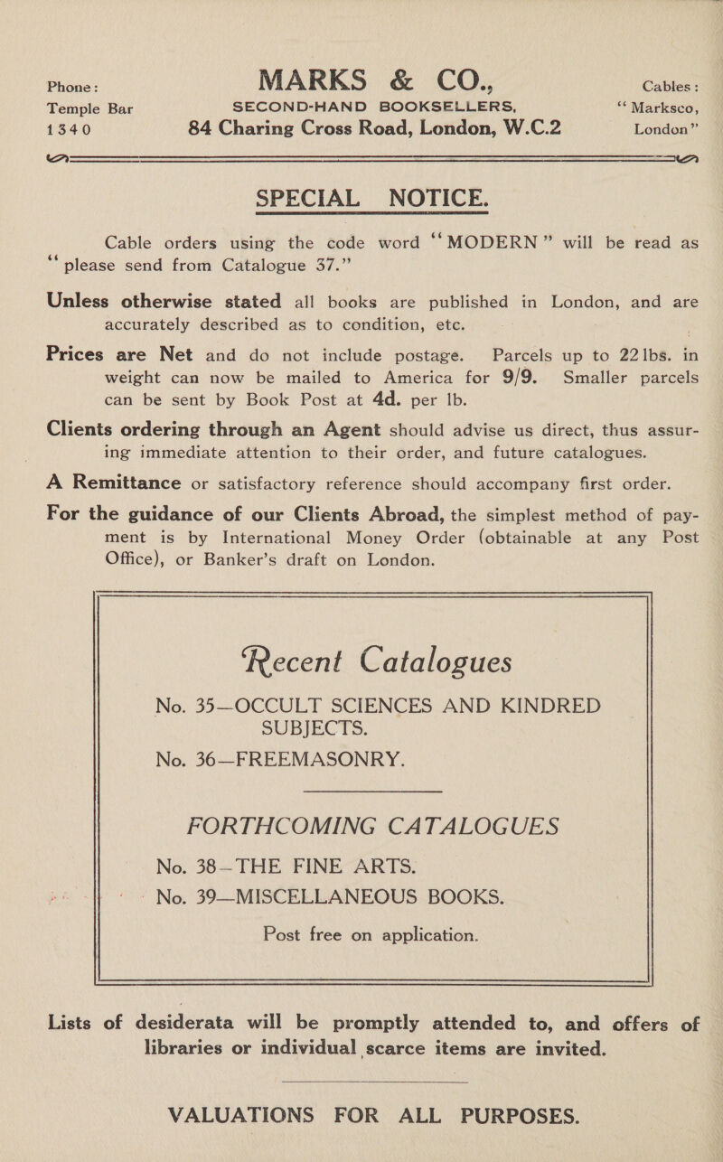 Phone: MARKS &amp; CO.., Cables : Temple Bar SECOND-HAND BOOKSELLERS, “ Marksco, 1340 84 Charing Cross Road, London, W.C.2 London” A Ar  SPECIAL NOTICE. Cable orders using the code word ‘‘MODERN” will be read as ‘‘ please send from Catalogue 37.” Unless otherwise stated all books are published in London, and are accurately described as to condition, etc. Prices are Net and do not include postage. — Parcels up to 221bs. in weight can now be mailed to America for 9/9. Smaller parcels can be sent by Book Post at 4d. per lb. Clients ordering through an Agent should advise us direct, thus assur- ing immediate attention to their order, and future catalogues. A Remittance or satisfactory reference should accompany first order. For the guidance of our Clients Abroad, the simplest method of pay- ment is by International Money Order (obtainable at any Post Office), or Banker’s draft on London. ‘Recent Catalogues No. 35—OCCULT SCIENCES AND KINDRED SUBJECTS. No. 36—FREEMASONRY. FORTHCOMING CATALOGUES No. 38—THE FINE ARTS. ~ No. 39—MISCELLANEOUS BOOKS.  Lists of desiderata will be promptly attended to, and offers of libraries or individual scarce items are invited.  VALUATIONS FOR ALL PURPOSES.