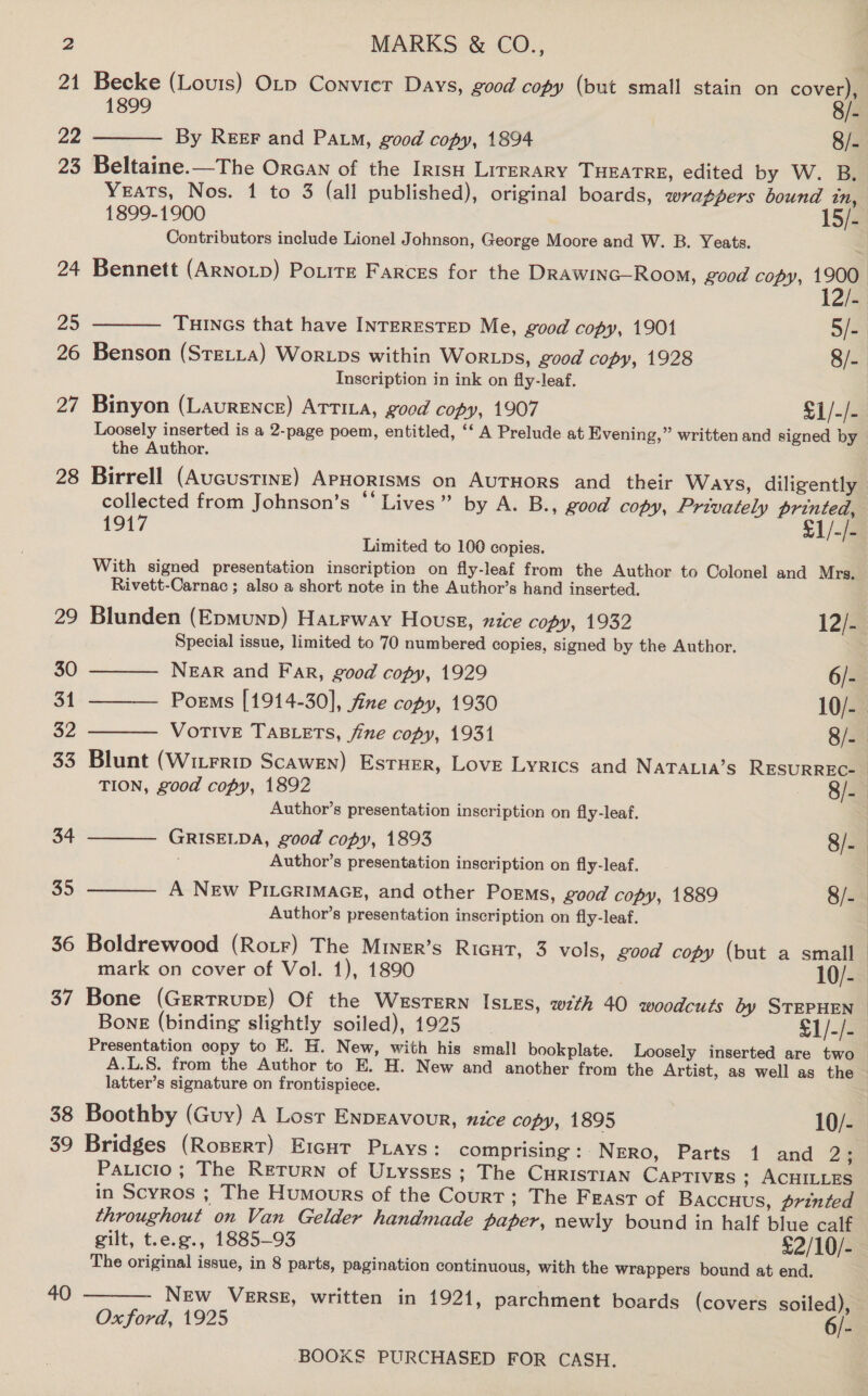 24 25 26 27 28 34 35 36 37 38 39 40 MARKS &amp; CO.,  Contributors include Lionel Johnson, George Moore and W. B. Yeats.  Inscription in ink on fly-leaf. Binyon (Laurence) ATTILA, good copy, 1907 $1/-/- the Author. 1917 £1/-/- Limited to 100 copies. With signed presentation inscription on fly-leaf from the Author to Colonel and Mrs. Rivett-Carnac ; also a short note in the Author’s hand inserted.    Blunden (Epmunp) Hatrway Hous, nice copy, 1932 12)2 Special issue, limited to 70 numbered copies, signed by the Author. NEAR and Far, good copy, 1929 6/- Poems [1914-30], fine copy, 1930 10/- VOTIVE TABLETS, fine copy, 1931 8/- Author’s presentation inscription on fly-leaf.  Author’s presentation inscription on fly-leaf.  Author’s presentation inscription on fly-leaf. Boldrewood (RotF) The MINER’s RIGHT, 3 vols, good copy (but a small mark on cover of Vol. 1), 1890 10/- Bone (GrerrrupE) Of the WesTERN IsLEs, with 40 woodcuts by STEPHEN Presentation copy to E. H. New, with his small bookplate. Loosely inserted are two A.L.S. from the Author to E. H. New and another from the Artist, as well as the latter’s signature on frontispiece. Bridges (Rosert) E1rcut Puays: comprising: Negro, Parts 1 and 2% Paticio; The REetTurN of Utysses ; The CurisTIAN CAPTIVES ; ACHILLES The original issue, in 8 parts, pagination continuous, with the wrappers bound at end. NEw VERSE, written in 1921, parchment boards (covers soiled), Oxford, 1925 6/- 