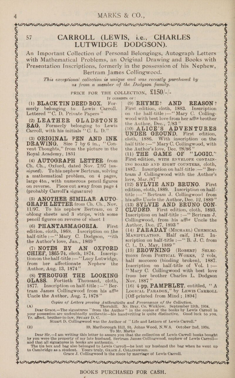 ¢ + SPUPUPUPUUPVPUPUPUPUPUPUPUPPPVPWPUPUPYUP0PAUAVUAVVWA WOW UDUP? CPUPDUPUOWBVLPAWAV PVA VAP MARKS &amp; CO., 57 CARROLL (LEWIS, ie., CHARLES LUTWIDGE DODGSON). An Important Collection of Personal Belongings, Autograph Letters with Mathematical Problems, an Original Drawing and Books with Presentation Inscriptions, formerly in the possession of his Nephew, Bertram James Collingwood. This exceptional collection 18 unique and was recently purchased by us from a member of the Dodgson family. PRICE FOR THE COLLECTION, £150/-/- Iv CONSISTS OF: 1) BLACK TIN DEED BOX. AND REASON? For- (9) RHYME? merly belonging to Lewis Carroll. | First edition, cloth, 1883. Inscription Lettered “*C. D. Private Papers ” (2) LEATHER GLADSTONE BAG. Formerly belonging to Lewis Carroll, with his initials ‘‘C. L. D.” (3) ORIGINAL PEN AND INK DRAWING. Size 7 by 6 in., ‘‘Con- vent Thoughts,” from the picture in the Royal Academy, 185] (4) AUTOGRAPH LETTER from Ch. Ch., Oxford, dated Nov. 7/97 (un- signed). Tohisnephew Bertram, solving a mathematical problem, on 4 pages, large 4to., with numerous pencil figures on reverse. Piece cut away from page 4 (probably Carroll’s signature) (5) ANOTHER SIMILAR AUTO- GRAPH LETTER from Ch. Ch., Nov. 11/97. ‘To his nephew Bertram, on 2 oblong sheets and 3 strips, with some pencil figures on reverse of sheet 1 (6) PHANTASMAGORIA. _ First edition, cloth, 1869. Inscription on the half-title:—‘‘ Mary C. Dodgson, ‘vith the Author’s love, Jan., 1869” (7) NOTES BY AN OXFORD CHIEF, 1865-74, cloth, 1874. Inscrip- tion on the half-title :—‘‘ Lucy Lutwidge, from her affectionate Nephew the Author, Aug. 13, 1874” (3) THROUGH THE LOOKING GLASS. Fortieth Thousand, cloth, 1877. Inscription on half-title :—‘‘ Ber- tram James Collingwood from his affte Uncle the Author, Aug. 7, 1878”  on the half-title :—‘‘ Mary C, Colling- wood with best love from her affte brother the Author, Dec., 7/83 ” (10 ) ALICB’ S| ADVENTURES UNDER GROUND. First edition, cloth, 1886. With inscription on the half title :—‘‘ Mary C. Collingwood, with the Author’s love, Dec. 28/86” (11) THE GAME OF “LOGIC.” First edition, WITH ENVELOPE CONTAIN- ING BOARD AND EIGHT COUNTERS, cloth, 1887. Inscription on half-title :—‘‘ Ber- tram J Collingwood with the Author’s love, Mar. /87” (12) SYLVIE AND BRUNO. First edition, cloth, 1889. Inscription on half- title :—‘‘ Bertram J. Collingwood from his affte Uncle the Author, Dec. 12, 1889” (13) SYLVIE AND BRUNO CON- CLUDED. First edition, cloth, 1893. Inscription on half-title :—‘‘ Bertram J. Collingwood, from his affte Uncle the Author, Dec. 27, 1893 ” (14) FARADAY (Micwaart) Cummican MANIPULATION. Half calf, 1842. In- scription on half-title :—‘‘ B. J. 0. from C. L, D., May, 1889” (15) BROWNING (RoBERT) TIONS from PoETICAL Works, 2 vols, half morocco (binding broken), 1887. Inscription on half-title of Vol. 1:— **Mary C. Collingwood with best love from her brother Charles L. Dodgson Nov. 1887 ” (16) 4-pp. PAMPHLET, entitled, ‘‘ A LoetcaL Parapox,” by Lewis CaRRoLL [Off-printed from Mind ; 1894] ae (A) Thornhill. Dear Gr ace,—The signatures ‘ Yr. affect. brother-in-law, Stuart D. C. Good luck to you, ‘Life and Letters of Lewis Carroll.” and that all signatures in books are authentic. ' to Cambridge as a student. SAVAAQA”’ ANA