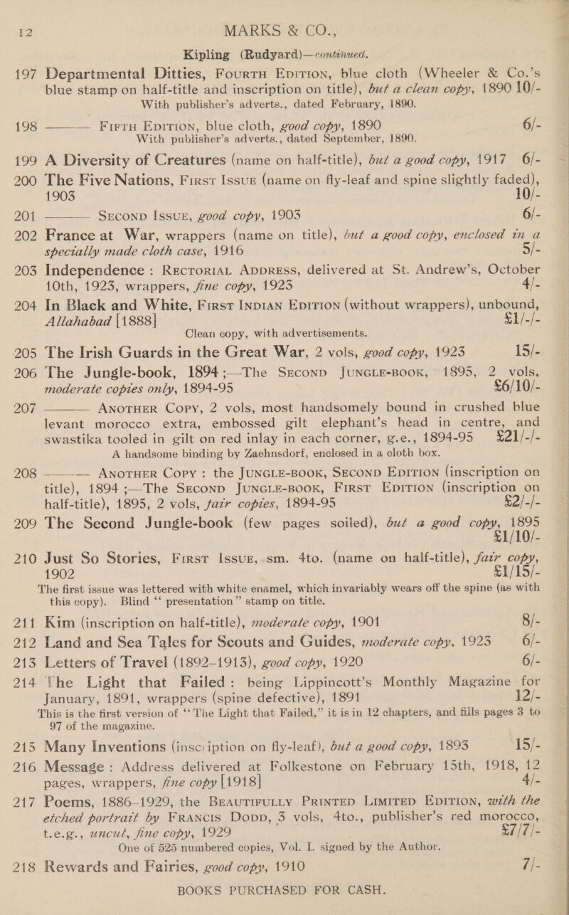 Kipling (Rudyard)—conteaued. 197 Departmental Ditties, FourtnH Eprrion, blue cloth (Wheeler &amp; Co.’s blue stamp on half-title and inscription on title), but a clean copy, 1890 10/- With publisher’s adverts., dated February, 1890. 198 ———— Furry Epirtion, blue cloth, good copy, 1890 6/- With publisher’s adverts., dated September, 1890. 199 A Diversity of Creatures (name on half-title), dud a good copy, 1917 6/- 200 The Five Nations, First Issue (name on fly-leaf and spine slightly ar) 1 1903 0/- 201 —_——— SrEconp Issug, good copy, 1903 6/- 202 France at War, wrappers (name on title), 4u¢ a good copy, enclosed tn a specially made cloth case, 1916 5/- 203 Independence: RecroriaL Appress, delivered at St. Andrew’s, October 10th, 1923, wrappers, fine copy, 1923 4/. 204 In Black and White, First Inp1an Epirion (without wrappers), unbound, Allahabad |1888| $1/-/- Clean copy, with advertisements. 205 The Irish Guards in the Great War, 2 vols, good copy, 1923 15/- 206 The Jungle-book, 1894 ;—-The Ssconp JuNGLE-BooK, 1895, 2 vols, moderate coptes only, 1894-95 £6/10/- 207 — ANOTHER Copy, 2 vols, most handsomely bound in crushed blue  levant morocco extra, embossed gilt elephant’s head in centre, and swastika tooled in gilt on red inlay in each corner, g.e., 1894-95 £21/-/- A handsome binding by Zaehnsdorf, enclosed in a cloth box.  208 — Anoruer Copy : the JUNGLE-BooK, SECOND EpiTION (inscription on title), 1894 ;—The Szeconp JuNGLE-BooK, First Epirion (inscription on half-title), 1895, 2 vols, fazr copies, 1894-95 $2/-}- 209 The Second Jungle-book (few pages soiled), du¢ a good copy, 1895 £1/10/- 210 Just So Stories, First Issuz, sm. 4to. (name on half-title), fazr copy, 1902 £1/15/- The first issue was lettered with white enamel, which invariably wears off the spine (as with this copy). Blind ‘* presentation” stamp on title. 211 Kim (inscription on half-title), szoderate copy, 1901 8/- 212 Land and Sea Tales for Scouts and Guides, moderate copy, 1923 6/- 213 Letters of Travel (1892-1913), good copy, 1920 6/- 214 the Light that Failed: being Lippincott’s Monthly Magazine for January, 1891, wrappers (spine defective), 1891 F2/- This is the first version of ‘* The Light that Failed,” it isin 12 chapters, and fills pages 3 to 97 of the magazine. 215 Many Inventions (insciiption on fly-leaf), du¢ a good copy, 1893 15/- 216 Message : Address delivered at Folkestone on February 15th, 1918, 12 pages, wrappers, five copy [1918] 4/- 217 Poems, 1886—-1929, the BreaurirULLY PRINTED LimiTED EDITION, wth the etched portratt by Francis Dopp, 3 vols, 4to., publisher’s red morocco, t.e.g., uncut, fine copy, 1929 $7 /7/- One of 525 numbered copies, Vol. I. signed by the Author. 218 Rewards and Fairies, good copy, 1910 ij-  