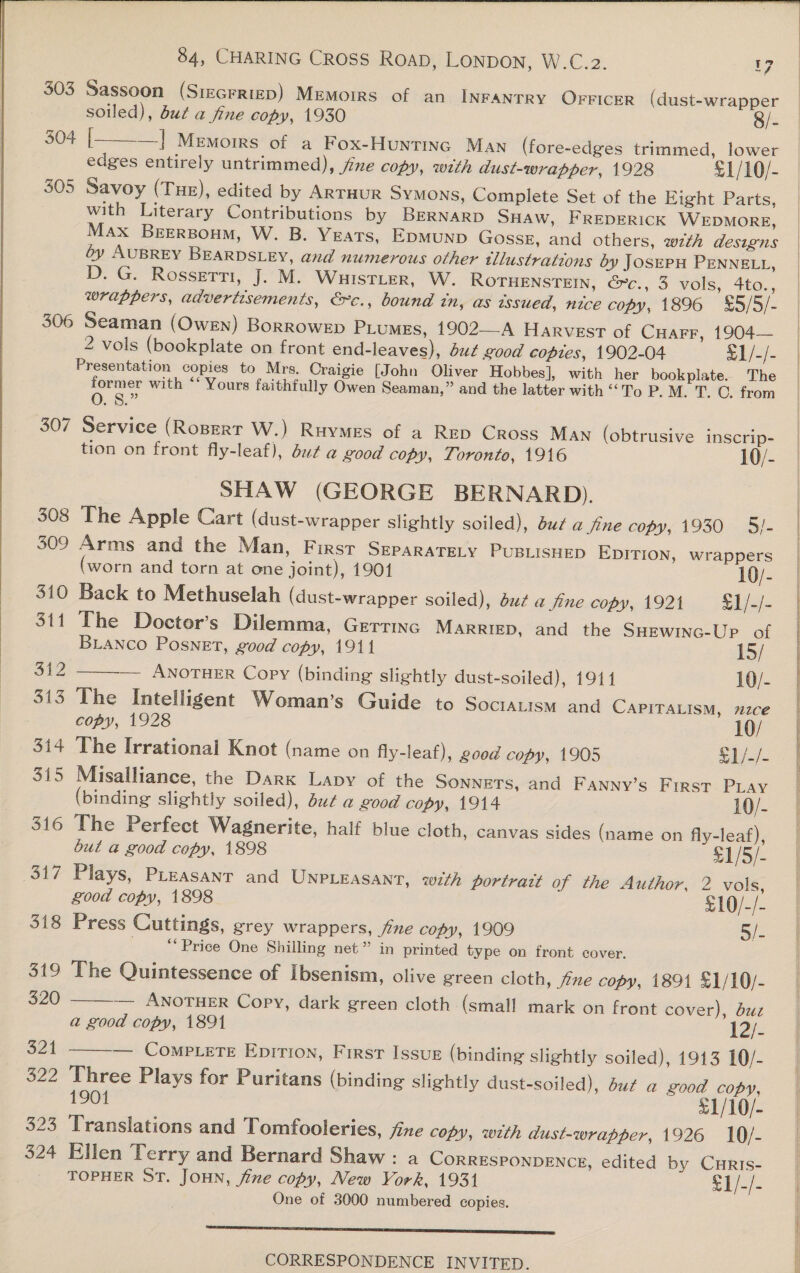   84, CHARING CROSS Roap, LONDON, W.C.2. 17 303 Sassoon (Siecrriep) Memorrs of an INFANTRY OFFICER (dust-wrapper soiled), but a fine copy, 1930 8/- 304 | —] Memoirs of a Fox-Huntinc Man (fore-edges trimmed, lower edges entirely untrimmed), jine copy, with dust-wrapper, 1928 £1/10/- 305 Savoy (Tue), edited by ARTHUR Symons, Complete Set of the Eight Parts, with Literary Contributions by BERNARD SHAW, FREDERICK WEDMORE, Max BEERBouM, W. B. YEATS, EDMUND GossE, and others, wth designs oy AUBREY BEARDSLEY, and numerous other tllustrations by JosEPH PENNELL, D. G. Rossetti, J. M. WHISTLER, W. ROTHENSTEIN, G-c., 3 vols, 4to., wrappers, advertisements, &amp;c., bound in, as wsued, nice copy, 1896 %5/5/- 306 Seaman (Owen) BorroweEp PiumeEs, 1902—A Harvest of Cuarr, 1904— 2 vols (bookplate on front end-leaves), ut good copies, 1902-04 f1/-/- Presentation copies to Mrs, Craigie [John Oliver Hobbes], with her bookplate. The former with ‘‘ Yours faithfully Owen Seaman,” and the latter with “To P. M. T. ©. from  0. 8.” 307 Service (Ropert W.) Ruymes of a RED Cross Man (obtrusive inscrip- tion on front fly-leaf), du¢ a good copy, Toronto, 1916 10/- SHAW (GEORGE BERNARD). 308 The Apple Cart (dust-wrapper slightly soiled), du¢ a fine copy, 1930 5/- 309 Arms and the Man, F IRST SEPARATELY PUBLISHED EDITION, wrappers (worn and torn at one joint), 1901 10/- 310 Back to Methuselah (dust-wrapper soiled), du¢ a fine copy, 1921 §1/-/- 311 The Docter’s Dilemma, Gerrinc MARRIED, and the SHewinc-Up of  BLANCO Posnet, good copy, 1911 15/ 312 — ANOTHER Copy (binding slightly dust-soiled), 1911 10/- 313 The Intelligent Woman’s Guide to SOCIALISM and CAPITALISM, m27ce copy, 1928 10/ 314 The Irrational Knot (name on fly-leaf), good copy, 1905 S1/-/- 315 Misalliance, the Dark Lapy of the SONNETS, and Fanny’s First Piay (binding slightly soiled), du¢ a good copy, 1914 10/- 316 The Perfect Wagnerite, half blue cloth, canvas sides (name on fly-leaf), but a good copy, 1898 - 317 Plays, Pleasant and UNPLEASANT, with portratt of the Author, 2 vols, good copy, 1898 £10/-/- 318 Press Cuttings, grey wrappers, fine copy, 1909 5. “Price One Shilling net” in printed type on front cover. 319 The Quintessence of ibsenism, olive green cloth, jine copy, 1891 £1/10/- 320 — ANOTHER Copy, dark green cloth (small mark on front cover), dzz a good copy, 1891 - 321 ——-— Compete Epition, First Issur (binding slightly soiled), 1913 10/- 322 Three Plays for Puritans (binding slightly dust-soiled), due a good copy, 1901 £1/10/- 323 Translations and Tomfooleries, fixe copy, with dust-wrapper, 1926 10/- 324 Ellen Terry and Bernard Shaw : a CORRESPONDENCE, edited by Curts- TOPHER ST. JOHN, fine copy, New Vork, 1931 $1/-/- One of 3000 numbered copies. LE I ESSE SSS SESS FETS CORRESPONDENCE INVITED.                    