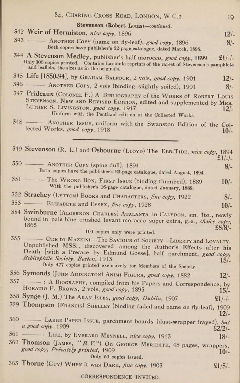  Stevenson (Robert Louis)—continued. 342 Weir of Hermiston, xzce copy, 1896 12/- 343 ——_— ANoTHER Copy (name on fly-leaf), good copy, 1896 8/- 344 A Stevenson Medley, publisher’s half morocco, good copy, 1899 = &amp;1/-/- Only 300 copies printed. Contains facsimile reprints of the rarest of Stevenson’s pamphlets and leaflets, the sizes as in the originals. 345 Life [1850-94], by Granam BaLFour, 2 vols, good copy, 1901 12/- 346 ANOTHER Copy, 2 vols (binding slightly soiled), 19014 8/- 347 Prideaux (Cotoner F.) A BIBLIOGRAPHY of the Works of RoBerT Louis STEVENSON, NEw Aanp REVISED EDITION, edited and supplemented by Mrs. LuTHER S. Livineston, good copy, 1917 12/- Uniform with the Pentland edition of the Collected Works.  348  selec igri a a 349 Stevenson (R. L.) and Osbourne (LLtoyp) The Egs-Tine, nce BEEN 350 ——-— ANOTHER Copy (spine dull), 1894 8/- Both copies have the publisher’s 20-page catalogue, dated August, 1894. 351 ——-— The Wronc Box, First Issur (binding thumbed), 1889 10/- With the publisher’s 16-page catalogue, dated January, 1889. 352 Strachey (Lyrron) Booxs and CHARACTERS, fine copy, 1922 8/- 353 — Ettzasetu and Essex, fine copy, 1928 10/-  354 Swinburne (ALcERNON CHARLES) ATALANTA in CALYDON, sm. 4to., newly bound in pale blue crushed levant morocco super extra, g.e., choice copy, 1865 £8/8/- 100 copies only were printed.   355 — ODE to Mazzint—The Saviour of Soctery-—L1Berty and LOYALTY. Unpublished MSS., discovered among the Author’s Effects after his Death [with a Preface by Edmund Gossel, half parchment, good copy, Bibliophile Soctety, Boston, 1913 15/- Only 477 copies printed exclusively for Members of the Society. 356 Symonds (Joun AppincTon) ANnIMI FicuRA, good copy, 1882 12/- 357 — : A Biocrapuy, compiled from his Papers and Correspondence, by Horatio F, Brown, 2 vols, good copy, 1895 15/- 358 Synge (J. M.) The Aran Is.xs, good copy, Dublin, 1907 &lt;1/./- 359 Thompson (FRANcIS) SHELLEY (binding faded and name on fly-leaf), 1909 1 360   LarcE Paper Issue, parchment boards (dust-wrapper frayed), but a good copy, 1909 e2/ 2 361 : Lirz, by EverarD MEYNELL, nce copy, 1913 18/- 362 Thomson (James, ‘‘B.V.”) On GrorcE MEREDITH, 48 pages, wrappers, good copy, Privately printed, 1909 10/- _ Only 50 copies issued. 363 Thorne (Guy) Wuen it was Dark, fine copy, 1903 £1/5/-   