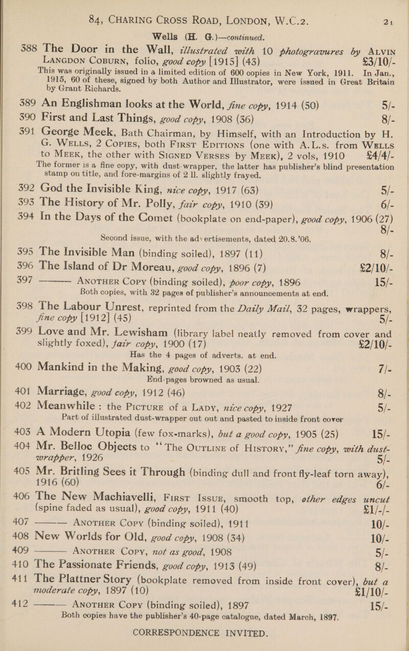  Wells (H. G.)—continued. 388 The Door in the Wall, cllustrated with 10 photogravures by ALVIN Lanepon Cosurn, folio, good copy [1915] (43) £3/10/- This was originally issued in a limited edition of 600 copies in New York, 1911. In Jan., 1915, 60 of these, signed by both Author and Illustrator, were issued in Great Britain by Grant Richards. 390 First and Last Things, good copy, 1908 (36) 8/- 391 George Meek, Bath Chairman, by Himself, with an Introduction by H. G. WELLS, 2 Coptss, both First Eprrions (one with A.L.s. from WELLS to MEEK, the other with Sicnep Verses by MEEK), 2 vols, 1910 £4/4/- The former is a fine copy, with dust-wrapper, the latter has publisher’s blind presentation stamp on title, and fore-margins of 2 ll. slightly frayed. 392 God the Invisible King, nice copy, 1917 (63) 5/- 393 The History of Mr. Polly, fazr copy, 1910 (39) 6/- 394 In the Days of the Comet (bookplate on end-paper), good copy, 1906 (27) Second issue, with the advertisements, dated 20.8.’06.  395 The Invisible Man (binding soiled), 1897 (11) 8/- 396 The Island of Dr Moreau, good copy, 1896 (7) $2/10/- 307 ANOTHER Copy (binding soiled), poor copy, 1896 15/- Both copies, with 32 pages of publisher’s announcements at end. 398 The Labour Unrest, reprinted from the Datly Mazl, 32 pages, wrappers,   fine copy |1912] (45) 3/- 399 Love and Mr. Lewisham (library label neatly removed from cover and slightly foxed), fazr copy, 1900 (17) £2/10/- Has the 4 pages of adverts. at end. 400 Mankind in the Making, good copy, 1903 (22) //- End-pages browned as usual. 401 Marriage, good copy, 1912 (46) 8/- 402 Meanwhile: the Picrure of a Lavy, nzce copy, 1927 5/- Part of illustrated dust-wrapper cut out and pasted to inside front cover 403 A Modern Utopia (few fox-marks), duz a good copy, 1905 (25) 15/- 404 Mr. Belloe Objects to ‘‘ The Ourtine of History,” jine copy, with dust- wrapper, 1926 5/- 405 Mr. Britling Sees it Through (binding dull and front fly-leaf torn away), 1916 (60) 6/- 406 The New Machiavelli, First Issuz, smooth top, other edges uncut (spine faded as usual), good copy, 1911 (40) £1/-/- 407 — ANOTHER Copy (binding soiled), 1911 10/- 408 New Worlds for Old, good copy, 1908 (34) 10/- 409 —_-— ANOTHER Copy, not as good, 1908 5/- 410 The Passionate Friends, good copy, 1913 (49) 8/- 411 The Plattner Story (bookplate removed from inside front cover), but a moderate copy, 1897 (10) £1/10/- 412 — ANOTHER Copy (binding soiled), 1897 15/- Both copies have the publisher’s 40-page catalogue, dated March, 1897. 