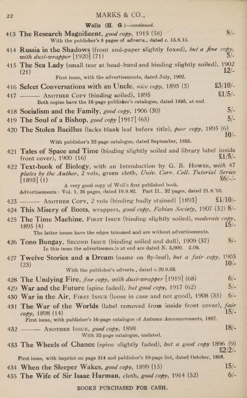 Wells (H. G.)—continued. 413 The Research Magnificent, good copy, 1915 (58) 8/- With the publisher’s 8 pages of adverts., dated c. 15.8.15. 414 Russia in the Shadows (front end-paper slightly foxed), but a fine copy, with dust-wrapper \1920] (71) 3 415 The Sea Lady (small tear at head—band and binding slightly soiled), 1902 om) First issue, with the aitvertinenients, dated July, 1902. ‘a 416 Select Conversations with an Uncle, nzce copy, 1895 (3) £3/10/- 417 ——_— Awnoruer Copy (binding soiled), 1895 £1/5/- Both copies have the 16-page publisher’s catalogue, dated 1895, at end. 418 Socialism and the Family, good copy, 1906 (30) S/- 419 The Soul of a Bishop, good copy [1917] (65) SE 420 The Stolen Bacillus (lacks blank leaf before title), poor copy, 1895 (6) With publisher’s 32-page catalogue, dated September, 1895. 421 Tales of Space and Time (binding slightly soiled and library label inside front cover), 1900 (16) £1/5/- 422 Text-book of Biology, with an Introduction by G. B. Howes, weth 47 plates by the Author, 2 vols, green cloth, Unzv. Corr. Coll. Tutorial Series [1893] (4) £6/-/- A very good copy of Well’s first published book. Advertisements: Vol. 1, 36 pages, dated 19.9.92. Part II., 32 pages, dated 21.8.’93. 423 ——-— AnoTuER Copy, 2 vols (binding badly stained) [1893] £1/10/- 424 This Misery of Boots, wrappers, good copy, Fabian Society, 1907 (32) 8/- 425 The Time Machine, First Issur (binding slightly soiled), moderate copy, 1895 (4) 15/- The latter issues have the edges trimmed and are without advertisements. 426 Tono Bungay, SEconp IssuE (binding soiled and dull), 1909 (37) 8/- In this issue the advertisements at end are dated N. 3,000. 2.09. 427 ee Stories and a Dream (name on fiy-leaf), du¢ a fair copy, 1903 23 10/- With the publisher’s adverts., dated c.20.9.03. 428 The Undying Fire, jine copy, with dust-wrapper [1919] (68) 6/- 429 War and the Future (spine faded), Sut good copy, 1917 (62) Bic 430 War in the Air, First Issux (loose in case and not good), 1908 (35) 6/- 431 The War of the Worlds (label removed from inside front cover), fazr copy, 1898 (14) 15/- First issue, with publisher’s 16-page catalogue of Autumn Announcements, 1897. 432 __—__— ANOTHER IssuE, good copy, 1898 By 18/- With 32-page catalogue, undated. 433 The Wheels of Chance (spine slightly faded), dut¢ a good copy FD. £2 First issue, with imprint on page 314 and publisher’s 10-page list, dated October, 1896. 434 When the Sleeper Wakes, good copy, 1899 (15) 15. 435 The Wife of Sir Isaac Harman, cloth, good copy, 1914 (52) 6/-