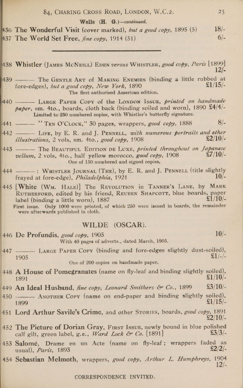 | Wells (H. G.)—continued. #360 The Wonderful Visit (cover marked), but a good copy, 1895 (5) 18/- 1437 The World Set Free, jie copy, 1914 (51) 6/-     438 Whistler (James McNEILL) EDEN versus WHISTLER, good copy, Paris wees | 1  — The GentLe Art of MAKING ENEMIES (binding a little sare at fore-edges), Sut a good copy, New Vork, 1890 /15/- The first authorised American edition. 439 — LarcE Paper Copy of the Lonpon Issug, printed on handmade paper, sm. 4to., boards, cloth back (binding soiled and worn), 1890 £4/4/- Limited to 250 numbered copies, with Whistler’s butterfly signature.  —_—— ‘Ten O’CLock,” 30 pages, wrappers, good copy, 1888 8/- Lire, by E. R. and J. PENNELL, with numerous portraits and other tllustrattons, 2 vols, sm. 4to., good copy, 1908 £2/10/- — The BeautiruL EpITION DE LuXxE, printed throughout on Japanese vellum, 2 vols, 4to., half yellow morocco, good copy, 1908 £7/10/- One of 150 numbered and signed copies.   : WHISTLER JOURNAL (THE), by E. R. and J. PENNELL (title slightly frayed at fore-edge), Phzladelphia, 1921 10/- (White (Wm. Hate)| The REvoLUTION in TANNER’s LANE, by MARK RUTHERFORD, edited by his friend, REUBEN SHaApPcorTT, blue pee a label (binding a little worn), 1887 £1/10/- First issue. Only 1000 were printed, of which 250 were issued in boards, the remainder were afterwards published in cloth.  WILDE (OSCAR). 446 bie Profundis, good copy, 1905 10/- With 40 pages of adverts., dated March, 1905. | | ( ar _____— LarcE Paper Copy (binding and fore-edges slightly dust-soiled), | 1905 £1/-/- I One of 200 copies on handmade paper. is A House of Pomegranates (name on fly-leaf and binding slightly soiled), 1891 £1/10/- 449 An Ideal Husband, fine copy, Leonard Smithers &amp; Co., 1899 £3/10/- 1450 ——_— ANoTHER Copy (name on end-paper and binding slightly soiled), i. 1899 £1/15/- 451 Lord Arthur Savile’s Crime, and other Srorizs, boards, good copy, Tih |452 The Picture of Dorian Gray, First Issuz, newly bound in blue polished | calf gilt, green label, g.e.. Ward Lock &amp; Co. [1891 | £3/3/- 453 Salomé, Drame en un Acte (name on fly-leaf; wrappers ee as usual), Parts, 1893 $2/2/- 454 Sebastian Melmoth, wrappers, good copy, Arthur L. Humphreys, 1904 ! it 