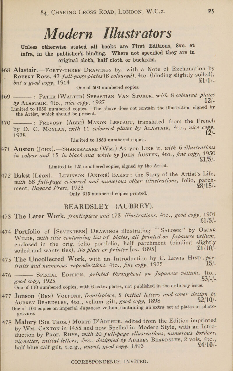 Modern Illustrators Unless otherwise stated all books are First Editions, 8vo. et infra, in the publisher’s binding. Where not specified they are in original cloth, half cloth or buckram. 168 Alastair.__Forty-THreE Drawincs by, with a Note of Exclamation by Ropert Ross, 43 full-page plates (8 coloured), 4to. (binding slightly soiled), but a good copy, 1914 £1/1/- One of 500 numbered copies.  —_: PaTer (Water) SEBASTIAN VAN STORCK, with 8 coloured plates dy ALASTAIR, 4to., mzce copy, 1927 12/- Limited to 1050 numbered copies. The above does not contain the illustration signed by the Artist, which should be present. : Prevost (Appt) MANon Lescaut, translated from the French by D. C. Moy.ian, with 11 coloured plates by ALASTAIR, 4to., nzce copy, 1928 12/- Limited to 1850 numbered copies. 471 Austen (Joun).—-SHAKESPEARE (Wm.) As you Like it, with 6 tllustrations in colour and 15 in black and white by JoHN AUSTEN, 4to., fine tae  Limited to 125 numbered copies, signed by the Artist. 472 Bakst (Lton).—Levinson (AnpRE) Baxst: the Story of the Artist’s Life, with 68 full-page coloured and numerous other tliustrattons, folio, parch- ment, Bayard Press, 1923 £8/ 15) - Only 315 numbered copies printed. BEARDSLEY (AUBREY). F 73 The Later Work, frontispiece and 173 illustrations, 4to., good oe BL | V5). 1474 Portfolio of [Seventeen] Drawincs illustrating ““SaLome” by Oscar Wipe, with title containing list of plates, all printed on Japanese vellum, enclosed in the orig. folio portfolio, half parchment (binding slightly Ey soiled and wants ties), Wo place or printer |ca. 1895] 1/10/- ‘475 The Uncollected Work, with an Introduction by C. Lewis Hunn, for- tratts and numerous reproductions, 4to., fine copy, 1925 15/-  — SpreciaL Epirion, printed throughout on Japanese vellum, 4to., good copy, 1925 o3-/- One of 110 numbered copies, with 6 extra plates, not published in the ordinary issue. 477 Jonson (Bren) VoLpons, frontispiece, 5 initial letters and cover design by  AuBREY BEARDSLEY, 4to., vellum gilt, good copy, 1898 £2/10/- One of 100 copies on imperial Japanese vellum, containing an extra set of plates in photo- gravure. 478 Malory (Sir Tos.) Morte D’ArTHUR, edited from the Edition imprinted | by Wm. Caxton in 1455 and now Spelled in Modern Style, with an Intro- duction by Pror. Ruys, with 20 full-page illustrations, numerous borders, vignettes, initial letters, &amp;rc., designed by AUBREY BEARDSLEY, 2 vols, 4to., half blue calf gilt, t.e.g., uncut, good copy, 1893 £4/10/-