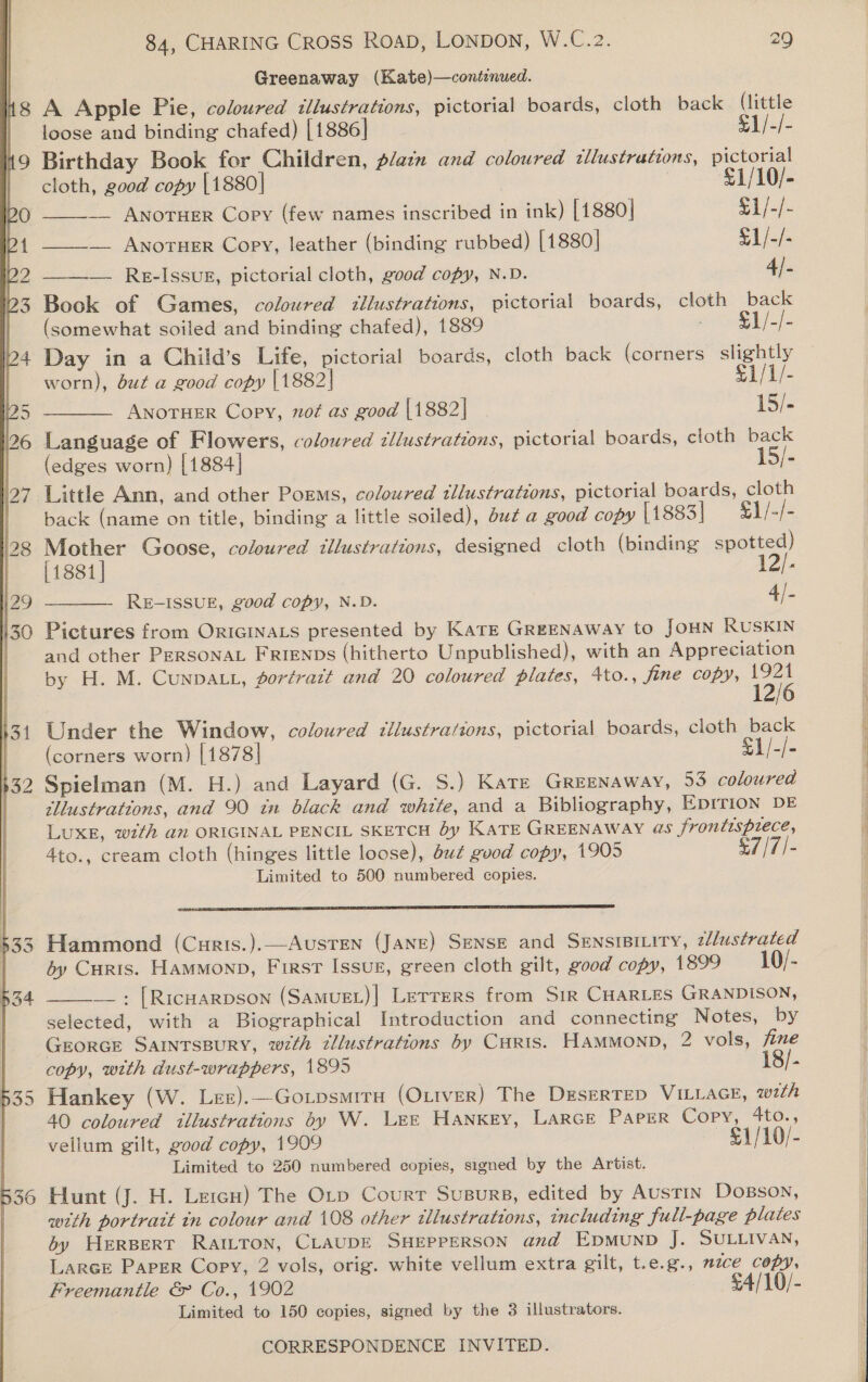   f 8 9 84, CHARING CROSS ROAD, LONDON, W.C.2. 29 Greenaway (Kate)—contenued. A Apple Pie, coloured illustrations, pictorial boards, cloth back (little loose and binding chafed) [1886] s Birthday Book for Children, platn and coloured illustrations, pictorial  cloth, good copy [1880] £1/10/- ____-_ AnorHEeR Copy (few names inscribed in ink) [1880] 1/-/- _____ Anoruer Copy, leather (binding rubbed) [1880] £1/-/- ——— Re-Issug, pictorial cloth, good copy, N.D. 4). Bock of Games, coloured illustrations, pictorial boards, cloth back (somewhat soiled and binding chafed), 1889 ae ee Day in a Child’s Life, pictorial boards, cloth back (corners slightly worn), but a good copy |1882| Eli ANOTHER Copy, not as good [1882] | 15/- Language of Flowers, coloured illustrations, pictorial boards, cloth back (edges worn) [1884] 15/- Little Ann, and other Poems, coloured tllustrations, pictorial boards, cloth back (name on title, binding a little soiled), but a good copy [1883] £1/-/- Mother Goose, coloured illustrations, designed cloth (binding spotted) [1881] 12/- RE-ISSUE, good copy, N.D. 4/. Pictures from ORIGINALS presented by Kate GREENAWAY to JOHN RUSKIN and other PERSONAL FRrenps (hitherto Unpublished), with an Appreciation by H. M. Cunpatt, fortrazt and 20 coloured plates, 4to., fine copy, 12/6  Under the Window, coloured illustrations, pictorial boards, cloth back (corners worn) [1878] See Spielman (M. H.) and Layard (G. S.) Kare GREENAWAY, 53 coloured illustrations, and 90 in black and white, and a Bibliography, EDITION DE LuxE, with an ORIGINAL PENCIL SKETCH by KATE GREENAWAY @5 i os 4to., cream cloth (hinges little loose), but good copy, 1905 - Limited to 500 numbered copies.  Hammond (Curis.).—Austen (JANE) SENSE and SenstsiLity, zlustrated dy Curis. Hammonp, First Issuz, green cloth gilt, good copy, 1899 10/- —_: [RICHARDSON (SamuEL)| Letrers from SiR CHARLES GRANDISON, selected, with a Biographical Introduction and connecting Notes, by GEORGE SAINTSBURY, wz7th illustrations by Curts. HamMmonp, 2 vols, fine copy, with dust-wrappers, 1895 [- Hankey (W. Lez).—Gorpsmira (OLtver) The DeserTep VILLAGE, with  vellum gilt, good copy, 1909 0/- Limited to 250 numbered copies, signed by the Artist. Hunt (J. H. LercH) The Orp Courr SusBurs, edited by Austin Dosson, with portratt tn colour and 108 other illustrations, including full-page plates by HERBERT RAILTON, CLAUDE SHEPPERSON and Epmunpb J. SULLIVAN, Larce Paper Copy, 2 vols, orig. white vellum extra gilt, t.e.g., mzce copy, Freemantle €&amp; Co., 1902 £4/10/- Limited to 150 copies, signed by the 3 illustrators. CORRESPONDENCE INVITED.          