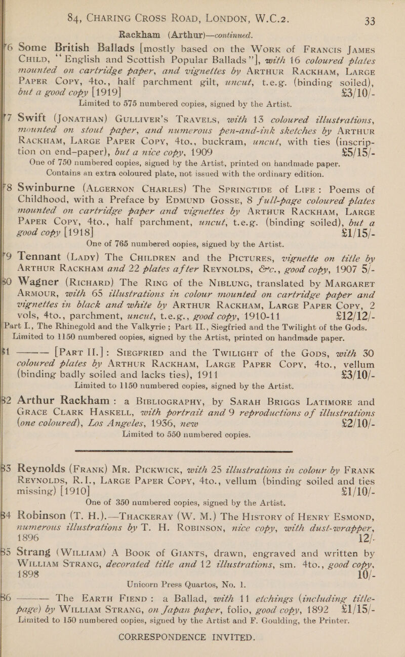 Rackham (Arthur)—continued. 6 Some British Ballads [mostly based on the Work of FRANcIS JAMES | Cutip, “English and Scottish Popular Ballads |, weth 16 coloured plates |. mounted on cartridge paper, and vignettes by ARTHUR RACKHAM, LARGE | Paper Copy, 4to., half parchment gilt, wcut, t.e.g. (binding soiled), but a good copy |1919| £3/10/- Limited to 575 numbered copies, signed by the Artist.   Swift (JONATHAN) GULLIVER’S TRAVELS, with 13 coloured illustrations, mounted on stout paper, and numerous pen-and-tnk sketches by ARTHUR RACKHAM, LarGE Paper Copy, 4to., buckram, uncut, with ties (inscrip- tion on ies bet Se but a nice copy, 1909 £5/15/- One of 750 numbered copies, signed by the Artist, printed on handmade paper. Contains an extra coloured plate, not issued with the ordinary edition. Swinburne (AtcERNON CHARLES) The SprincTipE of LirE: Poems of Childhood, with a Preface by Epmunp Gosss, 8 full-page coloured plates mounted on cartridge paper and vignettes by ARTHUR RACKHAM, LARGE PaPER Copy, 4to., half parchment, uncut, t.e.g. (binding soiled), duc a good copy [1918] £1/15/- One of 765 numbered copies, signed by the Artist. Tennant (Lapy) The Cui~pren and the Pictures, vignette on title by ARTHUR RACKHAM and 22 plates after REYNOLDS, &amp;c., good copy, 1907 5/- Wagner (Ricuarp) The RING of the NIBLUNG, translated by MARGARET ARMOUR, wth 65 illustrations tn colour mounted on cartridge paper and vignettes in black and whtte by ARTHUR RacKHAM, LARGE PAPER Copy, 2 vols, 4to., parchment, uncut, t.e.g., good copy, 1910-11 £12/12/- i I., The kinegold and the Valkyrie; Part II., Siegfried and the Twilight of the Gods. Tisited to 1150 numbered copies, signed by the iat printed on handmade paper. ‘ Hl | | w, 82 Arthur Rackham: a BrstiocrapHy, by Saran Briccs LaTimMoRE and | GRaAcE CLARK HASKELL, with portratt and 9 reproductions of tllustrations (one coloured), Los Angeles, 1936, new £2/10/- Limited to 550 numbered copies.  [Part II.]: Srecrrrep and the Twiticur of the Gops, with 30 eran plates by ARTHUR RACKHAM, LARGE PapER Copy, 4to., vellum (binding badly soiled and lacks ties), 1911 £3/10/- Limited to 1150 numbered copies, signed by the Artist.  B3 Reynolds (Frank) Mr. Pickwick, with 25 tllustrations tn colour by FRANK Reyno ps, R.I., Lance Paper Copy, 4to., vellum (binding soiled and ties missing) [1910] £1/10/- One of 350 numbered copies, signed by the Artist. B4 Robinson (T. H.).—Tuackxeray (W. M.) The History of Henry Esmonp, numerous illustrations by T. H. ROBINSON, nzce copy, with OE 1896 12/- B5 Strang (Wiitram) A Book of Giants, drawn, engraved and written by | WILLIAM STRANG, decorated title and 12 tllustrations, sm. 4to., good “10, 1898 Unicorn Press Quartos, No. 1. — The Earrn Fienp: a Ballad, with 11 etchings (including title- page) by WILLIAM STRANG, on Japan paper, folio, good copy, 1892 %1/15/- Limited to 150 numbered copies, signed by the Artist and F. Goulding, the Printer. 