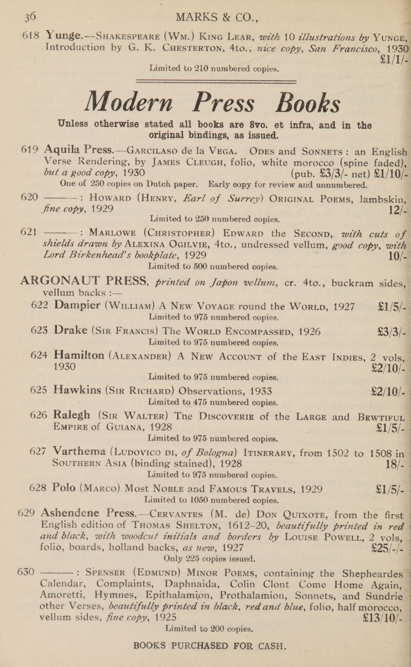 M* a P 36 MARKS &amp; CO., ; 618 Yunge.—Suaxespeare (W.) Kine Lear, wzth 10 cllustrations by YuNGE, Introduction by G. K. CHESTERTON, 4to., mice copy, San Francisco, 1930 £1/1/- Limited to 210 numbered copies. Modern Press Books Unless otherwise stated all books are 8vo. et infra, and in the original bindings, as issued. 619 Aquila Press.—Garciiaso de la Veca. Oprs and Sonnets: an English One of 250 copies on Dutch paper. Early copy for review and unnumbered.   620 —: Howarp (Henry, Zarl of Surrey) ORIGINAL Poems, lambskin, fine copy, 1929 12/4 Limited to 250 numbered copies. 621 : MaRLOWE (CuRrISTOPHER) Epwarp the SEconp, with cuts of Limited to 500 numbered copies. vellum backs :— Limited to 975 numbered copies. Limited to 975 numbered copies. Limited to 975 numbered copies. 625 Hawkins (Str RicHarD) Observations, 1933 £2/10/- Limited to 475 numbered copies. Limited to 975 numbered copies. 627 Varthema (Lupovico pt, of Bologna) Itinerary, from 1502 to 1508 in ae Limited to 975 numbered copies. 628 Polo (Marco) Most NosBLe and Famous Trave.s, 1929 $1/5/- Limited to 1050 numbered copies. English edition of THomas SHELTON, 1612-20, beautifully Pern: 7m red and black, with woodcut tnttials nad borders by Louise PowELL, 2 vols, folio, boards, holland backs, as new, 1927 £25/-/s Only 225 copies issued. other Verses, beautifully printed tn black, red and blue, folio, half morocco, vellum sides, fine copy, 1925 £13/10/- Limited to 200 copies. 