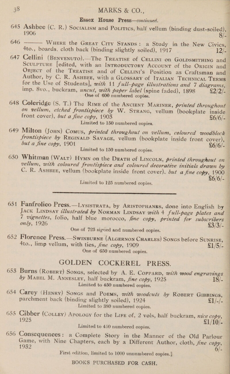 645 646 647 648 649 650 651 652 653 654 MARKS &amp; CO., Essex House Press—continued.  Author, by C. R. Asupee, with a GLossary of ITALIAN TECHNICAL TERMS for the Use of Students], wzth 11 full-page illustrations and 7 diagrams, One of 600 numbered copies. Limited to 150 numbered copies. Jrontispiece by REGINALD SAVAGE, vellum (bookplate inside front cover), Limited to 150 numbered copies. C. R. Asupeg, vellum (bookplate inside front cover). dut a fine copy, 1900 Limited to 125 numbered copies. SES STIS SS SS SSS 7 vignettes, folio, half blue morocco, fine copy, printed for subscribers One of 725 sigued and numbered copies. 4to., limp vellum, with ties, fine copy, 1909 £1/5/- One of 650 numbered copies. GOLDEN COCKEREL PRESS. Burns (Rogert) Songs, selected by A. E. Copparp, with wood engravings 6y Mapet M. Annescey, half buckram, fine copy, 1925 18/- Limited to 450 numbered copies. Carey (Henry) Sones and Porms, with woodcuts éy RoBert GIBBINGS, parchment back (binding slightly soiled), 1924 £1/-/- ‘Limited to 380 numbered copies. © Cibber (Cottey) Apoxocy for the LIFE of, 2 vols, half buckram, nzce copy, 1925 £1/10/- Limited to 450 numbered copies. Consequences: a Complete Story in the Manner of the Old Parlour Game, with Nine Chapters, each by a Different Author, cloth, fne ee 1932 6/- First edition, limited to 1000 unnumbered copies. | ea AE OTR A Pe AO FO