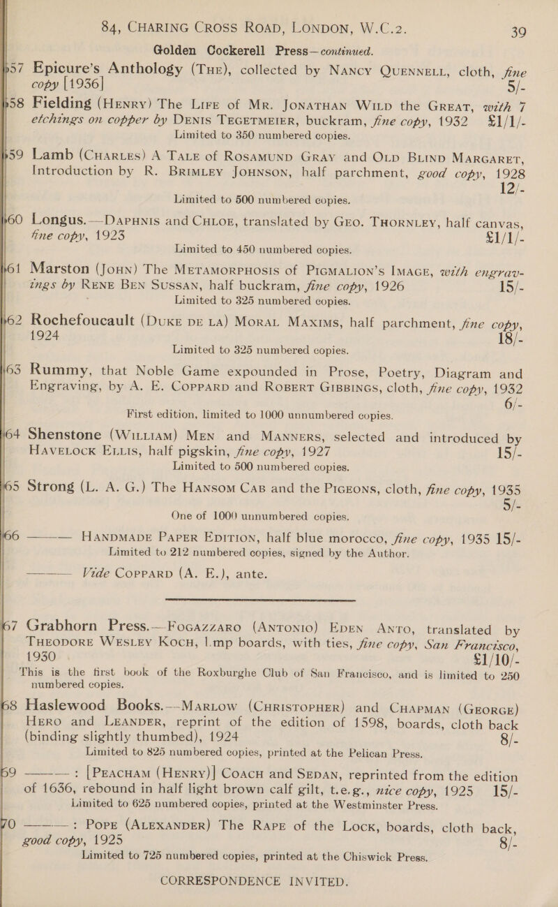 } Golden Cockerell Press— continued. p57 Epicure’s Anthology (Tue), collected by NANcy QUENNELL, cloth, je | copy [1936] 3/- p58 Fielding (Henry) The Lire of Mr. JonarHan Wiip the GREAT, with 7 etchings on copper by DENIS TEGETMEIER, buckram, jive copy, 1932 §1/1/- | Limited to 350 numbered copies. Introduction by R. BrimLey Jounson, half parchment, good copy, 1928 12/- p59 Lamb (Cuarves) A Tare of Rosamund Gray and OLp BLtnp MARGARET, | Limited to 500 numbered copies. »60 Longus.—Dapunis and CHLOok, translated by GEo. THORNLEY, half canvas, fine copy, 1923 e1/t)- Limited to 450 numbered copies. Marston (Joun) The MEeTAmMorpPHosIS of PIGMALION’S IMAGE, wth engrav- ings by RENE BEN Sussan, half buckram, fine copy, 1926 15) - Limited to 325 numbered copies. 62 Rochefoucault (DUKE DE LA) Morar Maxis, half parchment, /ine copy, 1924 18/- Limited to 325 numbered copies. Rummy, that Noble Game expounded in Prose, Poetry, Diagram and Engraving, by A. E, Copparp and RogBert Grpsinas, cloth, fre copy, 1932 First edition, limited to 1000 unnumbered copies. Shenstone (Witt1aM) MeN and Manners, selected and introduced by HAVELOCK ELLs, half pigskin, fime copy, 1927 15/- Limited to 500 numbered copies. Strong (L. A. G.) The Hansom Cas and the Picgons, cloth, fine copy, 1935 5/- One of 1000 unnumbered copies. ——— HanpDMADE PapgErR EpiTion, half blue morocco, five copy, 1935 15/- Limited to 212 numbered copies, signed by the Author. ——_—— Vide Copparp (A. E.), ante.  Grabhorn Press.—Focazzaro (Anronio) Epen Ano, translated by THEODORE WEsLEy Kocu, |.mp boards, with ties, five copy, San Franctsco, 1930 £1/10/- This is the first book of the Roxburghe Club of San Francisco, and is limited to 250 numbered copies.   68 Haslewood Books.--MarLtow (CuristopHEeR) and CHAPMAN (GEORGE) Hero and LEANDER, reprint of the edition of 1598, boards, cloth back (binding slightly thumbed), 1924 8/- Limited to 825 numbered copies, printed at the Pelican Press.  — : [Peacuam (Henry)] Coacu and Sepan, reprinted from the edition of 1636, rebound in half light brown calf gilt, t.e.g., nice copy, 1925 15/- Limited to 625 numbered copies, printed at the Westminster Press. 59 QO —-——: Pope (ALEXANDER) The Rape of the Lock, boards, cloth back, good copy, 1925 8/- Limited to 725 numbered copies, printed at the Chiswick Press.