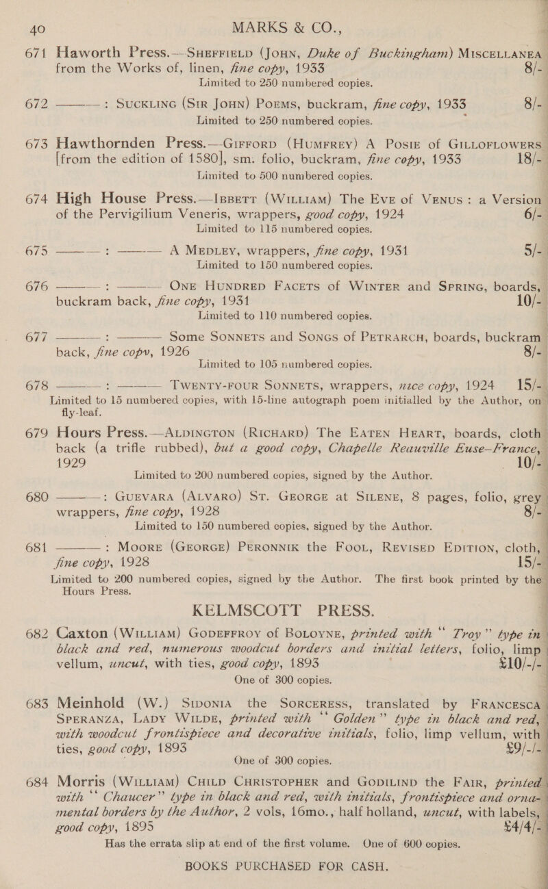 671 Haworth Press.—-SHerriztp (Joun, Duke of Buckingham) MisteiLaxuae from the Works of, linen, fize copy, 1933 8/-. Limited to 250 numbered copies. . 672 ——-—: SucK Line (Sir Joun) Poems, buckram, fine copy, 1933 8/- | Limited to 250 numbered copies. 673 Hawthornden Press.—Girrorp (HumFrey) A Posie of GILLOFLOWERS_ [from the edition of 1580], sm. folio, buckram, fine copy, 1933 18/-. Limited to 500 numbered copies. 674 High House Press.—Isperr (Wii1aM) The Eve of Venus: a Version of the Pervigilium Veneris, wrappers, good copy, 1924 6/- Limited to 115 numbered copies. | 675 ——— : ——-— A MEDLEY, wrappers, jie copy, 1931 5/a ) Limited to 150 numbered copies.   — One Hunprep Facets of WINTER and SPRING, Pata Lacheai back, fixe copy, 1931 10/- i Limited to 110 numbered copies. — Some SONNETS and Soncs of PETRARCH, boards, buckram —   677 a back, fine copy, 1926 8/- Limited to 105 numbered copies. / 678 —: ——-— TWeENTy-FouR SONNETS, wrappers, nzce copy, 1924 15/-  Limited to 15 numbered copies, with 15-lne autograph poem initialled by the Author, on fly-leaf, 679 Hours Press.—A.pincron (RicHarp) The Earen Heart, boards, cloth back (a trifle rubbed), du¢ a good copy, Chapelle Reauville Euse—France, 1929 - 10/- Limited to 200 numbered copies, signed by the Author. 2 680  —: Guevara (ALvaro) St. GEoRGE at SILENE, 8 pages, folio, grey wrappers, five copy, 1928 8/-. Limited to 150 numbered copies, signed by the Author. a SE ee —: Moore (GEorRGE) PERONNIK the FooL, REvisED EDITION, cloth, fine copy, 1928 15/44 Limited to 200 numbered copies, signed by the Author. The first book printed by the | Hours Press. a 681  KELMSCOTT PRESS. | 4 682 Caxton (WitLiam) GopeFFRoy of BoLoyne, printed with‘ Troy” type tn black and red, numerous woodcut borders and initial letters, folio, limp | vellum, wzcuz, with ties, good copy, 1893 £10/-/- | One of 300 copies. J Zs = of 683 Meinhold (W.) Stwwonta the Sorceress, translated by F RANCESCA SPERANZA, LaDy WILDE, printed with ** Golden” type in black and red, with woodcut frontispiece and decorative tnitials, folio, limp vellum, wit ties, good copy, 1893 £9/-/am One of 300 copies. 3 684 Morris (WittiaM) Cuitp CuristopHer and Gopiinp the Fair, printed with ** Chaucer” type tn black and red, with tnttials, frontispiece and orna-— mental borders by the Author, 2 vols, 16mo., half holland, zcut, with labels, good copy, 1895 £4/4 E Has the errata slip at end of the first volume. One of 600 copies.   