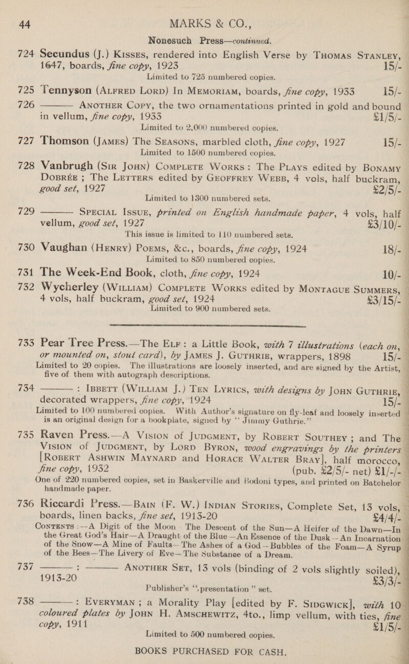 Nonesuch Press—continued. 724 Secundus (J.) Kisses, rendered into English Verse by THomas STANLEY,  1647, boards, fine copy, 1923 15/- Limited to 725 numbered copies. 725 Yennyson (ALrrep Lorp) In Memoriam, boards, fine copy, 1933 15/-9 726 — ANOTHER Copy, the two ornamentations printed in gold and bound in vellum, fie copy, 1933 £1/5/- Limited to 2,000 numbered copies. 727 Thomson (James) The Seasons, marbied cloth, jine copy, 1927 15/2 Limited to 1500 numbered copies. 728 Vanbrugh (Sir Jonn) Comp_ete Works: The Pays edited by Bonamy DosBrREE ; The LETTERS edited by GEOFFREY WEBB, 4 vols, half buckram, good set, 1927 | £2/5/- Limited to 1300 numbered sets. 729 —_——- Specia Issur, printed on English handmade paper, 4 vols, half . vellum, good sez, 1927 £3/10/-4 This issue is limited to 110 numbered sets. 730 Vaughan (Henry) Poems, &amp;c., boards, fine copy, 1924 18/- Limited to 850 numbered copies. . 731 The Week-End Book, cloth, fine copy, 1924 10/- 732 Wycherley (Wittiam) Compete Works edited by MonracuE SUMMERS, 4 vols, half buckram, good set, 1924 $3/15/-@ Limited to 900 numbered sets. (a   733 Pear Tree Press.—The ELF: a Little Book, with 7 tllustrations (each on, — or mounted on, stout card), by JAMES J. GUTHRIE, wrappers, 1898 15/-9 Limited to 20 copies. The illustrations are loosely inserted, and are signed by the Artist, 3 five of them with autograph descriptions. 734 —_—— : Isperr (Witu1AM J.) Ten Lyrics, wth designs by JOHN GUTHRIE, decorated wrappers, fine copy, 1924 15/-4 Limited to 100 numbered copies. With Author’s signature on fly-leaf and loosely inserted 4 is an original design for a bookplate, signed by ‘* Jimmy Guthrie.” : D i 735 Raven Press.—A Vision of JUDGMENT, by RoBERT SOUTHEY ; and The — VIsION of JUDGMENT, by LorD Byron, wood engravings by the printers [Ropert AsHwin Maynarp and Horace WALTER Bray], half morocco, © fine copy, 1932 (pub. £2/5/- net) $1/-/- One of 220 numbered copies, set in Baskerville and Bodoni types, and printed on Batchelor handmade paper. 736 Riccardi Press.—Bain (F. W.) Inpian Srortes, Complete Set, 13 vols)@ boards, linen backs, fine set, 1913-20 £4/4/-— Contents :~-A Digit of the Moon . The Descent of the Sun—A Heifer of the Dawn—In | the Great God’s Hair—A Draught of the Blue—An Essence of the Dusk-- An Incarnation _ of the Snow—A Mine of Faults— The Ashes of a God--Bubbles of the Foam—A Syrup — of the Bees—The Livery of Eve—The Substance of a Dream. i. 737 ——— : ———— ANoTuHeER Skt, 13 vols (binding of 2 vols slightly soiled), i 1913-20 §3/3/- q Publisher’s “‘, presentation ” set.   uy —: EVERYMAN ; a Morality Play [edited by F. Sipewick], wth 10 coloured plates by Joun H. AMSCHEWITZ, 4to., limp vellum, with ties, fine copy, 1911 | $1/5/- g 738  Limited to 500 numbered copies. a