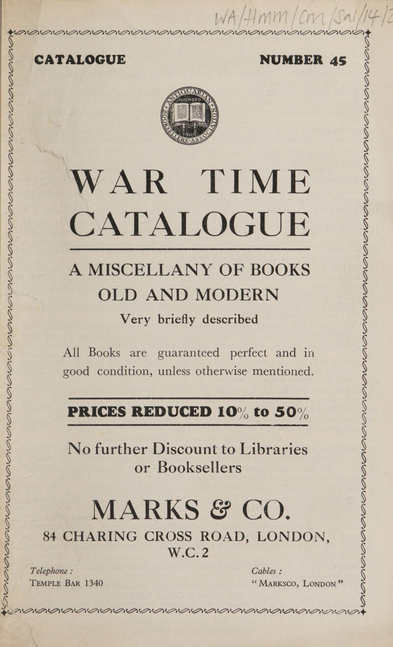 / / j { (| / i } »A LAA . ? j V ay mmf j y h | ar } CATALOGUE NUMBER 45  WAR TIME CATALOGUE A MISCELLANY OF BOOKS OLD AND MODERN Very briefly described  All Books are guaranteed perfect and in good condition, unless otherwise mentioned. PRICES REDUCED 10%, to 50%, No further Discount to Libraries or Booksellers MARKS @&amp; CO. 84 CHARING CROSS ROAD, LONDON, W.C..2 Telephone : Cables : TEMPLE Bar 1340 ** MARKSCO, LONDON ” MEV PUPY PVM PUM UPVUUPUCPUU UU MMU AUP AMAL AL ALCALALALAL Awa awsaawarwawaw MVM OU VV U PU PUAUUPYUBPUPUAU AAI” ™I AIPA A UI AU AUAIAAAAAAMAMAMMOnD rw RAAAAAABAMAAMAABAAAAMABMMMAMOBMrLAD&gt;&gt;