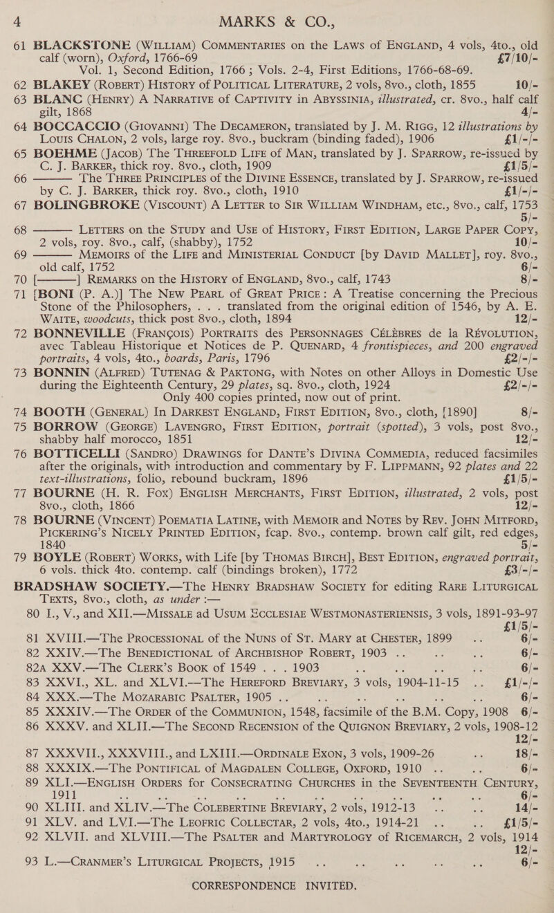 ha 3 74 eis; 76 vir 78 79 MARKS &amp; CO., | BLACKSTONE (WILLIAM) COMMENTARIES on the LAws of ENGLAND, 4 vols, 4to., old  calf (worn), Oxford, 1766-69 £7/10/- Vol. 1, Second Edition, 1766; Vols. 2-4, First Editions, 1766-68-69. BLAKEY (RoBERT) History of POLITICAL LITERATURE, 2 vols, 8vo., cloth, 1855 10/- BLANC (HENRY) A NARRATIVE of CAPTIVITY in ABYSSINIA, illustrated, cr. 8vo., half calf gilt, 1868 4/- BOCCACCIO (GI0vANNI) The DECAMERON, translated by J. M. R1GG, 12 z/lustrations by Louis CHALON, 2 vols, large roy. 8vo., buckram (binding faded), 1906 £1/-/- BOEHME (Jacos) The THREEFOLD LIFE of MAN, translated by J. SPARROW, re-issued by C. J. BARKER, thick roy. 8vo., cloth, 1909 £1/5/- The THREE PRINCIPLES of the DIVINE ESSENCE, translated by J. SPARROW, re-issued by C. J. BARKER, thick roy. 8vo., cloth, 1910 £1/-/- BOLINGBROKE (VIscouNT) A LETTER to SIR WILLIAM WINDHAM, etc., 8vo., calf, 1753 5 LETTERS on the STUDY and USE of History, FIRST EDITION, LARGE PAPER COPY,    2 vols, roy. 8vo., calf, (shabby), 1752 10/- Memorrs of the LIFE and MINISTERIAL CoNpucT [by DAvID MALLET], roy. 8vo., old calf, 1752 6/- [ ] REMARKS on the History of ENGLAND, 8vo., calf, 1743 8/= fBONI (P. A.)] The NEw PzaRL of GREAT PRICE: A Treatise concerning the Precious Stone of the Philosophers, . . . translated from the original edition of 1546, by A. E. WAITE, woodcuts, thick post 8vo., cloth, 1894 12/- BONNEVILLE (FRANCOIS) PORTRAITS des PERSONNAGES CELEBRES de la REVOLUTION, avec Tableau Historique et Notices de P. QUENARD, 4 frontispieces, and 200 engraved portraits, 4 vols, 4to., boards, Paris, 1796 £2/-/- BONNIN (ALFRED) TUTENAG &amp; PAKTONG, with Notes on other Alloys in Domestic Use during the Eighteenth Century, 29 plates, sq. 8vo., cloth, 1924 £2/-/- Only 400 copies printed, now out of print. BOOTH (GENERAL) In DARKEST ENGLAND, FIRST EDITION, 8vo., cloth, [1890] 8/- BORROW (GEORGE) LAVENGRO, FIRST EDITION, portrait (spotted), 3 vols, post 8vo., shabby half morocco, 1851 12/- { BOTTICELLI (SANDRO) DRAWINGS for DANTE’S DIVINA COMMEDIA, reduced facsimiles after the originals, with introduction and commentary by F. LIPPMANN, 92 plates and 22 text-illustrations, folio, rebound buckram, 1896 £1/5/- BOURNE (H. R. Fox) ENGLISH MERCHANTS, FIRST EDITION, illustrated, 2 vols, post 8vo., cloth, 1866 12/- BOURNE (VINCENT) POEMATIA LATINE, with MEMOIR and NOTES by REV. JOHN MITFORD, PICKERING’S NICELY PRINTED EDITION, fcap. 8vo., contemp. brown calf gilt, red edges, 1840 3/= BOYLE (ROBERT) WorRKS, with Life [by THOMAS BIRCH], BEST EDITION, engraved portrait, 6 vols. thick 4to. contemp. calf (bindings broken), 1772 £3/-/- TEXTS, 8vo., cloth, as under :— 1/5/- 81 XVIII.—The PROCESSIONAL of the NuNs of ST. MARY at CHESTER, 1899 _.... : Re 82 XXIV.—The BENEDICTIONAL of ARCHBISHOP ROBERT, 1903 .. ms es 6/- 82A XXV.—The CLERK’sS Book of 1549 . . . 1903 A A 6/- 83 XXVI., XL. and XLVI.—The Feces BREVIARY, 3 vols, 1904- a 1 elles 84 XXX. Bia MOZARABIC PSALTER, 1905 . hi 6/- 12/- 87 XXXVII., XXXVIII., and LXIII.—ORDINALE Exon, 3 vols, 1909-26 SS 18/- 88 XXXIX.—The PONTIFICAL of MAGDALEN COLLEGE, OXFORD, 1910 .. a 6/- 89 XLI.—ENGLISH ORDERS for CONSECRATING CHURCHES in the SEVENTEENTH CATER 1911 Si te: 90 XLITI. and XLIV. —The COLEBERTINE BREVIARY, 2 vols, 1913-15) So re 14)- 91 XLV. and LVI.—The LEOFRIC COLLECTAR, 2 vols, 4to., 1914-21 .. .. £1/5/- 92 XLVII. and XLVIII.—The PSALTER and MRIROLOCY of RICEMARCH, 2 vols, 1914 12/- 93 L.—CRANMER’S LITURGICAL PROJECTS, 1915 .. aes as he ihe 6/-