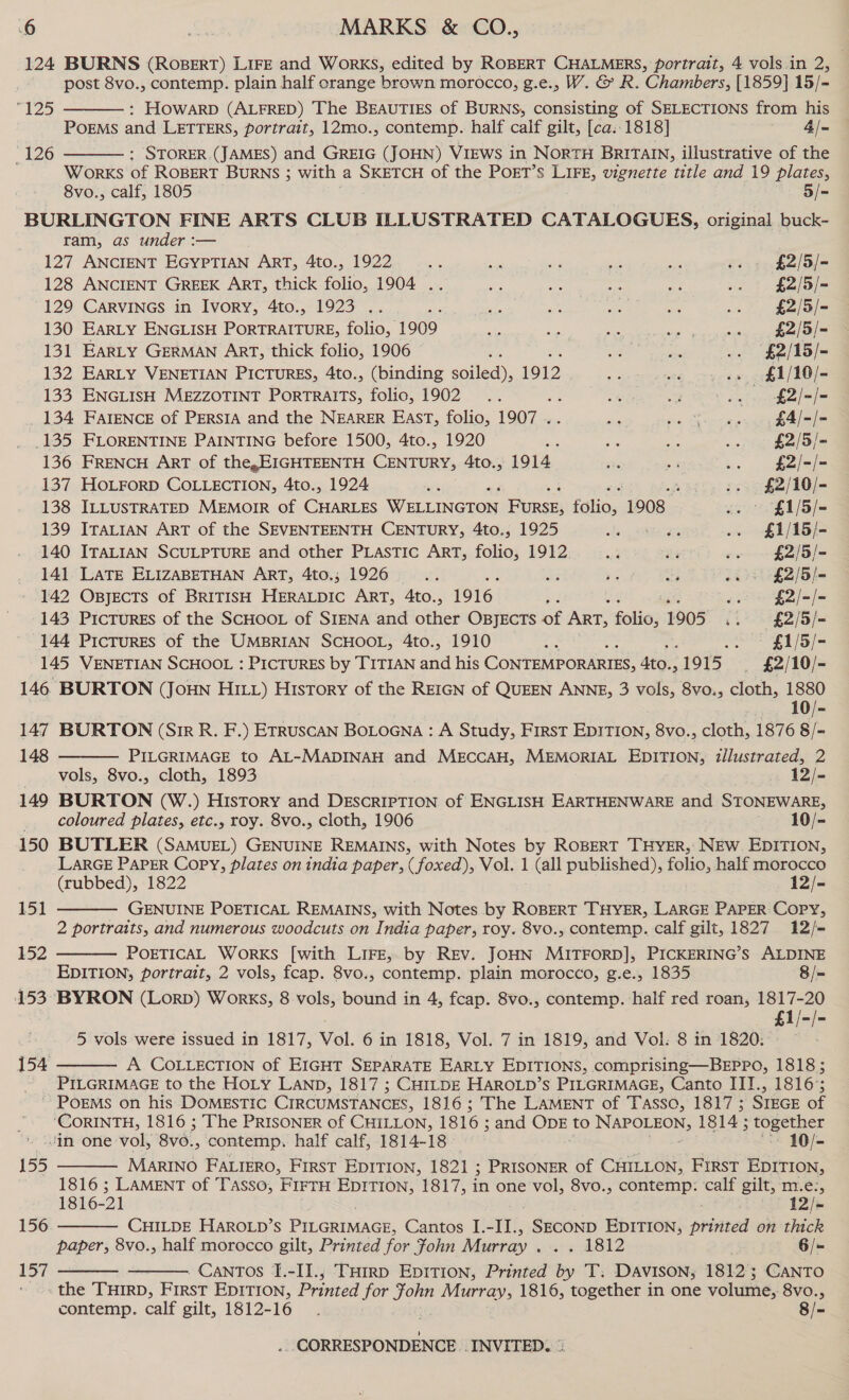 124 BURNS (RoBERT) LIFE and WorkKS, edited by ROBERT CHALMERS, portrait, 4 vols.in 2, post 8vo., contemp. plain half orange brown morocco, g.e., W. &amp; R. Chambers, [1859] 15/- : HOWARD (ALFRED) The BEAUTIES of BURNS, consisting of SELECTIONS from his PoEMS and LETTERS, portrait, 12mo., contemp. half calf gilt, [ca..1818] 4/- : STORER.(JAMES) and GREIG (JOHN) VIEWS in NORTH BRITAIN, illustrative of the Works of ROBERT BURNS ; with a SKETCH of the POET’s LIFE, vignette ‘title and 19 plates, 8vo., calf, 1805 5/- BURLINGTON FINE ARTS CLUB ILLUSTRATED CATALOGUES, original buck-~ ram, as under :— 25)  126  127 ANCIENT EGYPTIAN ART, 4to., 1922 a sk ie 2 5 rae £2/5/- 128 ANCIENT GREEK ART, thick folio, 1904 .. a ie nee or .. 1. £2/o)— 129 CarRVINGS in Ivory, 4to., 1923 .. 2: ei Romo : ae .. £2/5/- 130 EarLy ENGLISH PORTRAITURE, folio, 1909 as ke 48 en aces £2/5/- 131 EarLy GERMAN ArT, thick folio, 1906 ; 3 a: .. $£2/15/- 132 EARLY VENETIAN PICTURES, 4to., (binding sailed, 1912 ae wae .. $£1/10/- 133 ENGLISH MEZZOTINT PorTRAITS, folio, 1902 .. Pe on ae oe £2/-/- _ 134 FareNnce of PERSIA and the NEARER EAST, folio, 1907 .. Bie pe Sowep yet eel 135 FLORENTINE PAINTING before 1500, 4to., 1920 ue Pe os i £2/5/- 136 FRENCH ART of the,EIGHTEENTH CENTURY, 4to., 1914 85 - = £2/-/- 137 HOLFORD COLLECTION, 4to., 1924 «i -. $£2/10/- 138 ILLUSTRATED MEMOIR of Ga Wr incion eee Falios 1908 2. &gt; £1/5/- 139 ITALIAN ART of the SEVENTEENTH CENTURY, 4to., 1925 oe ne .. $£1/15/- 140 ITALIAN SCULPTURE and other PLASTIC ART, folio: 1912 oad He »- $2/5/- 141 LATE ELIZABETHAN ART, 4to,; 1926 ... .y ‘i sts ee £2/5/= 142 OBJECTS of BRITISH He ART, 4to., 1916 z wl £2/-/- 143 PicTureEs of the SCHOOL of SIENA and other OBJECTS of Art, folio, 1905 ». £2/5/- 144 PicTuRES of the UMBRIAN SCHOOL, 4to., 1910 a .. §£1/5/- 145 VENETIAN SCHOOL : PICTURES by TITIAN ie his CONTEMPORARIES, sie 1915 _ £2/10/- 146 BURTON (Joun Ht) History of the REIGN of QUEEN ANNE, 3 vols, 8vo., cloth, 1880 10/- 147 BURTON (Sir R. F.) Etruscan BoLoena : A Study, First EpITION, 8vo., cloth, 1876 8/- 148 PILGRIMAGE to AL-MADINAH and MECCAH, MEMORIAL EDITION, illustrated, 2 vols, 8vo., cloth, 1893 12/- 149 BURTON (W.) History and DESCRIPTION of ENGLISH EARTHENWARE and STONEWARE, _ coloured plates, etc., roy. 8vo., cloth, 1906 10/- 150 BUTLER (SAMUEL) GENUINE REMAINS, with Notes by ROBERT THYER,: NEW. EDITION, LARGE PAPER Copy, plates on india paper, ( foxed), Vol. : (all published), folio, half morocco (rubbed), 1822 12/- — GENUINE POETICAL REMAINS, with Notes by ROBERT THYER, LARGE PAPER Copy, 2 portraits, and numerous woodcuts on India paper, roy. 8vo., contemp. calf gilt, 1827 12/- POETICAL WorKS [with LIFE, by REv. JOHN MITFORD], PICKERING’ s ALDINE EDITION, portrait, 2 vols, fcap. 8vo., contemp. plain morocco, g.e., 1835 8/= 153 BYRON (Lorp) Works, 8 vols, bound in 4, fcap. 8vo., contemp. ‘half red roan, 1817-20 £1/-/-  151  152  5 vols were issued in 1817, Vol. 6 in 1818, Vol. 7 in 1819, and Vol. 8 in 1820: 154 A COLLECTION of EIGHT SEPARATE EARLY EDITIONS, comprising—BEPPo, 1818; ~ PILGRIMAGE to the HoLy LAND, 1817 ; CH1LpDE HAROLD’s PILGRIMAGE, Canto III., 1816°; ~ PoEMS on his DOMESTIC CIRCUMSTANCES, 1816; The LAMENT of Tasso, 1817 ; SIEGE of ‘CORINTH, 1816 ; The PRISONER of CHILLON, 1816 ; and ODE to NAPOLEON, 1814; together in-one-vol, 8v0., contemp. half calf, 1814-18 10/- 155 MARINO FALIERO, FIRST EDITION, 1821 ; PRISONER of CHILLON, FrrsT EDITION, 1816 ; LAMENT of Tasso, FIFTH EDITION, 1817, in one vol, 8vo., contemp: calf gilt, Hie, 1816- 21 . 12/- CHILDE HAROLD’S PILGRIMAGE, Cantos I.-II., _SECOND EDITION, printed on thick papers 8vo., half morocco gilt, Printed for fohn Murray . sox O12 6/- Cantos I.-II., THIRD EpITIon, Printed by 'T. Davison; 1812; CANTO : aie THIRD, FIRST EDITION, Prnved for je Murray, 1816, together in one volume, 8vo., contemp. calf gilt, 1812-16 . 6 8/-    156   157