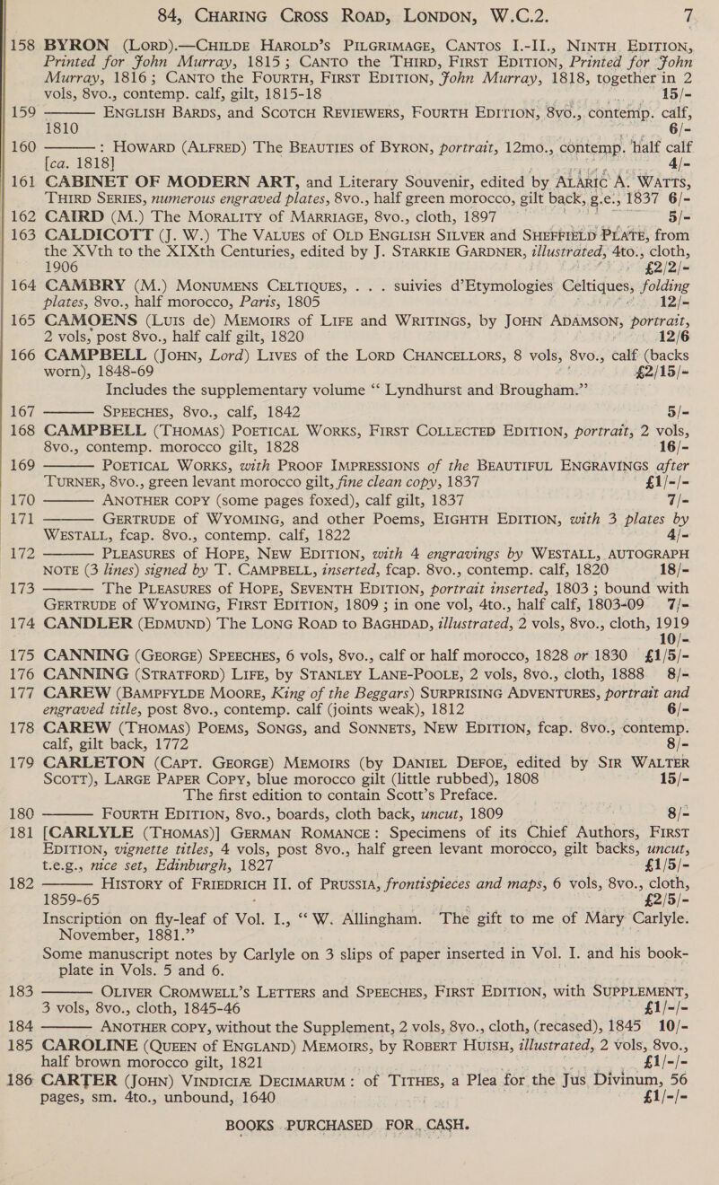  158 183 184 185 186 84, CHARING Cross RoaD, LONDON, W.C.2. 7 BYRON (LorRD).—CHILDE HAROLD’S PILGRIMAGE, CANTOS I.-II., NINTH. EDITION, Printed for Fohn Murray, 1815; Canto the THIRD, First EDITION, Printed for John Murray, 1816; Canto the FOURTH, First EDITION, Fohn Murray, 1818, together in 2   vols, 8vo., contemp. calf, gilt, 1815-18 15/- CES BARDS, and SCOTCH REVIEWERS, FOURTH EDITION, | 8vo., contemp. calf, 1810 6/- : HOwarD (ALFRED) The BEAUTIES of BYRON, portrait, 12mo., contemp. half calf [ca. 1818] — Al- CABINET OF MODERN ART, and Literary Souvenir, edited by ALARIC At WATTS, ‘THIRD SERIES, numerous engraved AIH 8vo., half green morocco, gilt back, us ee 1837 6/- CAIRD (M.) The Mora.ity of MARRIAGE, 8vo., cloth, 1897 ei CALDICOTT (J. W.) The VaLuss of OLD ENGLISH SILVER and SHEFFIELD PLATE, from the XVth to the XIXth Centuries, edited by J. STARKIE GARDNER, illustrated, 4to., cloth,      1906 oF * £2/2/- CAMBRY (M.) MONUMENS CELTIQUES, . .. suivies d’ Heyinolbeisé Celtiques, folding plates, 8vo., half morocco, Paris, 1805 ees S1Dtm CAMOENS (Luis de) MeMorrs of LIFE and WRITINGS, by JOHN ADAMSON, aselee 2 vols, post 8vo., half calf gilt, 1820 12/6 CAMPBELL COHN. Lord) Lives of the LORD CHANCELLORS, 8 vols, 8vo., calf (backs worn), 1848-69 £2/ 15/- Includes the supplementary volume ‘‘ Lyndhurst and Brougham.”’ SPEECHES, 8vo., calf, 1842 5/= CAMPBELL (THomas) PoETICAL Works, FIRST COLLECTED EDITION, portrait, 2 vols, 8vo., contemp. morocco gilt, 1828 16/- POETICAL WORKS, with PROOF IMPRESSIONS of the BEAUTIFUL Le iy aie TURNER, 8vo., green levant morocco gilt, fine clean copy, 1837 £1/-/- ANOTHER COPY (some pages foxed), calf gilt, 1837 7/- GERTRUDE of WYOMING, and other Poems, EIGHTH EDITION, with 3 plates by WESTALL, fcap. 8vo., contemp. calf, 1822 4/- PLEASURES Of Hope, NEW EDITION, with 4 engravings by WESTALL, AUTOGRAPH NOTE (3 lines) signed by T. CAMPBELL, inserted, fcap. 8vo., contemp. calf, 1820 18/- The PLEASURES of HOPE, SEVENTH EDITION, portrait inserted, 1803 ; bound with GERTRUDE of WYOMING, FIRST EDITION, 1809 ; in one vol, 4to., half calf, 1803-09 7/- CANDLER (EDMUND) The LONG RoaD to BAGHDAD, zllustrated, 2 vols, 8vo., cloth, 1919 10/- CANNING (GEORGE) SPEECHES, 6 vols, 8vo., calf or half morocco, 1828 or 1830 £1/5/- CANNING (STRATFORD) LIFE, by STANLEY LANE-POOLE, 2 vols, 8vo., cloth, 1888 8/- CAREW (BAMPFYLDE Moorg, King of the Beggars) SURPRISING ADVENTURES, portrait and   engraved title, post 8vo., contemp. calf (joints weak), 1812 6/- CAREW (THOMAS) PoEMS, SONGS, and SONNETS, NEW EDITION, fcap. 8vo., Spb calf, gilt back, 1772 8/- CARLETON (Cart. GEORGE) MEMOIRS (by DANIEL DEFOE, edited by SiR WALTER ScoTT), LARGE PAPER Copy, blue morocco gilt (little rubbed), 1808 15/- The first edition to contain Scott’s Preface. _ | FOURTH EDITION, 8vo., boards, cloth back, uncut, 1809 | 8/- [CARLYLE (THomas)] GERMAN ROMANCE: Specimens of its Chief Auiahae FIRST EDITION, vignette titles, 4 vols, post 8vo., half green levant morocco, gilt backs, uncut,  t.e.g., nice set, Edinburgh, 1827 £1/5/- History of PEO II. of PrusstA, frontispieces and maps, 6 vols, 8vo., cloth, 1859-65 * £2/5/- Inscription on fly-leaf of Vol. I., “ W. Allingham. The gift to me of Mary Carlyle. November, 1881.” Some manuscript notes by Carlyle on 3 slips of paper inserted in Vol. I. and his book- plate in Vols. 5 and 6. OLIVER CROMWELL’S LETTERS and SPEECHES, FIRST EDITION, with sot se 3 vols, 8vo., cloth, 1845-46 £1/-/- ANOTHER copy, without the Supplement, 2 vols, 8vo., cloth, ( ‘recased), 1845 10/- CAROLINE (QUEEN of ENGLAND) MEMorIRS, by ROBERT Huis, illustrated, 2 vols, 8vo.,   half brown morocco gilt, 1821 _ £1/-/- CARTER (JoHN) VINDICcIZ DECIMARUM: of Tire, a Plea for. the Jus Divinum, 56 pages, sm. 4to., unbound, 1640 £1/-/-