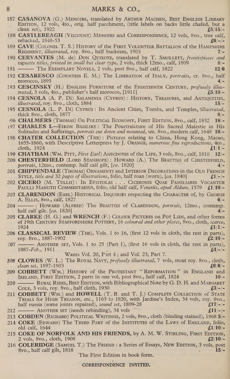 187 188 189 190. 19} 192. 193 194 195 196 197 198. 209 210 211 242 213 214 215 216 CASANOVA (G.) MEMOIRS, translated by ARTHUR MACHEN, BEST ENGLISH LIBRARY EDITION, 12 vols, 4to., orig. half parchment, (title labels on backs little chafed, but a clean set), 1922 £5/15/- CASTLEREAGH (VISCOUNT) MEMOIRS and CORRESPONDENCE, 12 vols, Svo., tree calf, rebacked, 1848-53 £6/-/- CAVE (CoLoneL T. S.) History of the FIRST VOLUNTEER BATTALION of the HAMPSHIRE REGIMENT, illustrated, roy. 8vo., half buckram, 1905 7/- CERVANTES (M. de) DON QUIXOTE, translated by T. SMOLLETT, frontispieces and vignette titles, printed in small but clear type, 2 vols, thick 12mo., calf, 1809 8/- The EXEMPLARY NOVELS, 2 vols, post 8vo., half calf, 1822 _ 12/6 CESARESCO (Countess E. M.) The LIBERATION of ITALY, portraits, cr. 8vo., half morocco, 1895 4/- CESCINSKY (H.) ENGLISH FURNITURE of the EIGHTEENTH CENTURY, profusely tllus- trated, 3 vols, 4to., publisher’s half morocco, [1911] £5/10/- CESNOLA (A. P. Di) SALAMINIA (Cyprus): HISTORY, TREASURES, and ANTIQUITIES, thustrated, roy. 8vo., cloth, 1884 15/- CESNOLA (L. P. Di) Cyprus: Its Ancient Cities, Tombs, and Temples, ‘“d//ustrated, thick 8vo., cloth, 1877 8/- CHALMERS (THomas) On POLITICAL ECONOMY, FIRST EDITION, 8vo., calf, 1832 18/- CHARLES I.—EIKON BASILIKE: The Pourtraicture of His Sacred Maiestie in His Solitudes and Sufferings, portrait cut down and mounted, sm. 8vo., modern calf, 1648 10/- CHATER COLLECTION (THE): Pictures relating to China, Hong Kong, Macao, 1655-1860, with Descriptive Letterpress by J. ORANGE, numerous fine reproductions, 4to., cloth, 1924 £1/1/- CHATHAM (Wo. Pitt, First Earl) ANECDOTES of the LIFE, 3 vols, 8vo., calf, 1810 i12/-  portrait, 12mo., contemp. half calf gilt, [ca. 1820] 4/- STYLE, title and 32 pages of illustrations, folio, half roan (worn), [ca. 1840] £1/-/- CICERO (M. TuLwit): In EPIsTOLAS . . . CICERONIS QUAE FAMILIARES VOCANTUR PAULLI MANUTII COMMENTARIUS, folio, old half calf, Venetits, abud Aldum, 1579 £1/10/- CLARENDON (EarL) HISTORICAL INQUIRIES respecting the CHARACTER of, by GEORGE A. ELLIS, 8vo., calf, 1827 6/- : HOWARD (ALFRED) The BEAUTIES of CLARENDON, portrait, 12mo., contemp. half calf gilt, [ca. 1820] 4/-  of 19th CENTURY STAFFORDSHIRE POTTERY, 16 coloured and other plates, 8vo., cloth, scarce, 1924 £1/1/- roy. 8vo., 1887-1902 £2/10/- oe SET, Vols. 1 to 25 (Part 1), (first 16 vols in cloth, the rest in parts), 1887-Feb., 1911 £4/-/- Wants Vol. 20, Part 4; and Vol. 23, Part 7.  clean set, 1897-1903 £6/6/- COBBETT (WmM.) History of the PROTESTANT ‘“‘ REFORMATION ”’ in ENGLAND and IRELAND, FIRST EDITION, 2 parts in one vol, post 8vo., half calf, 1824 10/- RURAL RIDES, BEST EDITION, with Bibliographical Note by G. D. H. and MARGARET CoLg, 3 vols, roy. 8vo., half cloth, 1930 £3/-/- COBBETT (Wm.) and HOWELL (T. B. and T. J.) COMPLETE COLLECTION of STATE TRIALS for HIGH TREASON, etc., 1163 to 1820, with Jardine’s Index, 34 vols, roy. 8vo., half russia (some joints repaired), sound set, 1809-28 £17/-/- ANOTHER SET (needs rebinding), 34 vols £11/-/- COBDEN (RICHARD) POLITICAL WRITINGS, 2 vols, 8vo., cloth (binding stained), 1868 5/- COKE (Epwarp) The TuHrrp Part of the INSTITUTES of the LAws of ENGLAND, folio, old calf, 1644 £1/10/- COKE OF NORFOLK AND HIS FRIENDS, by A. M. W. STIRLING, First EDITION, 2 vols, 8vo., cloth, 1908 £2/10/- COLERIDGE (SAMUEL T.) The FRIEND : a Series of Essays, NEw EDITION, 3 vols, post 8vo., half calf gilt, 1818 : 15/- The First Edition in book form.  