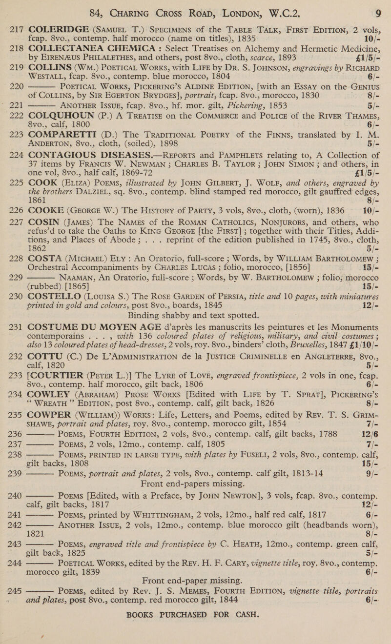   7 COLERIDGE (SaAmuet T.) SPECIMENS of the TaBLE TaLkK, First EDITION, 2 vols, fcap. Svo., contemp. half morocco (name on titles), 1835 10/- COLLECTANEA CHEMICA : Select Treatises on Alchemy and Hermetic Medicine, by EIREN2US PHILALETHES, and others, post 8vo., cloth, scarce, 1893 £1/5/- COLLINS (Wo.) PorETICAL Works, with LIFE by Dr. S. JOHNSON, engravings by RICHARD WESTALL, fcap. 8vo., contemp. blue morocco, 1804 6/~ POETICAL WORE PICKERING’S ALDINE EDITION, [with an Essay on the GENIUS of COLLINS, by SIR EGERTON BrRYDGES], portrait, fcap. 8vo., morocco, 1830 8/- — ANOTHER ISSUE, fcap. 8vo., hf. mor. gilt, Pickerihe. 1853 5/= COLQUHOUN (P.) A TREATISE on the COMMERCE and POLICE of the RIVER THAMES, 8vo., calf, 1800 6/- COMPARETTI (D.) The TRADITIONAL POETRY of the FINNS, translated by I. M. ANDERTON, 8vo., cloth, (soiled), 1898 5/- | CONTAGIOUS DISEASES.—REports and PAMPHLETS relating to, A Collection of 37 items by FRANCIS W. NEWMAN ; CHARLES B. TAYLOR ; JOHN SIMON ; and others, in one vol, 8vo., half calf, 1869-72 £1/5/- COOK (E1iza) PoEMs, tllustrated by JOHN GILBERT, J. WOLF, and others, engraved by the brothers DALZIEL, sq. 8vo., contemp. blind stamped red morocco, gilt gauffred edges, 1861 8/- COOKE (GEorRGE W.) The History of Party, 3 vols, 8vo., cloth, (worn), 1836 10/- COSIN (JAMES) The NAMes of the ROMAN CATHOLICS, NONJURORS, and others, who refus’d to take the Oaths to KiNG GEORGE [the First] ; together with their Titles, Addi- tions, and Places of Abode; . . . reprint of the edition published in 1745, 8vo., cloth, 1862 5/- COSTA (MICHAEL) ELy : An Oratorio, full-score ; Words, by WILLIAM BARTHOLOMEW ; Orchestral Accompaniments by CHARLES LUCAS ; folio, morocco, [1856] -15/- NAAMAN, An Oratorio, full-score ; Words: by W. BARTHOLOMEW ; folio; morocco (rubbed). [1865] 15/- COSTELLO (Louisa S.) The ROSE GARDEN of PERSIA, title and 10 pages, with miniatures printed in gold and colours, post 8vo., boards, 1845 12/- Binding shabby and text spotted. COSTUME DU MOYEN AGE d’aprés les manuscrits les peintures et les Monuments contemporains ... , with 136 coloured plates of religious, military, and civil costumes ; also 13 coloured plates of head-dresses, 2 vols, roy. 8vo., binders’ cloth, Bruxelles, 1847 £1/10/-          COTTU (C.) De L’ADMINISTRATION de la JUSTICE CRIMINELLE en ANGLETERRE, 8VO., calf, 1820 5/- [{COURTIER (PETER L.)] The Lyre of LOVE, engraved frontispiece, 2 vols in one, fcap. 8vo., contemp. half morocco, gilt back, 1806 6/- COWLEY (ABRAHAM) PROSE Works [Edited with Lire by T. Sprat], PICKERING’S “* WREATH ” EDITION, post 8vo., contemp. calf, gilt back, 1826 8/- COWPER (WILLIAM)) Works: Life, Letters, and Poems, edited by Rev. T. S. Grim- SHAWE, portrait and plates, roy. 8vo., contemp. morocco gilt, 1854 ~ 7/- ——— PoEMsS, FouRTH EDITION, 2 vols, 8vo., contemp. calf, gilt backs, 1788 12/6 PoEMS, 2 vols, 12mo., contemp. calf, 1805 7/- POEMS, PRINTED IN LARGE TYPE, with plates by FUSELI, 2 vols, 8vo., contemp. calf, gilt backs, 1808 15/- POEMS, portrait and plates, 2 vols, 8vo., contemp. calf gilt, 1813-14 9/- Front end-papers missing. PoEMs [Edited, with a Preface, by JOHN NEWTON], 3 vols, fcap. 8vo., contemp. calf, gilt backs, 1817 12/- POEMS, printed by WHITTINGHAM, 2 vols, 12mo., half red calf, 1817 6/- ANOTHER ISSUE, 2 vols, 12mo., contemp. blue morocco gilt (headbands worn), 1821 8/- POEMS, engraved title and frontispiece by C. HEATH, ae, contemp. green calf, gilt back, 1825 Bie POETICAL WorKS, edited by the REv. H. F. Cary, vignette title, roy. 8v0., contemp. morocco gilt, 1839 6/- Front end-paper missing. POEMS, edited by Rev. J. S. MEMES, FOURTH EDITION, vignette title, portraits  and plates, post 8vo., contemp. red morocco gilt, 1844 6/-: