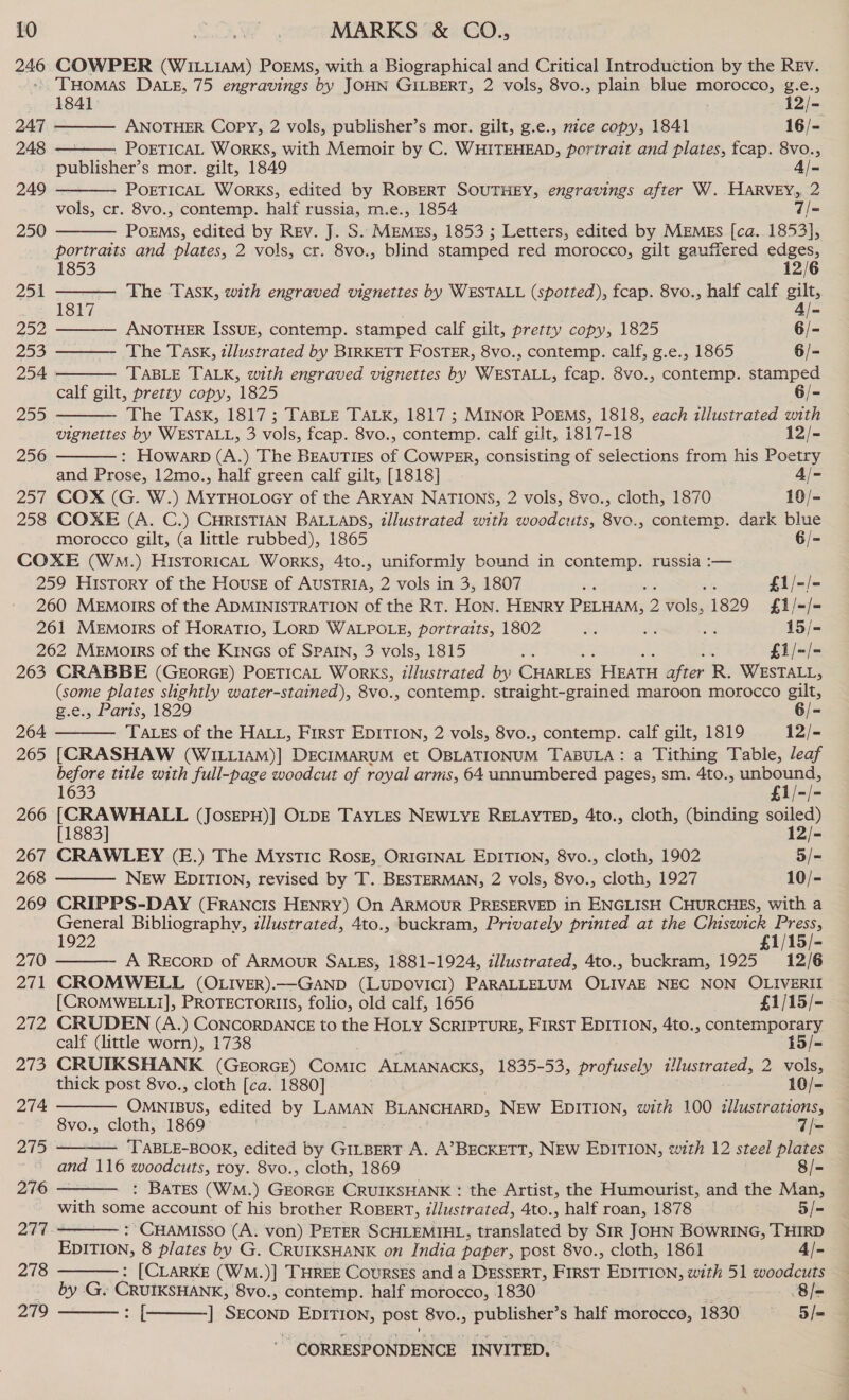 ae COWPER (WILLIAM) PoEMS, with a Biographical and Critical Introduction by the REv. THomas DALE, 75 engravings by JOHN GILBERT, 2 vols, 8vo., plain blue mGTOLERS Pies;           1841 12/- 247 ANOTHER Copy, 2 vols, publisher’s mor. gilt, g.e., mice copy, 1841 16/- 248 . POETICAL WORKS, with Memoir by C. WHITEHEAD, portrait and plates, tcap. 8vo., publisher’s mor. gilt, 1849 4/- 249 POETICAL WORKS, edited by ROBERT SOUTHEY, engravings after W. HARVEY, 2 vols, cr. 8vo., contemp. half russia, m.e., 1854 7/= 250 POEMS, edited by Rev. J. S. MEMES, 1853 ; Letters, edited by MEMES [ca. 1853}, Berra and plates, 2 vols, cr. 8vo., blind stamped red morocco, gilt gauffered ey 251 ar The Task, with engraved vignettes by WESTALL (spotted), fcap. 8vo., half calf en Coe ANOTHER ISSUE, contemp. stamped calf gilt, pretty copy, 1825 6/- 253 The Task, tllustrated by BIRKETT FOSTER, 8vo., contemp. calf, g.e., 1865 6/- 254 TABLE TALK, with engraved vignettes by WESTALL, fcap. 8vo., contemp. stamped calf gilt, pretty copy, 1825 6/- 255 The Task, 1817 ; TABLE TALK, 1817 ; MINOR POEMS, 1818, each illustrated with vignettes by WESTALL, 3 vols, fcap. 8vo., contemp. calf gilt, 1817-18 12/- 256 : Howarp (A.) The BEAUTIES i CowpPER, consisting of selections from his Poetry and Prose, 12mo., half green calf gilt, [1818] 4/- 257 COX (G. W.) ores of the ARYAN NATIONS, 2 vols, 8vo., cloth, 1870 19/- 258 COXE (A. C.) CHRISTIAN BALLADS, illustrated with woodcuts, 8vo., contemp. dark blue morocco gilt, (a little rubbed), 1865 6/- COXE (Wm.) HisToricaL Works, 4to., uniformly bound in contemp. russia :-— 259 History of the House of eae 2 vols in 3, 1807 st 5 £1/-/- 260 Memorrs of the ADMINISTRATION of the RT. HON. HENRY Pawinee 2 2 ¥ols, 1829 £1/-/- 261 Memoirs of HORATIO, LORD WALPOLE, portraits, 1802 Ke hd we 15/- 262 Memorrs of the KinGs of SPAIN, 3 vols, 1815 Sy ; £1/-/- 263 CRABBE (GEORGE) POETICAL WorKS, illustrated by CHARLES HEATH ater R. WESTALL, (some plates slightly water-stained), 8vo., contemp. straight-grained maroon morocco gilt, g.e., Paris, 1829 6/- 264 TALES of the HALL, First EDITION, 2 vols, 8vo., contemp. calf gilt, 1819 12/- 265 [CRASHAW (WILLIAM)] DECIMARUM et OBLATIONUM TABULA: a Tithing Table, leaf before title with full-page woodcut of royal arms, 64 unnumbered pages, sm. 4to., unbound, 1633 Fie 266 |S naar (JOSEPH)] OLDE TAYLES NEWLYE RELAYTED, 4to., cloth, (binding soiled) [1883] 12/- 267 CRAWLEY (E.) The Mystic ROsE, ORIGINAL EDITION, 8vo., cloth, 1902 5/= 268 NEw EDITION, revised by T. BESTERMAN, 2 vols, 8vo., cloth, 1927 10/- 269 CRIPPS-DAY (Francis HENRY) On ARMOUR PRESERVED in ENGLISH CHURCHES, with a General Bibliography, zllustrated, 4to., buckram, Privately printed at the Chiswick Press, 1922 £1/15/-           270 A REcorD of ARMOUR SALES, 1881-1924, illustrated, 4to., buckram, 1925 12/6 271 CROMWELL (OLIvER).—GaND (LUDOVICI) PARALLELUM OLIVAE NEC NON OLIVERII [CROMWELLI], PROTECTORIIS, folio, old calf, 1656 £1/15/- 272 CRUDEN (A.) CONCORDANCE to the HoLy SCRIPTURE, FIRST EDITION, 4to., contemporary calf (little worn), 1738 15/= 273 CRUIKSHANK (GEORGE) CoMIc ALMANACKS, 1835-53, profusely illustrated, 2 vols, thick post 8vo., cloth [ca. 1880] 10/- 274 Ogee edited by LAMAN BLANCHARD, New EDITION, with 100 illustrations, 8vo., cloth, 1869 7/- 275 = ‘TABLE-BOOK, edited by GILBERT A. A’BECKETT, NEW EDITION, with 12 steel plates and 116 woodcuts, roy. 8vo., cloth, 1869 8/- 276 : BATES (WM.) GEORGE CRUIKSHANK : the Artist, the Humourist, and the Man, with some account of his brother ROBERT, tllustrated, 4to., half roan, 1878 5/= 277 -* : CHAMISSO (A. von) PETER SCHLEMIHL, translated by Sir JOHN BOwRING, THIRD EDITION, 8 plates by G. CRUIKSHANK on India paper, post 8vo., cloth, 1861 4/- 278 : [CLARKE (WM.)] THREE Coursss and a DESSERT, Frese EDITION, with 51 woodcuts by G, CRUIKSHANK, 8vo., contemp. half morocco, 1830 8/- 279 ei ] SECOND EDITION, post 8vo., publisher’s half morocco, 1830 5/=