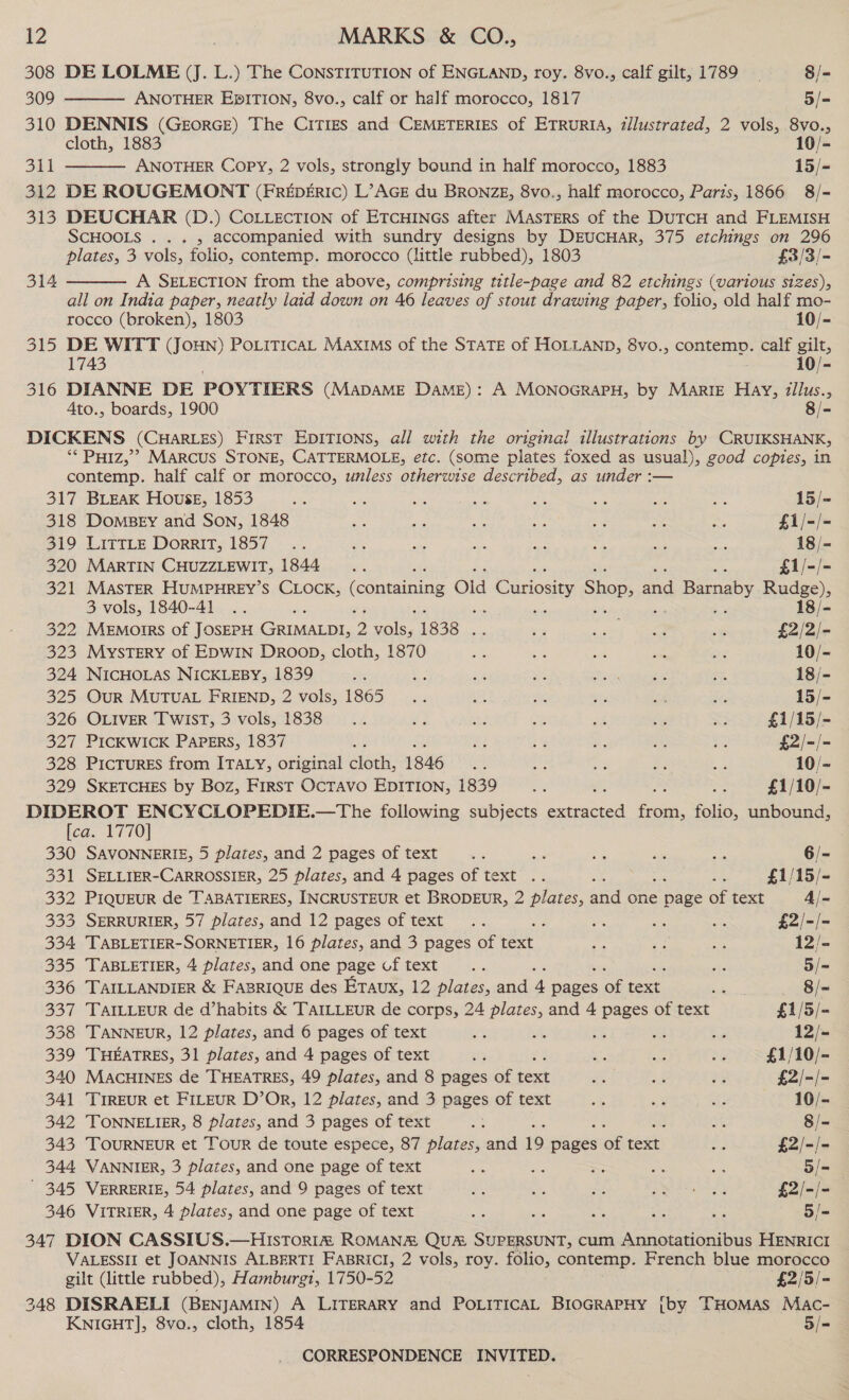 308 309 310 2a) 312 Be 314 oh 316  DE LOLME (J. L.) The CONSTITUTION of ENGLAND, roy. 8vo., calf gilt, 1789 8/= ANOTHER EpITION, 8vo., calf or half morocco, 1817 5/- DENNIS (GeEorGE) The CitTizs and CEMETERIES of ETRURIA, z/lustrated, 2 vols, 8vo., cloth, 1883 10/- ANOTHER Copy, 2 vols, strongly bound in half morocco, 1883 15/-  DE ROUGEMONT (FREpERIc) L’AGE du BRONZE, 8vo., half morocco, Paris, 1866 8/- DEUCHAR (D.) COLLECTION of ETCHINGS after MASTERS of the DUTCH and FLEMISH SCHOOLS . .. , accompanied with sundry designs by DrEuUCHAR, 375 etchings on 296 plates, 3 vols, folio, contemp. morocco (little rubbed), 1803 £3/3/- A SELECTION from the above, comprising title-page and 82 etchings (various sizes), all on India paper, neatly laid down on 46 leaves of stout drawing paper, folio, old half mo- rocco (broken), 1803 10/- DE WITT (Joun) PoLiticaL Maxims of the STATE of HOLLAND, 8vo., contemp. calf gilt, 1743 10/- DIANNE DE POYTIERS (MADAME DAME): A MONOGRAPH, by MARIE Hay, zllus., Ato., boards, 1900 8/-  ** Poiz,’? Marcus STONE, CATTERMOLE, etc. (some plates foxed as usual), good copies, in contemp. half calf or morocco, unless otherwise described, as under :— 317 BLEAK House, 1853 i as a5 He ne: ee af =; 15/- 318 Domsey and Son, 1848 Ba ® oe ae ae = me £i/-/- $19. LattLe DORRIT; 1857 |... a6 aes os a ne ot a 18/- 320 MARTIN CHUZZLEWIT, 1844 _ _.... oe £1/-/- 321 MASTER HUMPHREY’S CLOCK, (containing Old Curiosity Shap; on Barnaby Rudge), 3 vols, 1840-41 .. res ; ie ne = 18/- 322 Memoirs of JOSEPH GRIMALDI, 2 ene 1838... 5 <a) ee ie £2/2/- 323 MysTERY of EDWIN DRoob, cloth, 1870 ake Be a a urs 10/- 324 NICHOLAS NICKLEBY, 1839 sex - ays si arn ges “4 18/- 325 OuR MUTUAL FRIEND, 2 vols, 1865 __.... aes ae Bi se is 15/- 326 OLIVER Twist, 3 vols, 1838 .. e as a aa ct ~ £1/15/- 327 PICKWICK PAPERS, 1837 ie ae 2% a 3 $5 $2/-/- 328 PicTuRES from ITALY, original cloth, 1846 te ae as in cs 10/~ 329 SKETCHES by Boz, First OcTAVo EDITION, 1839 ra £1/10/- ae ay Be ae ok .—The following subjects sees fia. folio, unbound, ca. 1770 330 SAVONNERIE, 5 plates, and 2 pages of text... ss Sa ane as 6/- 331 SELLIER-CARROSSIER, 25 plates, and 4 pages of text .. pss £1/15/- 332 PIQUEUR de TABATIERES, INCRUSTEUR et BRODEUR, 2 Bfeat ann one he of text 4/- 333 SERRURIER, 57 plates, and 12 pages of text .. oe = 5 £2/-/- 334 TABLETIER-SORNETIER, 16 plates, and 3 pages of text me oo oa 12/- 335 TABLETIER, 4 plates, and one page cf text... sts 5/= 336 TAILLANDIER &amp; FaBRIQUE des Eraux, 12 Ries and 4 Muti OG text end — «~8/- 337 TAILLEUR de d’habits &amp; TAILLEuR de corps, 24 plates, and 4 pages of text £1/5/- 338 TANNEUR, 12 plates, and 6 pages of text mas she % te » 12/- 339 THEATRES, 31 plates, and 4 pages of text is Ke he. 3 £1/10/- 340 MACHINES de THEATRES, 49 plates, and 8 pages of text ee sa ey £2/-/- 341 TrIREUR et FILEUR D’OR, 12 plates, and 3 pages of text OE Br ae 10/- 342 TONNELIER, 8 plates, and 3 pages of text ei Si 8/- 343 TOURNEUR et Tour de toute espece, 87 plates, and 19 piges ai text os £2/-/- 344 VANNIER, 3 plates, and one page of text ae ae = oe Ae 5/- ' 345 VERRERIE, 54 plates, and 9 pages of text * 8 me aN uf) £2/-/- 346 VITRIER, 4 plates, and one page of text ae Ne te te ~ 5/- 347 DION CASSIUS.—HistTor1ia ROMANE QUA SUPERSUNT, cum Annotationibus HENRICI 348 VALESSII et JOANNIS ALBERTI FABRICI, 2 vols, roy. folio, contemp. French blue morocco gilt (little rubbed), Hamburgt, 1750-52 £2/5/- DISRAELI (BENJAMIN) A LITERARY and POLITICAL BIOGRAPHY [by THOMAS Mac- KNIGHT], 8vo., cloth, 1854 5/-