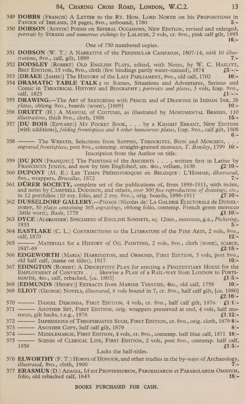 349 350 gal 352 | 353 354 355 356 357 84, CHARING CROSS ROAD, LONDON, W.C.2. 13 DOBBS (Francis) A LETTER to the RT. Hon. Lorp NorTH on his PROPOSITIONS in Favour of IRELAND, 24 pages, 8vo., unbound, 1780 5/- DOBSON (AUSTIN) POEMS on SEVERAL OCCASIONS, NEW EDITION, revised and enlarged, portrait by STRANG and numerous etchings by LALAUZE, 2 vols, cr. 8vo., pink calf gilt, ie One of 750 numbered copies. DOBSON (W. T.) A NarRATIVE of the PENINSULAR CAMPAIGN, 1807-14, with 10 allus- trations, 8vo., calf, gilt, 1889 d= DODSLEY (RoBERT) OLD ENGLISH PLays, edited, with Notes, by W. C. HazzitT, BEST EDITION, 15 vols, 8vo., cloth (few bindings partly water-stained), 1874 £5/-/- [DRAKE (JAMEs)| The History of the Last PARLIAMENT, 8vo., old calf, 1702 10/- DRAMATIC TABLE TALK; or Scenes, Situations and Adventures, Serious and Comic in THEATRICAL History and BIOGRAPHY ; portraits and plates, 3 vols, fcap. 8vo., calf, 1825 fij-)= DRAWING.—The Art of SKETCHING with PENCIL and of DrawinG in INDIAN INK, 28 tlates, oblong 8vo., boards (worn), [1809] 10/- DRUITT (H.) A MANUAL of CostumE, as illustrated by MONUMENTAL BRASSES, 110 tllustrations, thick 8vo., cloth, 1906 15/- [DU BOIS (Epwarp)] My Pocket Boox, ... by a KNIGHT ERRANT, NEW EDITION [with additions], folding frontispiece and 4 other humourous plates, fcap. 8vo., calf gilt, a The WREATH, Selections from SAPPHO, THEOCRITUS, BION and MOSscHUS, . . engraved frontispiece, post 8vo., contemp. straight-grained morocco, T. Bensley, 1799 10/- Inscription from the Author on title. {DU JON (FrRANGo!Is)] The PAINTING of the ANCIENTS . . . , written first in Latine by FRANCISCUS JUNIUS, and now by him Englished, sm. 4to., vellum, 1638 £2/10/- DUPONT (M. E.) Les TEMps PREHISTORIQUES en BELGIQUE: L’ HOMME, illustrated, 8vo., wrappers, Bruxelles, 1872 q/- DURER SOCIETY, complete set of the publications of, from 1898-1911, with index, and notes by CAMPBELL DODGSON, and others, over 300 fixe reproductions of drawings, etc., in 12 portfolios (10 roy. folio, and 2 roy. 8vo.), orig. boards, 1898-1911 £7/10/- DUSSELDORF GALLERY.—P1GAGE (Nicolas de) LA GALERIE ELECTORALE de DussEL- DOREF, 30 plates containing 365 engravings, oblong folio, contemp. French green morocco (little worn), Basle, 1778 £1/10/- aa (ALEXANDER) SPECIMENS of ENGLISH SONNETS, sq. 12mo., morocco, g.e., se EASTLAKE (C. L.) CONTRIBUTIONS to the LITERATURE of the FINE ARTS, 2 vols, 8vo., calf, 1870 12/- MATERIALS for a History of OIL PAINTING, 2 vols, 8vo., cloth (worn), SCARCE, 1847-69 ; £2/15/- EDGEWORTH (MariA) HARRINGTON, and ORMOND, First EDITION, 3 vols, post 8vo., old half calf, (name on titles), 1817 10/- EDINGTON (RoBERT) A DESCRIPTIVE PLAN for erecting a PENITENTIARY Housz for the EMPLOYMENT of Convicts . . . likewise a PLAN of a RatL-way from LONDON to PorRTS- MOUTH, 4to., calf, rebacked, [ca. 1803] £1/5/- {EDMUNDS (HEnNrRy)] Extracts from MARINE TREATIES, 4to., old calf, 1758 10/- ELIOT (GEORGE) NOVELS, z/lustrated, 8 vols bound in 7, cr. 8vo., half calf gilt, Soiel £ < DANIEL DERONDA, FIRST EDITION, 4 vols, cr. 8vo., half calf gilt, 1876 £i/1/- ANOTHER SET, FIRST EDITION, orig. wrappers preserved at end, 4 vols, half mo- rocco, gilt backs, t.e.g., 1876 £1/12/- IMPRESSIONS of THEOPHRASTUS SUCH, FIRST EDITION, cr. 8vo., orig. cloth, 1879 8/- ANOTHER Copy, half calf gilt, 1879 8/- — MIDDLEMARCH, FIRST EDITION, 4 vols, cr. 8vo., contemp. half blue calf, 1871 18/-+ SCENES of CLERICAL LiFz, FIRST EDITION, 2 vols, post 8vo., contemp. half calf, 1858 £1/5/- Lacks the half-titles. ELWORTHY (F. T.) Horns of Honour, and other studies in the by-ways of Archaeology, illustrated, 8vo., cloth, 1900 7/- ERASMUS (D.) Apaaia, Id est PROVERBIORUM, PAROEMIARUM et PARABOLARUM OMNIUM, folio, old rebacked calf, 1643 18/- BOOKS PURCHASED FOR CASH.       