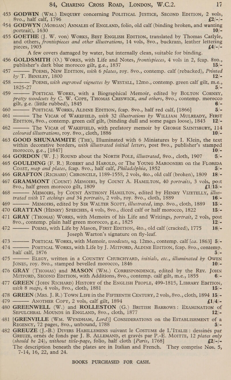 453 454 455 456 457 458 459 460 461 462 463 464 465 466 467 468 469 470 471 472 473 474 475 476 477 478 479 480 48] 482 84, CHARING Cross ROAD, LONDON, W.C.2. 17 GODWIN (WmM.) ENQUIRY concerning POLITICAL JUSTICE, SECOND EDITION, 2 vols, 8vo., half calf, 1796 £2/-/- GODWYN (MorGan) ANNALES of ENGLAND, folio, old calf (binding broken, and wanting GOETHE (J. W. von) Works, BEsT ENGLISH EDITION, translated by Thomas Carlyle, and others, frontispieces and other illustrations, 14 vols, 8vo., buckram, leather lettering pieces, 1903 £4/-/- A few covers damaged by water, but internally clean, suitable for binding. GOLDSMITH (0O.) Works, with Life and Notes, frontispieces, 4 vols in 2, fcap. 8vo., publisher’s dark blue morocco gilt, g.e., 1837 15/- PoEMS, NEW EDITION, with 6 plates, roy. 8vo., contemp. calf (rebacked), Printed by T. BENSLEY, 1800 12/- ——— POEMS, with engraved vignettes by WESTALL, 12mo., contemp. green calf gilt, m.e., 1825-27 5/- POETICAL WoRKS, with a Biographical Memoir, edited by BOLTON CORNEY, pretty woodcuts by C. W. COPE, THOMAS CRESWICK, and others, 8vo., contemp. morecco gilt, g.e. (little rubbed), 1845 6/- POETICAL WorKS, ALDINE EDITION, fcap. 8vo., half red calf, [1866] 5/- The Vicar of WAKEFIELD, with 32 illustrations by WILLIAM MULREADY, FIRST EDITION, 8vo., contemp. green calf gilt, (binding dull and some pages loose), 1843 12/- The Vicar of WAKEFIELD, with prefatory memoir by GEORGE SAINTSBURY, 114 coloured tllustrations, roy. 8vo., cloth, 1886 10/- GOOD SHUNAMMITE (THE), IJluminated with 6 Miniatures by I. Klein, the text within decorative borders, with illustrated initial letters, post 8vo., publisher’s stamped morocco, g.e., [1847] 10/- GORDON (W. J.) ROUND about the NorTH POLE, z/lustrated, 8vo., cloth, 1907: 5/- GOULDING (F. R.) ROBERT and HAROLD, or The YOUNG MAROONERS on the FLORIDA Coast, map and plates, fcap. 8vo., half calf, Philadelphia, 1852 5/- GRAFTON (RICHARD) CHRONCILE, 1189-1558, 2 vols, 4to., old calf (broken), 1809 18/- GRAMMONT (Count) MEmorrs, by Count A. HAMILTON, 40 portraits, 3 vols, post 8vo., half green morocco gilt, 1809 £1/15/- MeEMoIRS, by COUNT ANTHONY HAMILTON, edited by HENRY VIZETELLY, illus- trated with 17 etchings and 34 portraits, 2 vols, roy. 8vo., cloth, 1889 16/- MEMOIRS, edited by SIR WALTER Scott, zllustrated, imp. 8vo., cloth, 1889 15/- GRATTAN (HEnry) SPEECHES, 4 vols, 8vo., diced calf or half morocco, 1822 15/- GRAY (THomas) WorKS, with Memoirs of his Life and Writings, portrait, 2 vols, post 8vo., contemp. plain half green morocco, g.e., 1825 12/- POEMS, with Life by Mason, First EDITION, 4to., old calf (cracked), 1775 18/- Joseph Warton’s signature on fly-leaf. POETICAL WorRKS, with Memoir, woodcuts, sq. 12mo., contemp. calf [ca. 1863] 5/- POETICAL WORKS, with Life by J. MITFORD, ALDINE EDITION, fcap. 8vo., contemp. half calf, 1876 5/= ELEGY, written in a COUNTRY CHURCHYARD, initials, etc., illuminated by QWEN JONES, roy. 8vo., stamped bevelled morocco, 1846 10/- GRAY (THOMAS) and MASON (WM.) CORRESPONDENCE, edited by the Rev. JOHN MITFORD, SECOND EDITION, with Additions, 8vo., contemp. calf gilt, m.e., 1855 6/- GREEN (JOHN RICHARD) HisTory of the ENGLISH PEOPLE, 499-1815, LipraRy EDITION, with 8 maps, 4 vols, 8vo., cloth, 1881 15/- GREEN (Mps. J. R.) TOWN LIFE in the FIFTEENTH CENTURY, 2 vols, 8vo., cloth, 1894 15/- ANOTHER Copy, 2 vols, calf gilt, 1894 £1/4/- GREENWELL (W.) and ROLLESTON (G.) BRITISH BARROWS: EXAMINATION of SEPULCHRAL MOUNDS in ENGLAND, 8vo., cloth, 1877 12/- [GRENVILLE (Wm. WynpuHaM, Lord)] CONSIDERATIONS on the ESTABLISHMENT of a REGENCY, 72 pages, 8vo., unbound, 1788 3/- GREUZE (J.-B.) Divers HABILLEMENS suivant le COSTUME de L’ITALIE: dessinés par GREUZE, ornés de fonds par J. B. ALLEMAND, et gravés par P.-E. MOITTE, 12 plates only (should be 24), without title-page, folio, half cloth [Paris, 1768] £2/-/- The description beneath the plates are in Italian and French. They comprise Nas. 5, 7-14, 16, 22, and 24.            